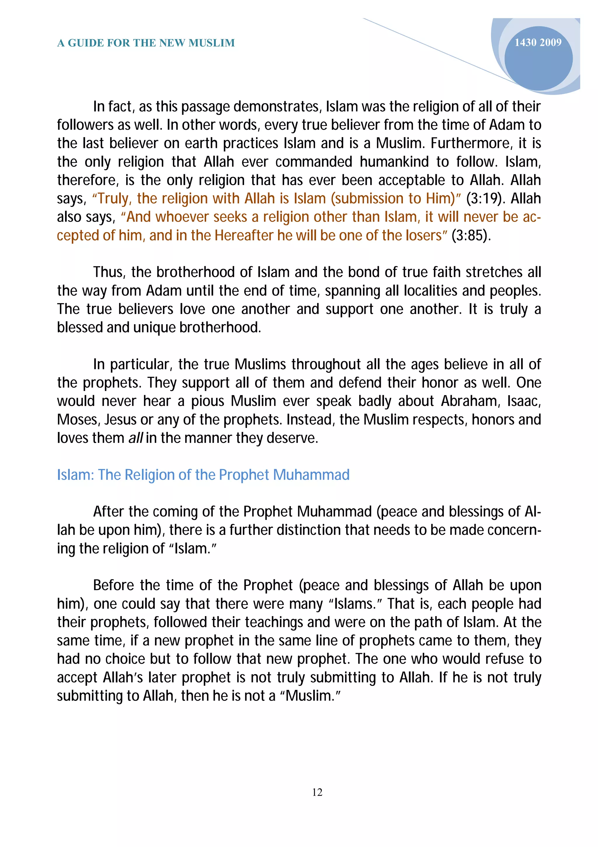 A GUIDE FOR THE NEW MUSLIM                                                    1430 2009




      In fact, as this passage demonstrates, Islam was the religion of all of their
followers as well. In other words, every true believer from the time of Adam to
the last believer on earth practices Islam and is a Muslim. Furthermore, it is
the only religion that Allah ever commanded humankind to follow. Islam,
therefore, is the only religion that has ever been acceptable to Allah. Allah
says, “Truly, the religion with Allah is Islam (submission to Him)” (3:19). Allah
also says, “And whoever seeks a religion other than Islam, it will never be ac-
cepted of him, and in the Hereafter he will be one of the losers” (3:85).

      Thus, the brotherhood of Islam and the bond of true faith stretches all
the way from Adam until the end of time, spanning all localities and peoples.
The true believers love one another and support one another. It is truly a
blessed and unique brotherhood.

      In particular, the true Muslims throughout all the ages believe in all of
the prophets. They support all of them and defend their honor as well. One
would never hear a pious Muslim ever speak badly about Abraham, Isaac,
Moses, Jesus or any of the prophets. Instead, the Muslim respects, honors and
loves them all in the manner they deserve.

Islam: The Religion of the Prophet Muhammad

      After the coming of the Prophet Muhammad (peace and blessings of Al-
lah be upon him), there is a further distinction that needs to be made concern-
ing the religion of “Islam.”

      Before the time of the Prophet (peace and blessings of Allah be upon
him), one could say that there were many “Islams.” That is, each people had
their prophets, followed their teachings and were on the path of Islam. At the
same time, if a new prophet in the same line of prophets came to them, they
had no choice but to follow that new prophet. The one who would refuse to
accept Allah’s later prophet is not truly submitting to Allah. If he is not truly
submitting to Allah, then he is not a “Muslim.”




                                           12
 