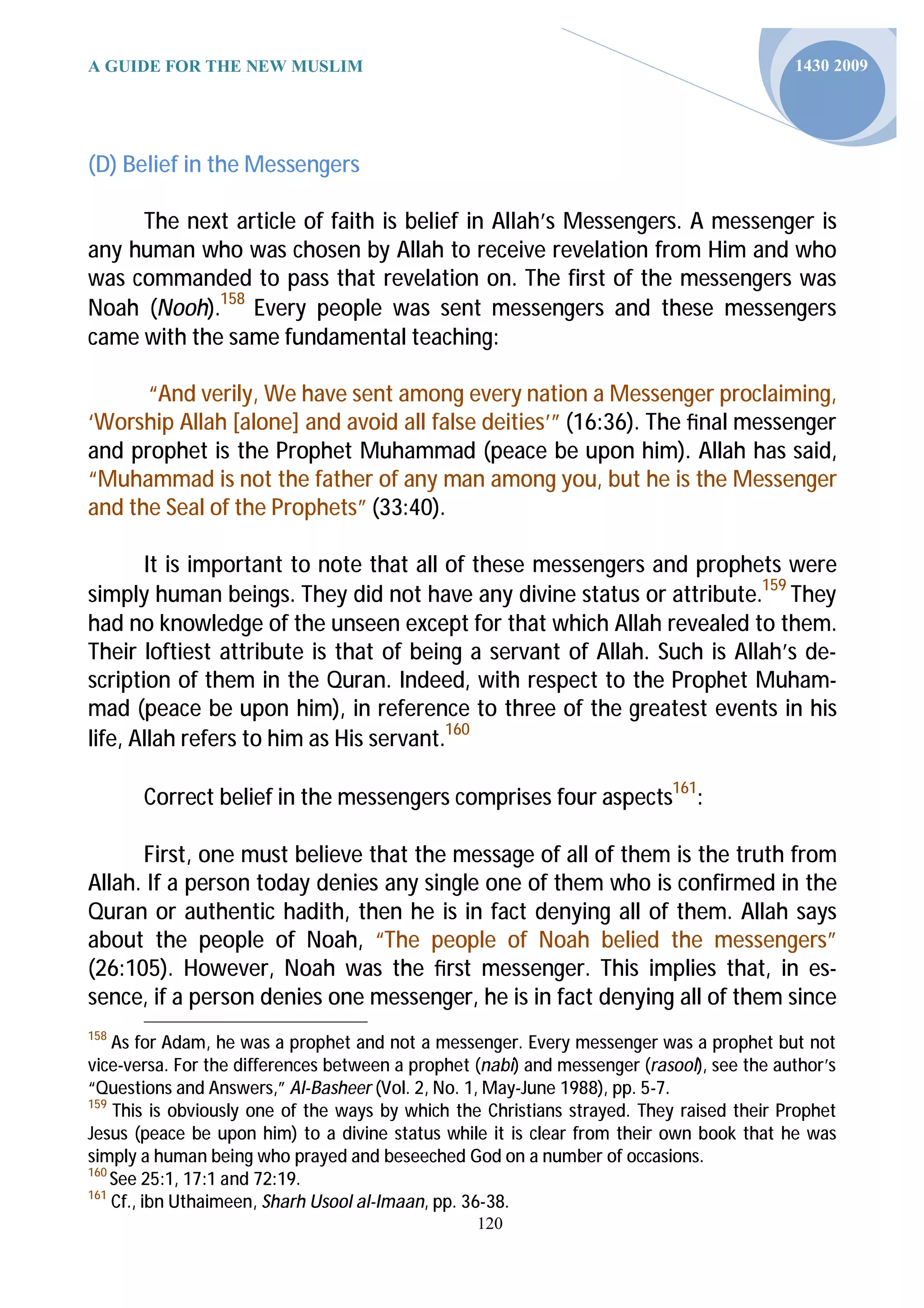 A GUIDE FOR THE NEW MUSLIM                                                                 1430 2009




(D) Belief in the Messengers

     The next article of faith is belief in Allah’s Messengers. A messenger is
any human who was chosen by Allah to receive revelation from Him and who
was commanded to pass that revelation on. The first of the messengers was
Noah (Nooh).158 Every people was sent messengers and these messengers
came with the same fundamental teaching:

      “And verily, We have sent among every nation a Messenger proclaiming,
‘Worship Allah [alone] and avoid all false deities’” (16:36). The ﬁnal messenger
and prophet is the Prophet Muhammad (peace be upon him). Allah has said,
“Muhammad is not the father of any man among you, but he is the Messenger
and the Seal of the Prophets” (33:40).

       It is important to note that all of these messengers and prophets were
simply human beings. They did not have any divine status or attribute.159 They
had no knowledge of the unseen except for that which Allah revealed to them.
Their loftiest attribute is that of being a servant of Allah. Such is Allah’s de-
scription of them in the Quran. Indeed, with respect to the Prophet Muham-
mad (peace be upon him), in reference to three of the greatest events in his
life, Allah refers to him as His servant.160

       Correct belief in the messengers comprises four aspects161:

      First, one must believe that the message of all of them is the truth from
Allah. If a person today denies any single one of them who is confirmed in the
Quran or authentic hadith, then he is in fact denying all of them. Allah says
about the people of Noah, “The people of Noah belied the messengers”
(26:105). However, Noah was the ﬁrst messenger. This implies that, in es-
sence, if a person denies one messenger, he is in fact denying all of them since
158
    As for Adam, he was a prophet and not a messenger. Every messenger was a prophet but not
vice-versa. For the differences between a prophet (nabi) and messenger (rasool), see the author’s
“Questions and Answers,” Al-Basheer (Vol. 2, No. 1, May-June 1988), pp. 5-7.
159
    This is obviously one of the ways by which the Christians strayed. They raised their Prophet
Jesus (peace be upon him) to a divine status while it is clear from their own book that he was
simply a human being who prayed and beseeched God on a number of occasions.
160
    See 25:1, 17:1 and 72:19.
161
    Cf., ibn Uthaimeen, Sharh Usool al-Imaan, pp. 36-38.
                                                  120
 