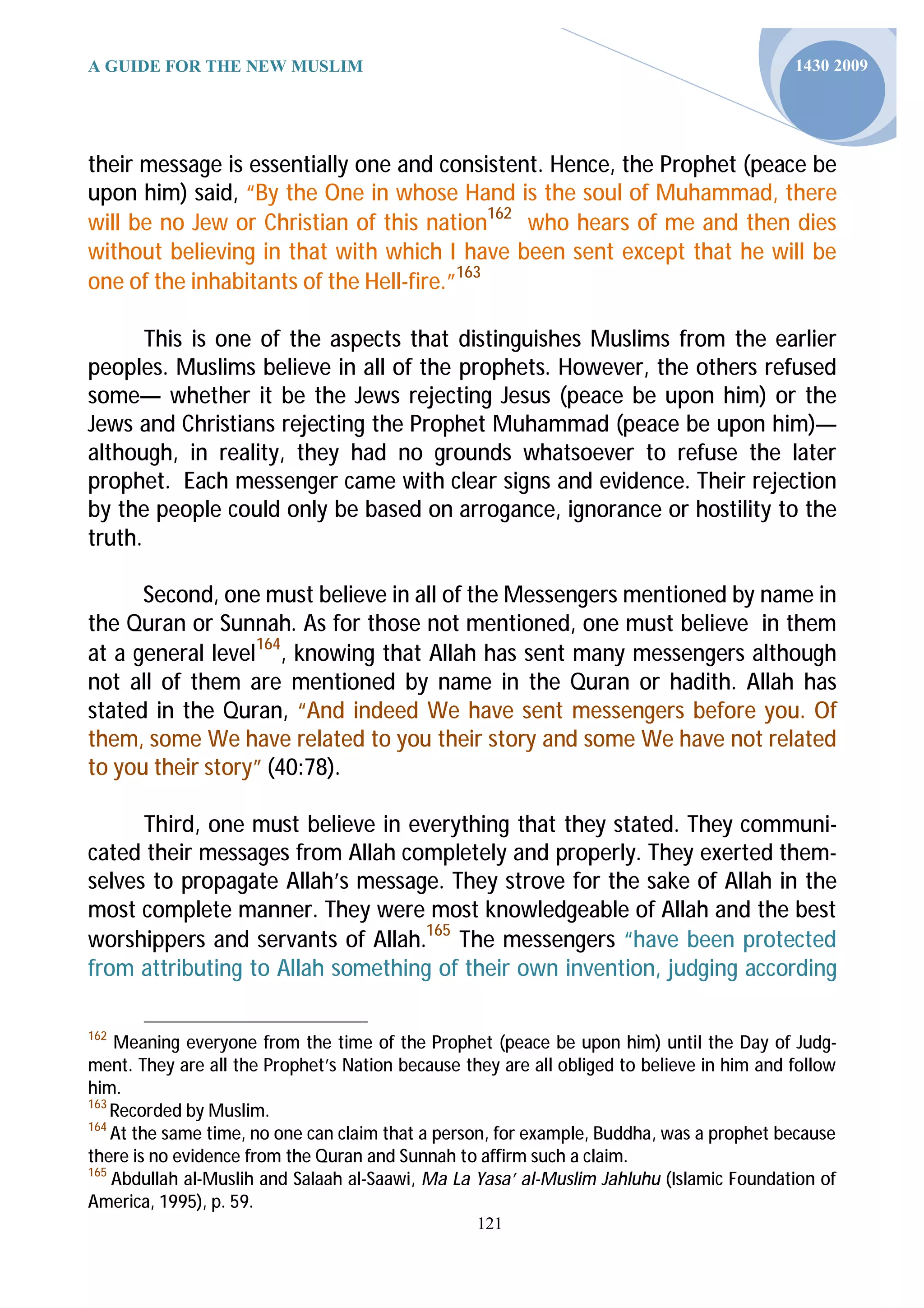 A GUIDE FOR THE NEW MUSLIM                                                                 1430 2009




their message is essentially one and consistent. Hence, the Prophet (peace be
upon him) said, “By the One in whose Hand is the soul of Muhammad, there
will be no Jew or Christian of this nation162 who hears of me and then dies
without believing in that with which I have been sent except that he will be
one of the inhabitants of the Hell-fire.”163

       This is one of the aspects that distinguishes Muslims from the earlier
peoples. Muslims believe in all of the prophets. However, the others refused
some— whether it be the Jews rejecting Jesus (peace be upon him) or the
Jews and Christians rejecting the Prophet Muhammad (peace be upon him)—
although, in reality, they had no grounds whatsoever to refuse the later
prophet. Each messenger came with clear signs and evidence. Their rejection
by the people could only be based on arrogance, ignorance or hostility to the
truth.

      Second, one must believe in all of the Messengers mentioned by name in
the Quran or Sunnah. As for those not mentioned, one must believe in them
at a general level164, knowing that Allah has sent many messengers although
not all of them are mentioned by name in the Quran or hadith. Allah has
stated in the Quran, “And indeed We have sent messengers before you. Of
them, some We have related to you their story and some We have not related
to you their story” (40:78).

      Third, one must believe in everything that they stated. They communi-
cated their messages from Allah completely and properly. They exerted them-
selves to propagate Allah’s message. They strove for the sake of Allah in the
most complete manner. They were most knowledgeable of Allah and the best
worshippers and servants of Allah.165 The messengers “have been protected
from attributing to Allah something of their own invention, judging according

162
    Meaning everyone from the time of the Prophet (peace be upon him) until the Day of Judg-
ment. They are all the Prophet’s Nation because they are all obliged to believe in him and follow
him.
163
    Recorded by Muslim.
164
    At the same time, no one can claim that a person, for example, Buddha, was a prophet because
there is no evidence from the Quran and Sunnah to affirm such a claim.
165
    Abdullah al-Muslih and Salaah al-Saawi, Ma La Yasa’ al-Muslim Jahluhu (Islamic Foundation of
America, 1995), p. 59.
                                                  121
 