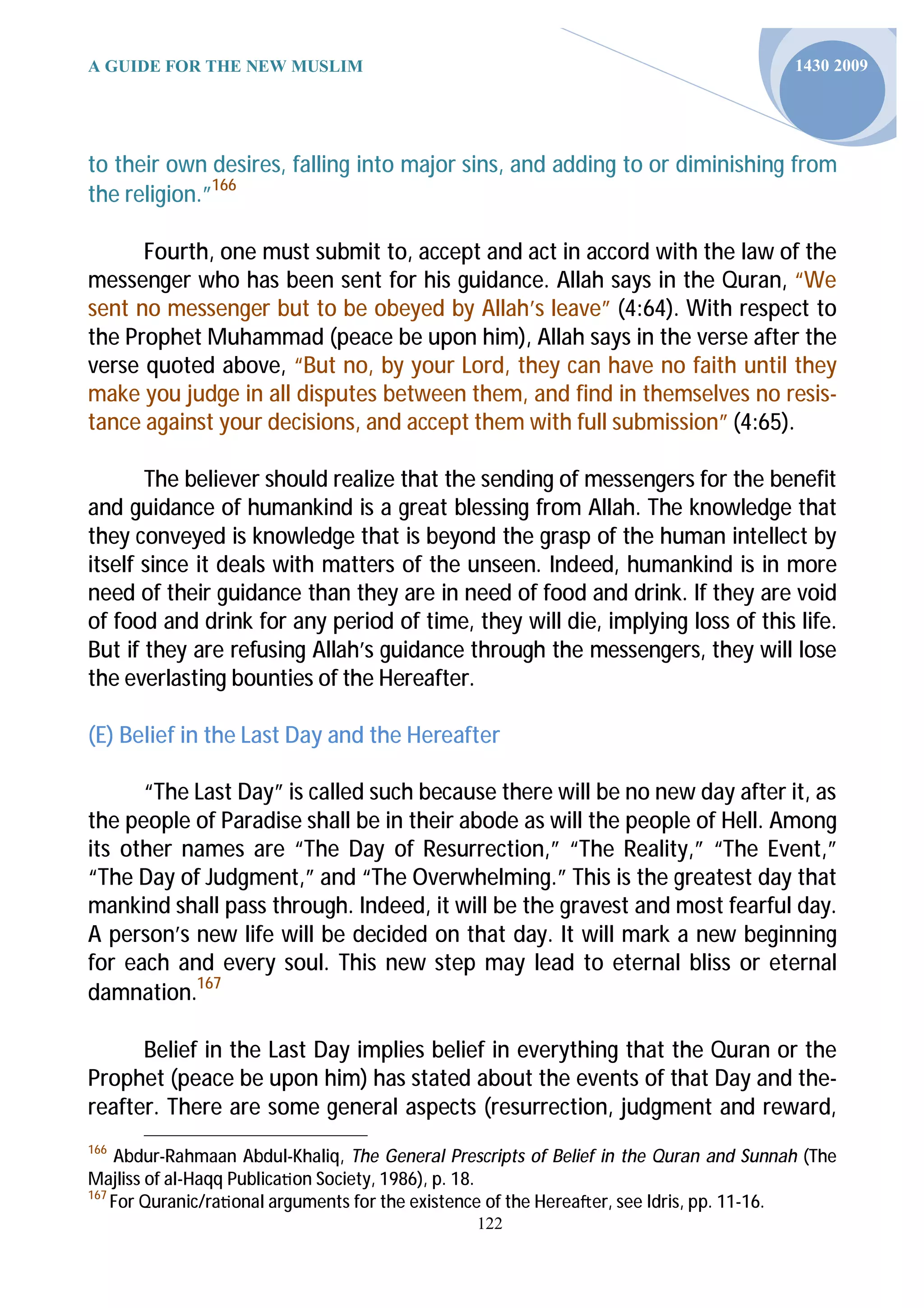A GUIDE FOR THE NEW MUSLIM                                                             1430 2009




to their own desires, falling into major sins, and adding to or diminishing from
the religion.”166

      Fourth, one must submit to, accept and act in accord with the law of the
messenger who has been sent for his guidance. Allah says in the Quran, “We
sent no messenger but to be obeyed by Allah’s leave” (4:64). With respect to
the Prophet Muhammad (peace be upon him), Allah says in the verse after the
verse quoted above, “But no, by your Lord, they can have no faith until they
make you judge in all disputes between them, and find in themselves no resis-
tance against your decisions, and accept them with full submission” (4:65).

       The believer should realize that the sending of messengers for the benefit
and guidance of humankind is a great blessing from Allah. The knowledge that
they conveyed is knowledge that is beyond the grasp of the human intellect by
itself since it deals with matters of the unseen. Indeed, humankind is in more
need of their guidance than they are in need of food and drink. If they are void
of food and drink for any period of time, they will die, implying loss of this life.
But if they are refusing Allah’s guidance through the messengers, they will lose
the everlasting bounties of the Hereafter.

(E) Belief in the Last Day and the Hereafter

      “The Last Day” is called such because there will be no new day after it, as
the people of Paradise shall be in their abode as will the people of Hell. Among
its other names are “The Day of Resurrection,” “The Reality,” “The Event,”
“The Day of Judgment,” and “The Overwhelming.” This is the greatest day that
mankind shall pass through. Indeed, it will be the gravest and most fearful day.
A person’s new life will be decided on that day. It will mark a new beginning
for each and every soul. This new step may lead to eternal bliss or eternal
damnation.167

      Belief in the Last Day implies belief in everything that the Quran or the
Prophet (peace be upon him) has stated about the events of that Day and the-
reafter. There are some general aspects (resurrection, judgment and reward,
166
    Abdur-Rahmaan Abdul-Khaliq, The General Prescripts of Belief in the Quran and Sunnah (The
Majliss of al-Haqq Publica on Society, 1986), p. 18.
167
    For Quranic/ra onal arguments for the existence of the Herea er, see Idris, pp. 11-16.
                                                122
 