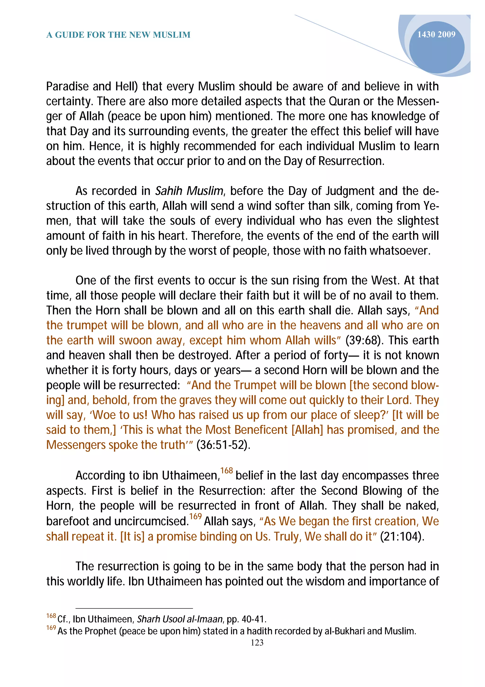 A GUIDE FOR THE NEW MUSLIM                                                                       1430 2009




Paradise and Hell) that every Muslim should be aware of and believe in with
certainty. There are also more detailed aspects that the Quran or the Messen-
ger of Allah (peace be upon him) mentioned. The more one has knowledge of
that Day and its surrounding events, the greater the effect this belief will have
on him. Hence, it is highly recommended for each individual Muslim to learn
about the events that occur prior to and on the Day of Resurrection.

      As recorded in Sahih Muslim, before the Day of Judgment and the de-
struction of this earth, Allah will send a wind softer than silk, coming from Ye-
men, that will take the souls of every individual who has even the slightest
amount of faith in his heart. Therefore, the events of the end of the earth will
only be lived through by the worst of people, those with no faith whatsoever.

       One of the first events to occur is the sun rising from the West. At that
time, all those people will declare their faith but it will be of no avail to them.
Then the Horn shall be blown and all on this earth shall die. Allah says, “And
the trumpet will be blown, and all who are in the heavens and all who are on
the earth will swoon away, except him whom Allah wills” (39:68). This earth
and heaven shall then be destroyed. After a period of forty— it is not known
whether it is forty hours, days or years— a second Horn will be blown and the
people will be resurrected: “And the Trumpet will be blown [the second blow-
ing] and, behold, from the graves they will come out quickly to their Lord. They
will say, ‘Woe to us! Who has raised us up from our place of sleep?’ [It will be
said to them,] ‘This is what the Most Beneficent [Allah] has promised, and the
Messengers spoke the truth’” (36:51-52).

       According to ibn Uthaimeen,168 belief in the last day encompasses three
aspects. First is belief in the Resurrection: after the Second Blowing of the
Horn, the people will be resurrected in front of Allah. They shall be naked,
barefoot and uncircumcised.169 Allah says, “As We began the first creation, We
shall repeat it. [It is] a promise binding on Us. Truly, We shall do it” (21:104).

      The resurrection is going to be in the same body that the person had in
this worldly life. Ibn Uthaimeen has pointed out the wisdom and importance of

168
      Cf., Ibn Uthaimeen, Sharh Usool al-Imaan, pp. 40-41.
169
      As the Prophet (peace be upon him) stated in a hadith recorded by al-Bukhari and Muslim.
                                                     123
 