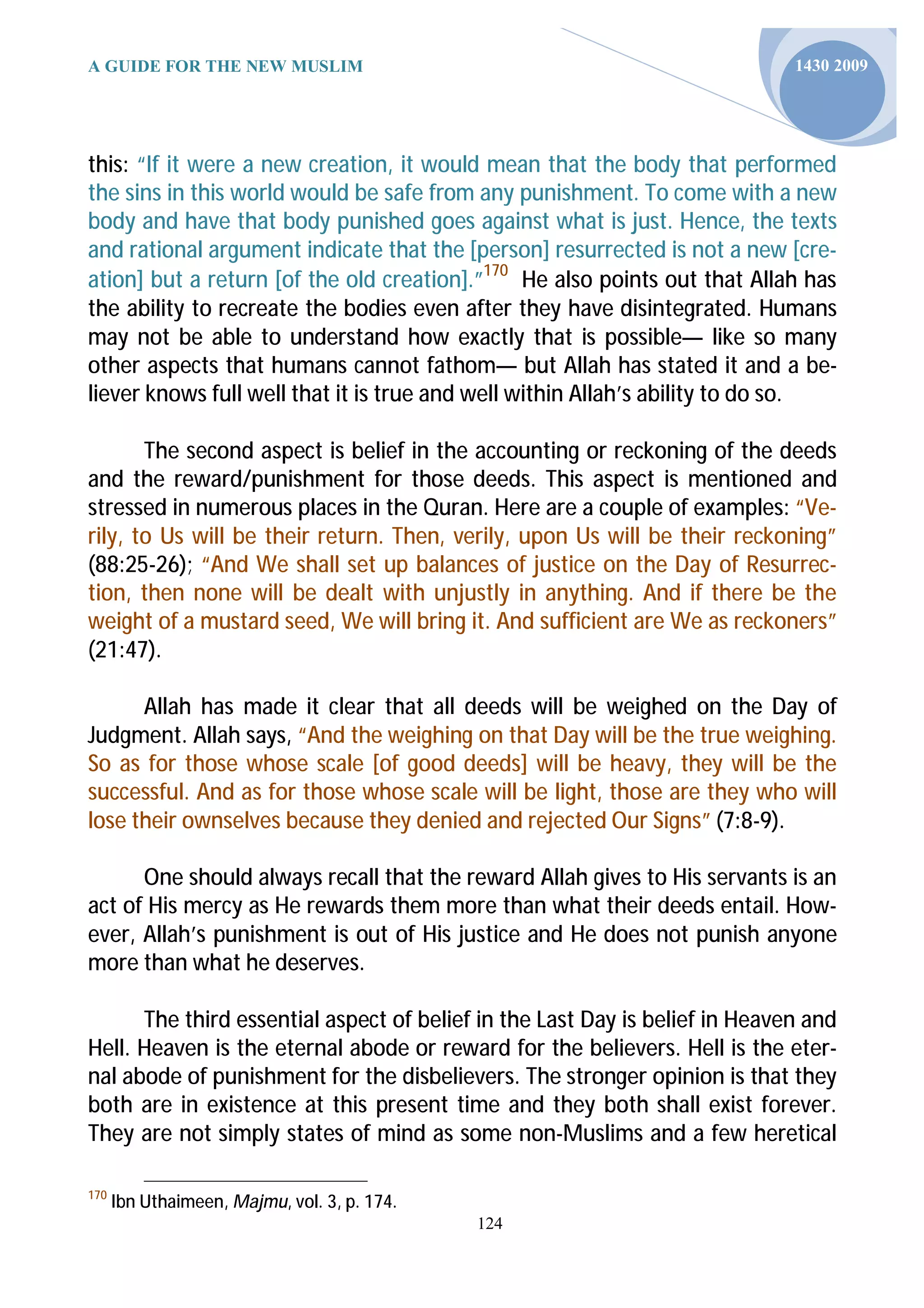 A GUIDE FOR THE NEW MUSLIM                                                   1430 2009




this: “If it were a new creation, it would mean that the body that performed
the sins in this world would be safe from any punishment. To come with a new
body and have that body punished goes against what is just. Hence, the texts
and rational argument indicate that the [person] resurrected is not a new [cre-
ation] but a return [of the old creation].”170 He also points out that Allah has
the ability to recreate the bodies even after they have disintegrated. Humans
may not be able to understand how exactly that is possible— like so many
other aspects that humans cannot fathom— but Allah has stated it and a be-
liever knows full well that it is true and well within Allah’s ability to do so.

       The second aspect is belief in the accounting or reckoning of the deeds
and the reward/punishment for those deeds. This aspect is mentioned and
stressed in numerous places in the Quran. Here are a couple of examples: “Ve-
rily, to Us will be their return. Then, verily, upon Us will be their reckoning”
(88:25-26); “And We shall set up balances of justice on the Day of Resurrec-
tion, then none will be dealt with unjustly in anything. And if there be the
weight of a mustard seed, We will bring it. And sufficient are We as reckoners”
(21:47).

      Allah has made it clear that all deeds will be weighed on the Day of
Judgment. Allah says, “And the weighing on that Day will be the true weighing.
So as for those whose scale [of good deeds] will be heavy, they will be the
successful. And as for those whose scale will be light, those are they who will
lose their ownselves because they denied and rejected Our Signs” (7:8-9).

      One should always recall that the reward Allah gives to His servants is an
act of His mercy as He rewards them more than what their deeds entail. How-
ever, Allah’s punishment is out of His justice and He does not punish anyone
more than what he deserves.

      The third essential aspect of belief in the Last Day is belief in Heaven and
Hell. Heaven is the eternal abode or reward for the believers. Hell is the eter-
nal abode of punishment for the disbelievers. The stronger opinion is that they
both are in existence at this present time and they both shall exist forever.
They are not simply states of mind as some non-Muslims and a few heretical

170
      Ibn Uthaimeen, Majmu, vol. 3, p. 174.
                                              124
 