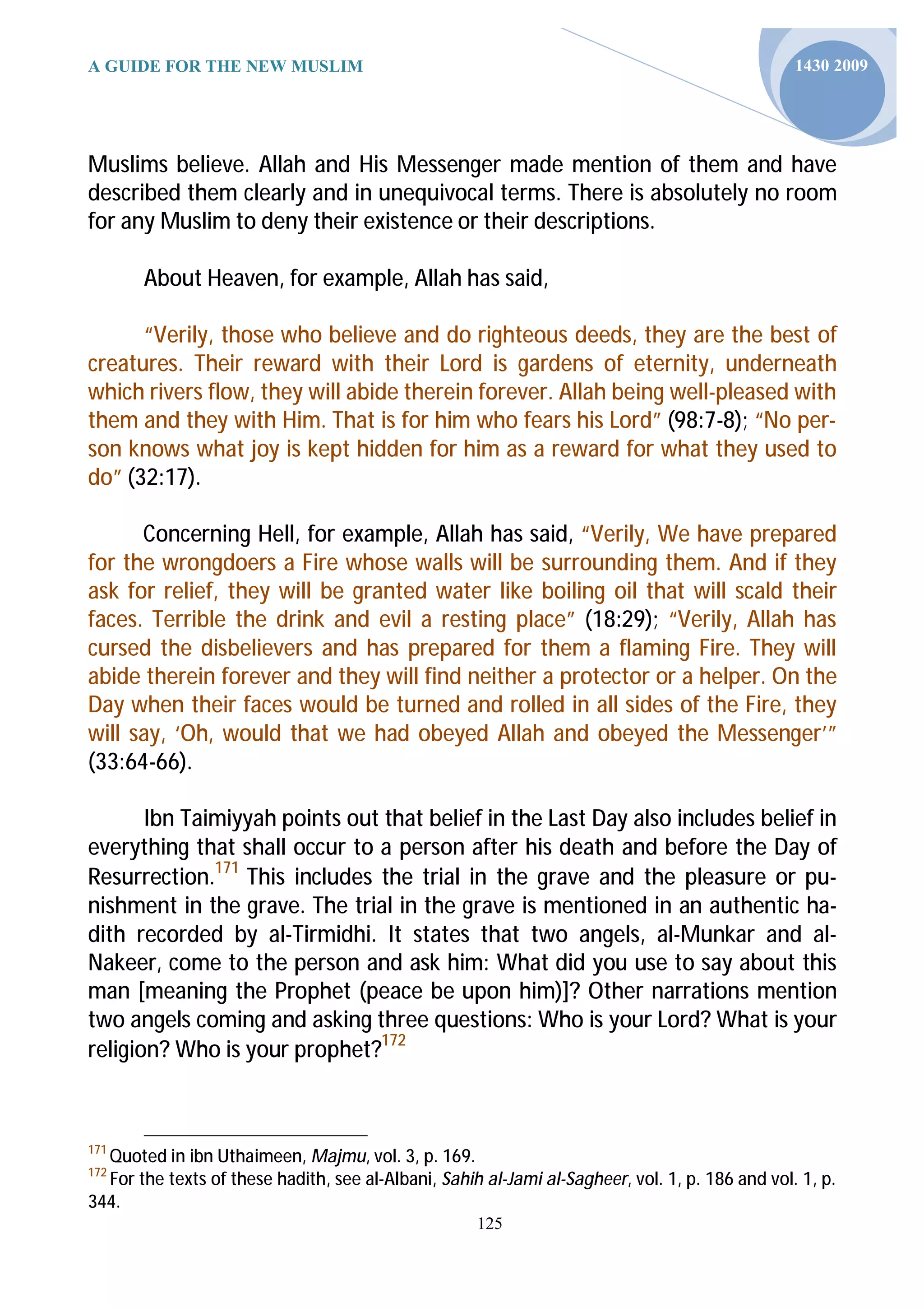A GUIDE FOR THE NEW MUSLIM                                                                       1430 2009




Muslims believe. Allah and His Messenger made mention of them and have
described them clearly and in unequivocal terms. There is absolutely no room
for any Muslim to deny their existence or their descriptions.

       About Heaven, for example, Allah has said,

      “Verily, those who believe and do righteous deeds, they are the best of
creatures. Their reward with their Lord is gardens of eternity, underneath
which rivers flow, they will abide therein forever. Allah being well-pleased with
them and they with Him. That is for him who fears his Lord” (98:7-8); “No per-
son knows what joy is kept hidden for him as a reward for what they used to
do” (32:17).

      Concerning Hell, for example, Allah has said, “Verily, We have prepared
for the wrongdoers a Fire whose walls will be surrounding them. And if they
ask for relief, they will be granted water like boiling oil that will scald their
faces. Terrible the drink and evil a resting place” (18:29); “Verily, Allah has
cursed the disbelievers and has prepared for them a flaming Fire. They will
abide therein forever and they will find neither a protector or a helper. On the
Day when their faces would be turned and rolled in all sides of the Fire, they
will say, ‘Oh, would that we had obeyed Allah and obeyed the Messenger’”
(33:64-66).

       Ibn Taimiyyah points out that belief in the Last Day also includes belief in
everything that shall occur to a person after his death and before the Day of
Resurrection.171 This includes the trial in the grave and the pleasure or pu-
nishment in the grave. The trial in the grave is mentioned in an authentic ha-
dith recorded by al-Tirmidhi. It states that two angels, al-Munkar and al-
Nakeer, come to the person and ask him: What did you use to say about this
man [meaning the Prophet (peace be upon him)]? Other narrations mention
two angels coming and asking three questions: Who is your Lord? What is your
religion? Who is your prophet?172



171
  Quoted in ibn Uthaimeen, Majmu, vol. 3, p. 169.
172
  For the texts of these hadith, see al-Albani, Sahih al-Jami al-Sagheer, vol. 1, p. 186 and vol. 1, p.
344.
                                                     125
 