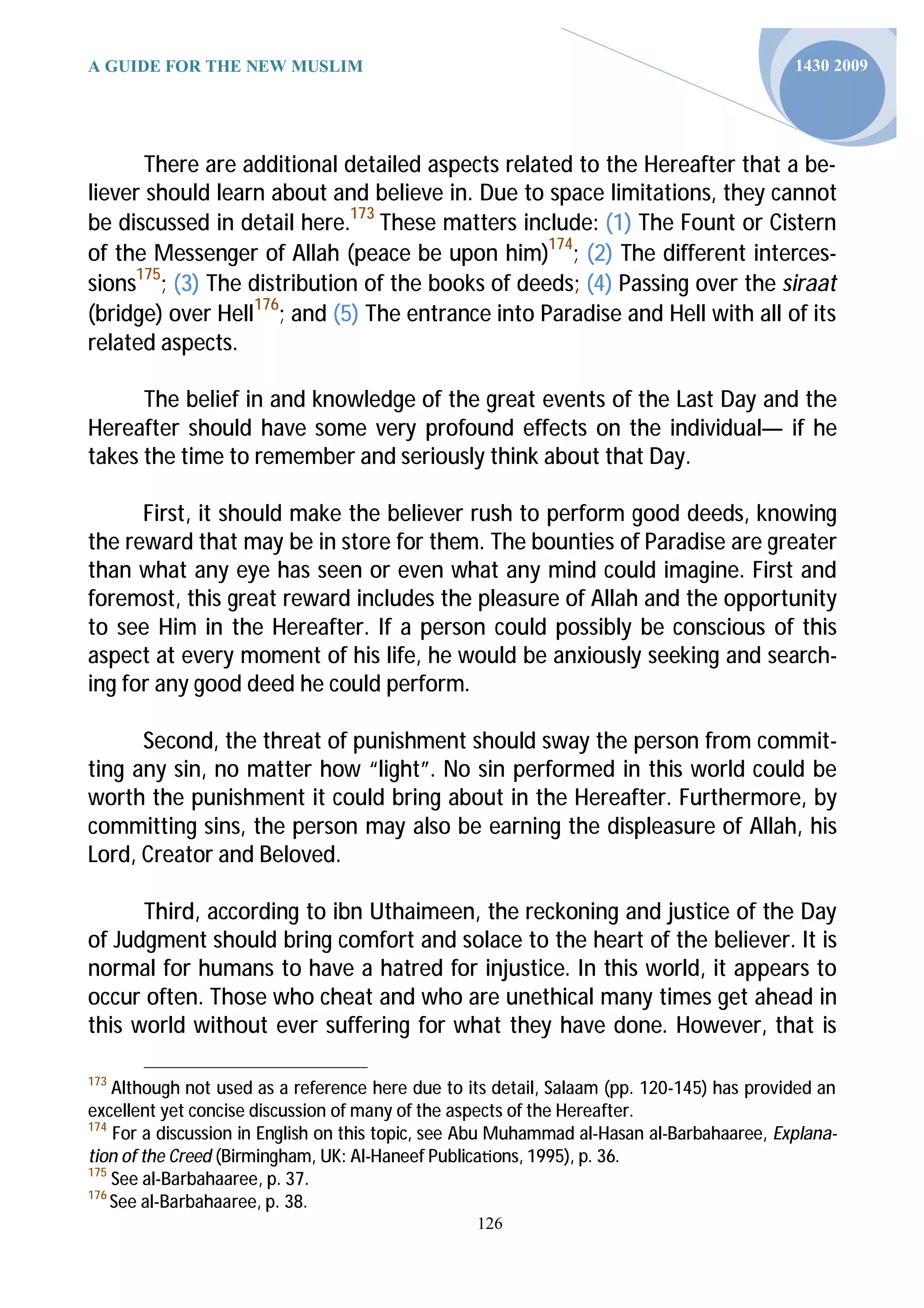 A GUIDE FOR THE NEW MUSLIM                                                                 1430 2009




       There are additional detailed aspects related to the Hereafter that a be-
liever should learn about and believe in. Due to space limitations, they cannot
be discussed in detail here.173 These matters include: (1) The Fount or Cistern
of the Messenger of Allah (peace be upon him)174; (2) The different interces-
sions175; (3) The distribution of the books of deeds; (4) Passing over the siraat
(bridge) over Hell176; and (5) The entrance into Paradise and Hell with all of its
related aspects.

      The belief in and knowledge of the great events of the Last Day and the
Hereafter should have some very profound effects on the individual— if he
takes the time to remember and seriously think about that Day.

      First, it should make the believer rush to perform good deeds, knowing
the reward that may be in store for them. The bounties of Paradise are greater
than what any eye has seen or even what any mind could imagine. First and
foremost, this great reward includes the pleasure of Allah and the opportunity
to see Him in the Hereafter. If a person could possibly be conscious of this
aspect at every moment of his life, he would be anxiously seeking and search-
ing for any good deed he could perform.

      Second, the threat of punishment should sway the person from commit-
ting any sin, no matter how “light”. No sin performed in this world could be
worth the punishment it could bring about in the Hereafter. Furthermore, by
committing sins, the person may also be earning the displeasure of Allah, his
Lord, Creator and Beloved.

      Third, according to ibn Uthaimeen, the reckoning and justice of the Day
of Judgment should bring comfort and solace to the heart of the believer. It is
normal for humans to have a hatred for injustice. In this world, it appears to
occur often. Those who cheat and who are unethical many times get ahead in
this world without ever suffering for what they have done. However, that is

173
    Although not used as a reference here due to its detail, Salaam (pp. 120-145) has provided an
excellent yet concise discussion of many of the aspects of the Hereafter.
174
    For a discussion in English on this topic, see Abu Muhammad al-Hasan al-Barbahaaree, Explana-
tion of the Creed (Birmingham, UK: Al-Haneef Publica ons, 1995), p. 36.
175
    See al-Barbahaaree, p. 37.
176
    See al-Barbahaaree, p. 38.
                                                  126
 