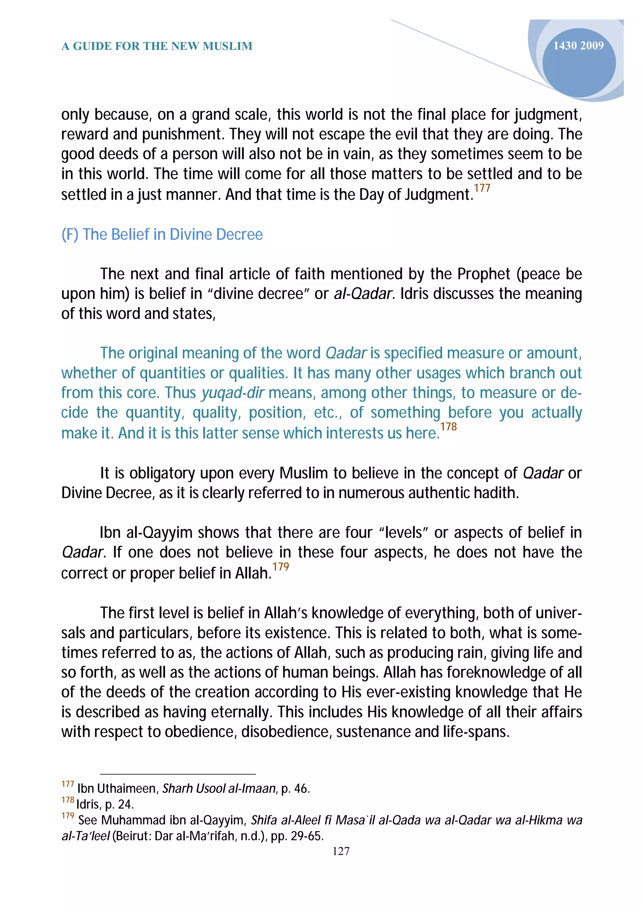 A GUIDE FOR THE NEW MUSLIM                                                             1430 2009




only because, on a grand scale, this world is not the final place for judgment,
reward and punishment. They will not escape the evil that they are doing. The
good deeds of a person will also not be in vain, as they sometimes seem to be
in this world. The time will come for all those matters to be settled and to be
settled in a just manner. And that time is the Day of Judgment.177

(F) The Belief in Divine Decree

       The next and final article of faith mentioned by the Prophet (peace be
upon him) is belief in “divine decree” or al-Qadar. Idris discusses the meaning
of this word and states,

      The original meaning of the word Qadar is specified measure or amount,
whether of quantities or qualities. It has many other usages which branch out
from this core. Thus yuqad-dir means, among other things, to measure or de-
cide the quantity, quality, position, etc., of something before you actually
make it. And it is this latter sense which interests us here.178

      It is obligatory upon every Muslim to believe in the concept of Qadar or
Divine Decree, as it is clearly referred to in numerous authentic hadith.

      Ibn al-Qayyim shows that there are four “levels” or aspects of belief in
Qadar. If one does not believe in these four aspects, he does not have the
correct or proper belief in Allah.179

      The first level is belief in Allah’s knowledge of everything, both of univer-
sals and particulars, before its existence. This is related to both, what is some-
times referred to as, the actions of Allah, such as producing rain, giving life and
so forth, as well as the actions of human beings. Allah has foreknowledge of all
of the deeds of the creation according to His ever-existing knowledge that He
is described as having eternally. This includes His knowledge of all their affairs
with respect to obedience, disobedience, sustenance and life-spans.


177
    Ibn Uthaimeen, Sharh Usool al-Imaan, p. 46.
178
    Idris, p. 24.
179
     See Muhammad ibn al-Qayyim, Shifa al-Aleel fi Masa`il al-Qada wa al-Qadar wa al-Hikma wa
al-Ta’leel (Beirut: Dar al-Ma’rifah, n.d.), pp. 29-65.
                                                127
 
