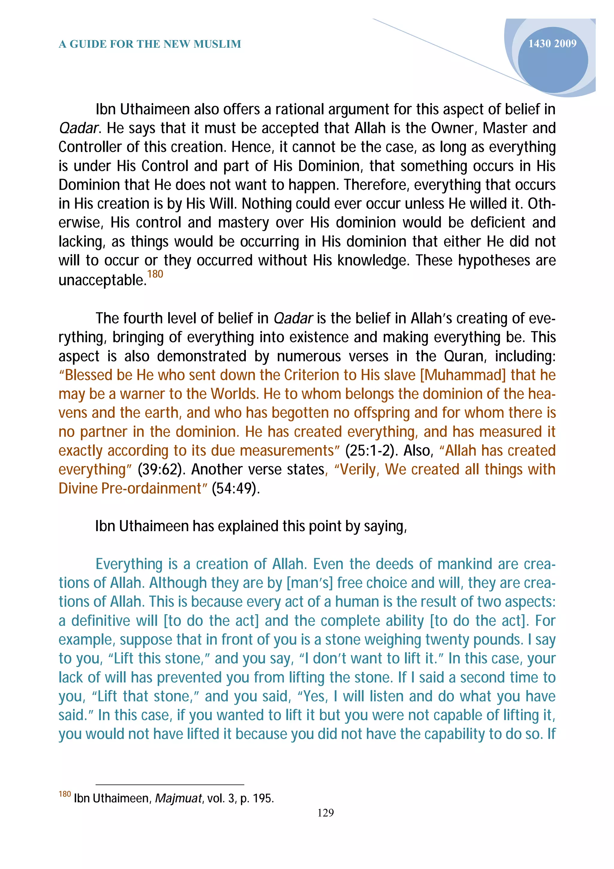 A GUIDE FOR THE NEW MUSLIM                                                      1430 2009




       Ibn Uthaimeen also offers a rational argument for this aspect of belief in
Qadar. He says that it must be accepted that Allah is the Owner, Master and
Controller of this creation. Hence, it cannot be the case, as long as everything
is under His Control and part of His Dominion, that something occurs in His
Dominion that He does not want to happen. Therefore, everything that occurs
in His creation is by His Will. Nothing could ever occur unless He willed it. Oth-
erwise, His control and mastery over His dominion would be deficient and
lacking, as things would be occurring in His dominion that either He did not
will to occur or they occurred without His knowledge. These hypotheses are
unacceptable.180

      The fourth level of belief in Qadar is the belief in Allah’s creating of eve-
rything, bringing of everything into existence and making everything be. This
aspect is also demonstrated by numerous verses in the Quran, including:
“Blessed be He who sent down the Criterion to His slave [Muhammad] that he
may be a warner to the Worlds. He to whom belongs the dominion of the hea-
vens and the earth, and who has begotten no offspring and for whom there is
no partner in the dominion. He has created everything, and has measured it
exactly according to its due measurements” (25:1-2). Also, “Allah has created
everything” (39:62). Another verse states, “Verily, We created all things with
Divine Pre-ordainment” (54:49).

          Ibn Uthaimeen has explained this point by saying,

      Everything is a creation of Allah. Even the deeds of mankind are crea-
tions of Allah. Although they are by [man’s] free choice and will, they are crea-
tions of Allah. This is because every act of a human is the result of two aspects:
a definitive will [to do the act] and the complete ability [to do the act]. For
example, suppose that in front of you is a stone weighing twenty pounds. I say
to you, “Lift this stone,” and you say, “I don’t want to lift it.” In this case, your
lack of will has prevented you from lifting the stone. If I said a second time to
you, “Lift that stone,” and you said, “Yes, I will listen and do what you have
said.” In this case, if you wanted to lift it but you were not capable of lifting it,
you would not have lifted it because you did not have the capability to do so. If


180
      Ibn Uthaimeen, Majmuat, vol. 3, p. 195.
                                                129
 