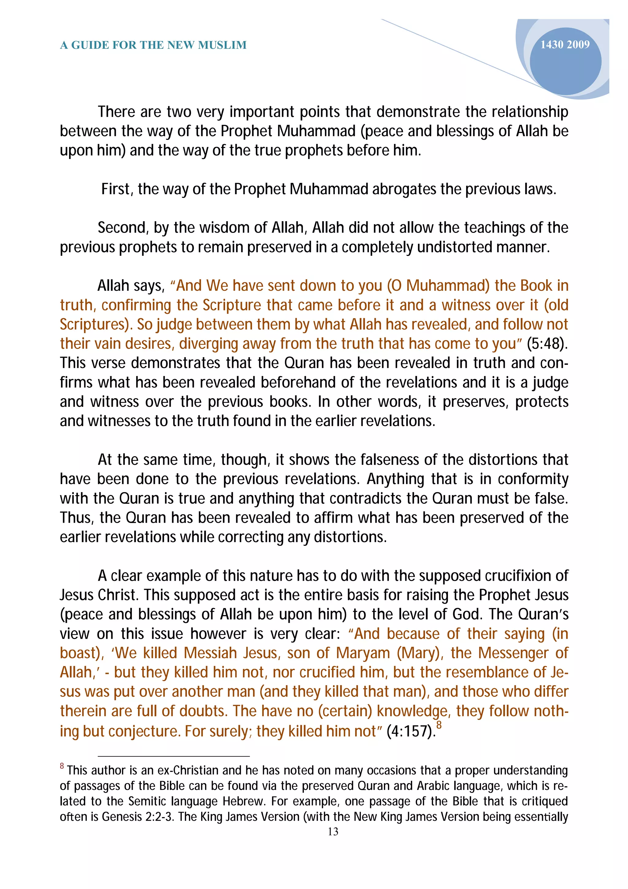 A GUIDE FOR THE NEW MUSLIM                                                               1430 2009




     There are two very important points that demonstrate the relationship
between the way of the Prophet Muhammad (peace and blessings of Allah be
upon him) and the way of the true prophets before him.

       First, the way of the Prophet Muhammad abrogates the previous laws.

      Second, by the wisdom of Allah, Allah did not allow the teachings of the
previous prophets to remain preserved in a completely undistorted manner.

      Allah says, “And We have sent down to you (O Muhammad) the Book in
truth, confirming the Scripture that came before it and a witness over it (old
Scriptures). So judge between them by what Allah has revealed, and follow not
their vain desires, diverging away from the truth that has come to you” (5:48).
This verse demonstrates that the Quran has been revealed in truth and con-
firms what has been revealed beforehand of the revelations and it is a judge
and witness over the previous books. In other words, it preserves, protects
and witnesses to the truth found in the earlier revelations.

      At the same time, though, it shows the falseness of the distortions that
have been done to the previous revelations. Anything that is in conformity
with the Quran is true and anything that contradicts the Quran must be false.
Thus, the Quran has been revealed to affirm what has been preserved of the
earlier revelations while correcting any distortions.

      A clear example of this nature has to do with the supposed crucifixion of
Jesus Christ. This supposed act is the entire basis for raising the Prophet Jesus
(peace and blessings of Allah be upon him) to the level of God. The Quran’s
view on this issue however is very clear: “And because of their saying (in
boast), ‘We killed Messiah Jesus, son of Maryam (Mary), the Messenger of
Allah,’ - but they killed him not, nor crucified him, but the resemblance of Je-
sus was put over another man (and they killed that man), and those who differ
therein are full of doubts. The have no (certain) knowledge, they follow noth-
ing but conjecture. For surely; they killed him not” (4:157).8

8
  This author is an ex-Christian and he has noted on many occasions that a proper understanding
of passages of the Bible can be found via the preserved Quran and Arabic language, which is re-
lated to the Semitic language Hebrew. For example, one passage of the Bible that is critiqued
o en is Genesis 2:2-3. The King James Version (with the New King James Version being essen ally
                                                 13
 