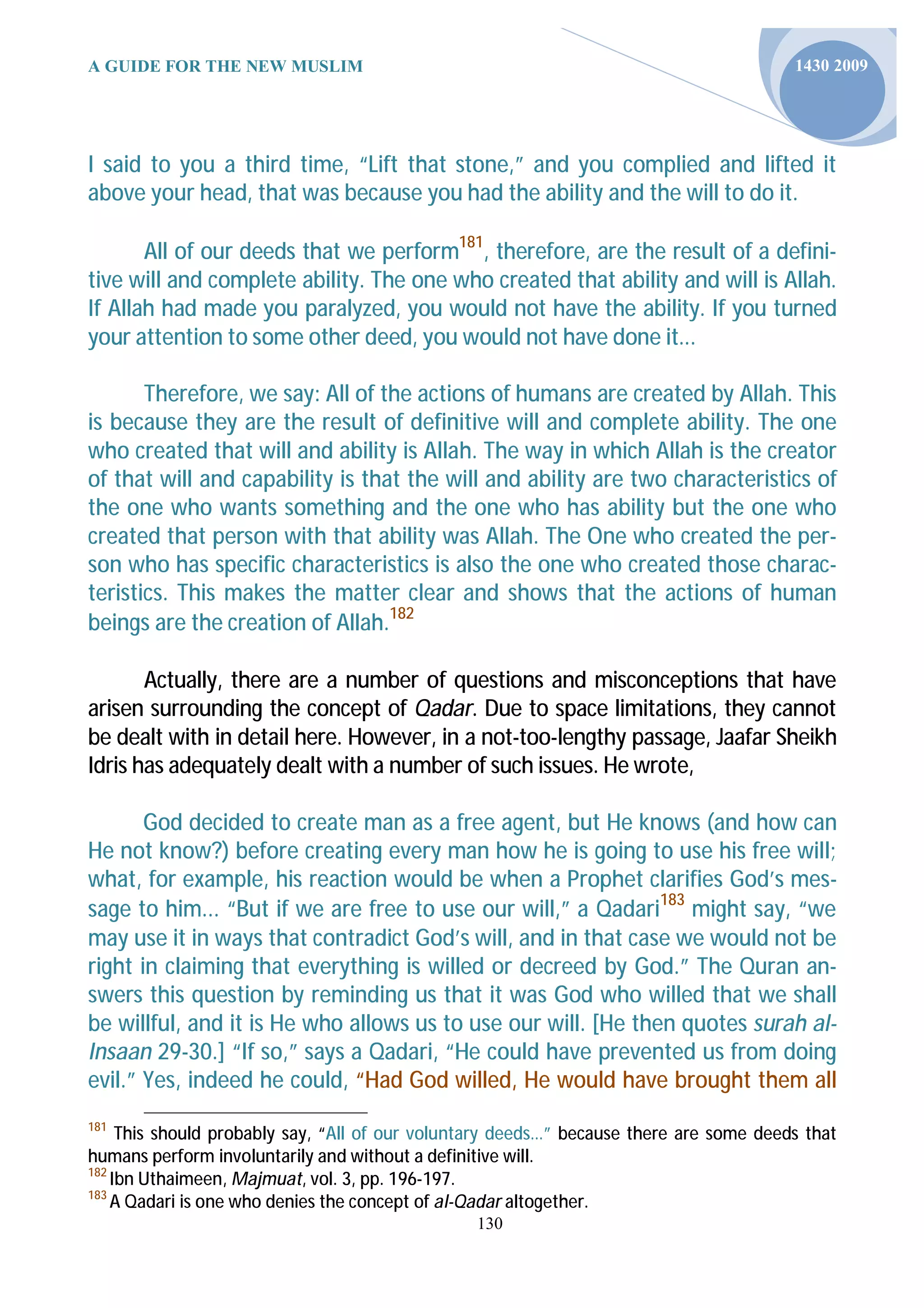 A GUIDE FOR THE NEW MUSLIM                                                              1430 2009




I said to you a third time, “Lift that stone,” and you complied and lifted it
above your head, that was because you had the ability and the will to do it.

       All of our deeds that we perform181, therefore, are the result of a defini-
tive will and complete ability. The one who created that ability and will is Allah.
If Allah had made you paralyzed, you would not have the ability. If you turned
your attention to some other deed, you would not have done it...

       Therefore, we say: All of the actions of humans are created by Allah. This
is because they are the result of definitive will and complete ability. The one
who created that will and ability is Allah. The way in which Allah is the creator
of that will and capability is that the will and ability are two characteristics of
the one who wants something and the one who has ability but the one who
created that person with that ability was Allah. The One who created the per-
son who has specific characteristics is also the one who created those charac-
teristics. This makes the matter clear and shows that the actions of human
beings are the creation of Allah.182

       Actually, there are a number of questions and misconceptions that have
arisen surrounding the concept of Qadar. Due to space limitations, they cannot
be dealt with in detail here. However, in a not-too-lengthy passage, Jaafar Sheikh
Idris has adequately dealt with a number of such issues. He wrote,

       God decided to create man as a free agent, but He knows (and how can
He not know?) before creating every man how he is going to use his free will;
what, for example, his reaction would be when a Prophet clarifies God’s mes-
sage to him... “But if we are free to use our will,” a Qadari183 might say, “we
may use it in ways that contradict God’s will, and in that case we would not be
right in claiming that everything is willed or decreed by God.” The Quran an-
swers this question by reminding us that it was God who willed that we shall
be willful, and it is He who allows us to use our will. [He then quotes surah al-
Insaan 29-30.] “If so,” says a Qadari, “He could have prevented us from doing
evil.” Yes, indeed he could, “Had God willed, He would have brought them all
181
     This should probably say, “All of our voluntary deeds…” because there are some deeds that
humans perform involuntarily and without a definitive will.
182
    Ibn Uthaimeen, Majmuat, vol. 3, pp. 196-197.
183
    A Qadari is one who denies the concept of al-Qadar altogether.
                                                130
 