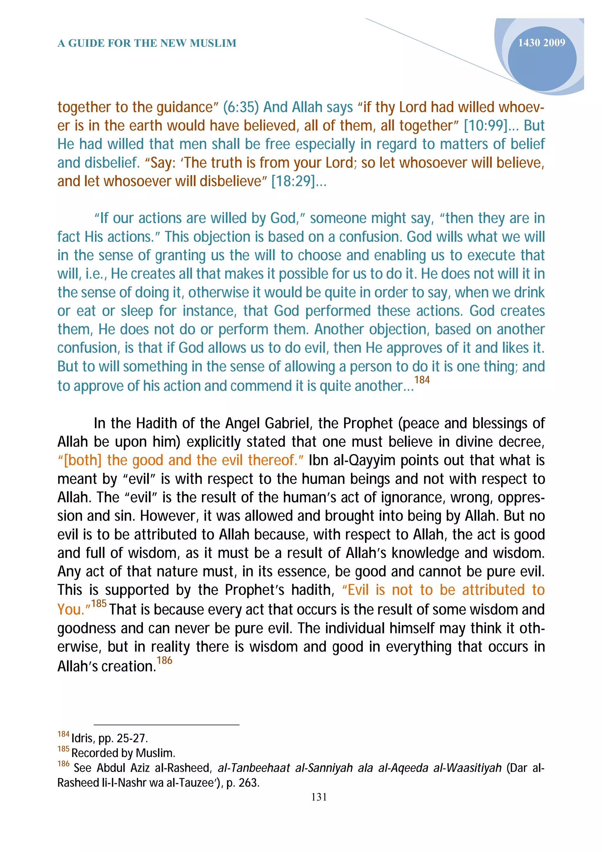 A GUIDE FOR THE NEW MUSLIM                                                              1430 2009




together to the guidance” (6:35) And Allah says “if thy Lord had willed whoev-
er is in the earth would have believed, all of them, all together” [10:99]... But
He had willed that men shall be free especially in regard to matters of belief
and disbelief. “Say: ‘The truth is from your Lord; so let whosoever will believe,
and let whosoever will disbelieve” [18:29]...

        “If our actions are willed by God,” someone might say, “then they are in
fact His actions.” This objection is based on a confusion. God wills what we will
in the sense of granting us the will to choose and enabling us to execute that
will, i.e., He creates all that makes it possible for us to do it. He does not will it in
the sense of doing it, otherwise it would be quite in order to say, when we drink
or eat or sleep for instance, that God performed these actions. God creates
them, He does not do or perform them. Another objection, based on another
confusion, is that if God allows us to do evil, then He approves of it and likes it.
But to will something in the sense of allowing a person to do it is one thing; and
to approve of his action and commend it is quite another...184

       In the Hadith of the Angel Gabriel, the Prophet (peace and blessings of
Allah be upon him) explicitly stated that one must believe in divine decree,
“[both] the good and the evil thereof.” Ibn al-Qayyim points out that what is
meant by “evil” is with respect to the human beings and not with respect to
Allah. The “evil” is the result of the human’s act of ignorance, wrong, oppres-
sion and sin. However, it was allowed and brought into being by Allah. But no
evil is to be attributed to Allah because, with respect to Allah, the act is good
and full of wisdom, as it must be a result of Allah’s knowledge and wisdom.
Any act of that nature must, in its essence, be good and cannot be pure evil.
This is supported by the Prophet’s hadith, “Evil is not to be attributed to
You.”185 That is because every act that occurs is the result of some wisdom and
goodness and can never be pure evil. The individual himself may think it oth-
erwise, but in reality there is wisdom and good in everything that occurs in
Allah’s creation.186



184
    Idris, pp. 25-27.
185
    Recorded by Muslim.
186
     See Abdul Aziz al-Rasheed, al-Tanbeehaat al-Sanniyah ala al-Aqeeda al-Waasitiyah (Dar al-
Rasheed li-l-Nashr wa al-Tauzee’), p. 263.
                                                131
 