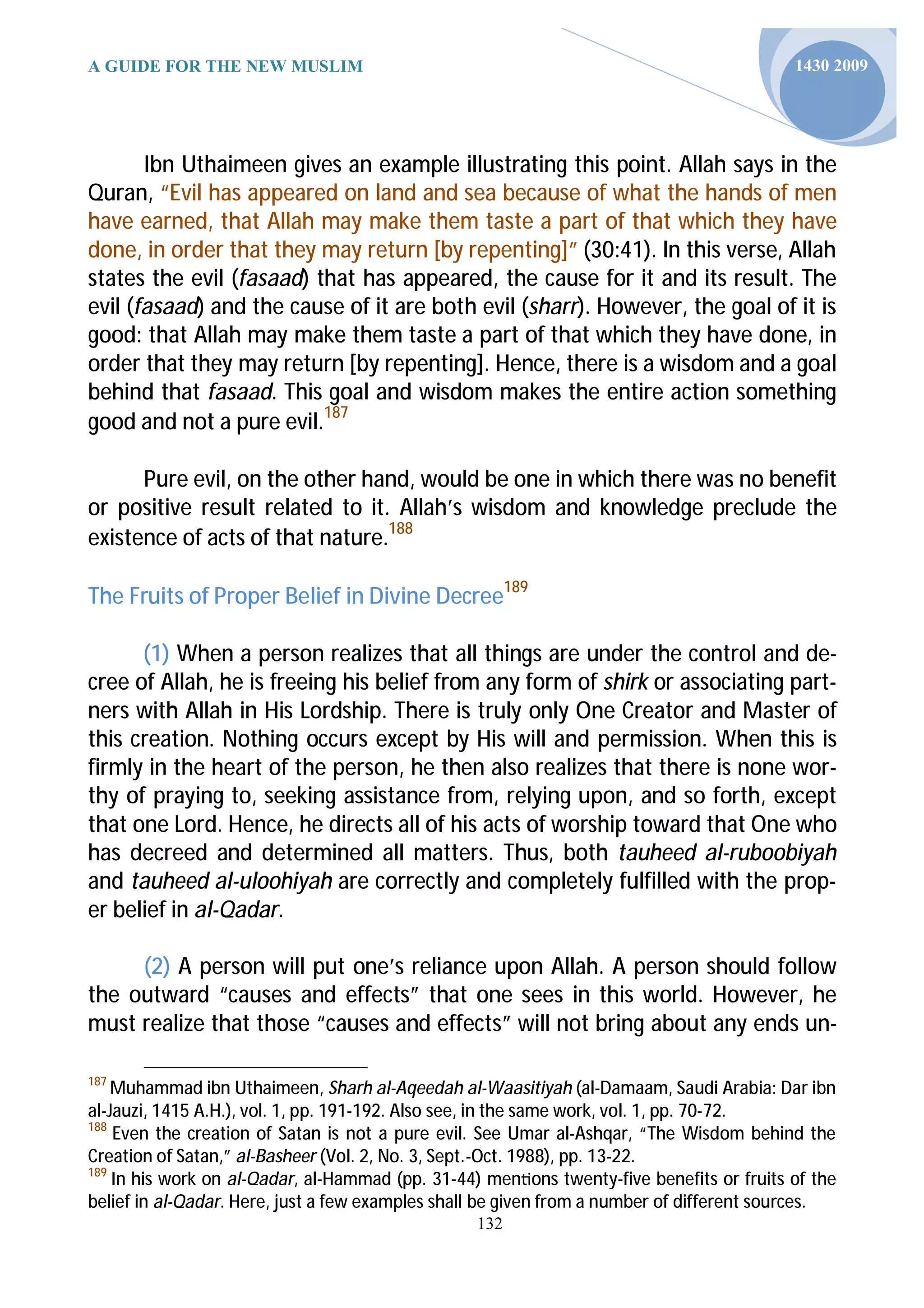 A GUIDE FOR THE NEW MUSLIM                                                                1430 2009




       Ibn Uthaimeen gives an example illustrating this point. Allah says in the
Quran, “Evil has appeared on land and sea because of what the hands of men
have earned, that Allah may make them taste a part of that which they have
done, in order that they may return [by repenting]” (30:41). In this verse, Allah
states the evil (fasaad) that has appeared, the cause for it and its result. The
evil (fasaad) and the cause of it are both evil (sharr). However, the goal of it is
good: that Allah may make them taste a part of that which they have done, in
order that they may return [by repenting]. Hence, there is a wisdom and a goal
behind that fasaad. This goal and wisdom makes the entire action something
good and not a pure evil.187

      Pure evil, on the other hand, would be one in which there was no benefit
or positive result related to it. Allah’s wisdom and knowledge preclude the
existence of acts of that nature.188

The Fruits of Proper Belief in Divine Decree189

      (1) When a person realizes that all things are under the control and de-
cree of Allah, he is freeing his belief from any form of shirk or associating part-
ners with Allah in His Lordship. There is truly only One Creator and Master of
this creation. Nothing occurs except by His will and permission. When this is
firmly in the heart of the person, he then also realizes that there is none wor-
thy of praying to, seeking assistance from, relying upon, and so forth, except
that one Lord. Hence, he directs all of his acts of worship toward that One who
has decreed and determined all matters. Thus, both tauheed al-ruboobiyah
and tauheed al-uloohiyah are correctly and completely fulfilled with the prop-
er belief in al-Qadar.

     (2) A person will put one’s reliance upon Allah. A person should follow
the outward “causes and effects” that one sees in this world. However, he
must realize that those “causes and effects” will not bring about any ends un-

187
    Muhammad ibn Uthaimeen, Sharh al-Aqeedah al-Waasitiyah (al-Damaam, Saudi Arabia: Dar ibn
al-Jauzi, 1415 A.H.), vol. 1, pp. 191-192. Also see, in the same work, vol. 1, pp. 70-72.
188
    Even the creation of Satan is not a pure evil. See Umar al-Ashqar, “The Wisdom behind the
Creation of Satan,” al-Basheer (Vol. 2, No. 3, Sept.-Oct. 1988), pp. 13-22.
189
    In his work on al-Qadar, al-Hammad (pp. 31-44) men ons twenty-five benefits or fruits of the
belief in al-Qadar. Here, just a few examples shall be given from a number of different sources.
                                                 132
 