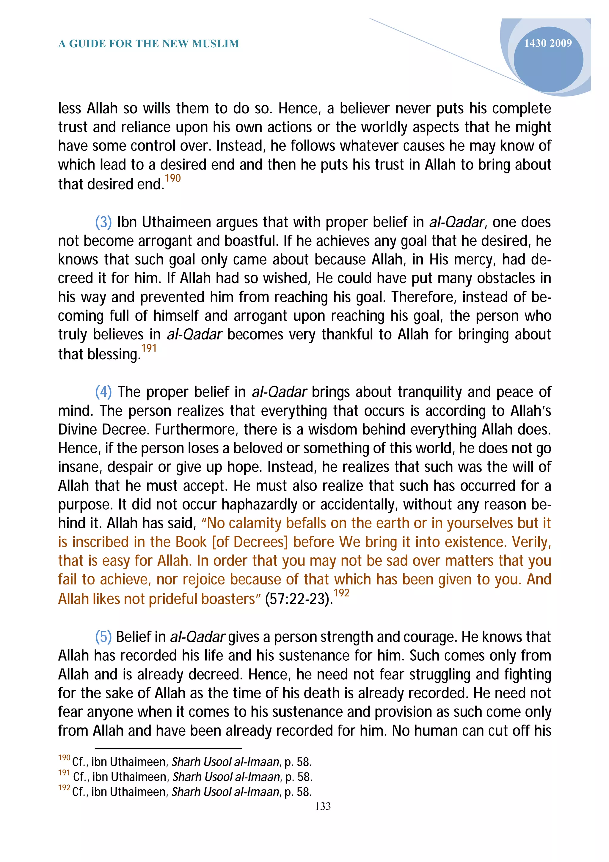 A GUIDE FOR THE NEW MUSLIM                                                   1430 2009




less Allah so wills them to do so. Hence, a believer never puts his complete
trust and reliance upon his own actions or the worldly aspects that he might
have some control over. Instead, he follows whatever causes he may know of
which lead to a desired end and then he puts his trust in Allah to bring about
that desired end.190

      (3) Ibn Uthaimeen argues that with proper belief in al-Qadar, one does
not become arrogant and boastful. If he achieves any goal that he desired, he
knows that such goal only came about because Allah, in His mercy, had de-
creed it for him. If Allah had so wished, He could have put many obstacles in
his way and prevented him from reaching his goal. Therefore, instead of be-
coming full of himself and arrogant upon reaching his goal, the person who
truly believes in al-Qadar becomes very thankful to Allah for bringing about
that blessing.191

       (4) The proper belief in al-Qadar brings about tranquility and peace of
mind. The person realizes that everything that occurs is according to Allah’s
Divine Decree. Furthermore, there is a wisdom behind everything Allah does.
Hence, if the person loses a beloved or something of this world, he does not go
insane, despair or give up hope. Instead, he realizes that such was the will of
Allah that he must accept. He must also realize that such has occurred for a
purpose. It did not occur haphazardly or accidentally, without any reason be-
hind it. Allah has said, “No calamity befalls on the earth or in yourselves but it
is inscribed in the Book [of Decrees] before We bring it into existence. Verily,
that is easy for Allah. In order that you may not be sad over matters that you
fail to achieve, nor rejoice because of that which has been given to you. And
Allah likes not prideful boasters” (57:22-23).192

      (5) Belief in al-Qadar gives a person strength and courage. He knows that
Allah has recorded his life and his sustenance for him. Such comes only from
Allah and is already decreed. Hence, he need not fear struggling and fighting
for the sake of Allah as the time of his death is already recorded. He need not
fear anyone when it comes to his sustenance and provision as such come only
from Allah and have been already recorded for him. No human can cut off his
190
    Cf., ibn Uthaimeen, Sharh Usool al-Imaan, p. 58.
191
    Cf., ibn Uthaimeen, Sharh Usool al-Imaan, p. 58.
192
    Cf., ibn Uthaimeen, Sharh Usool al-Imaan, p. 58.
                                                       133
 