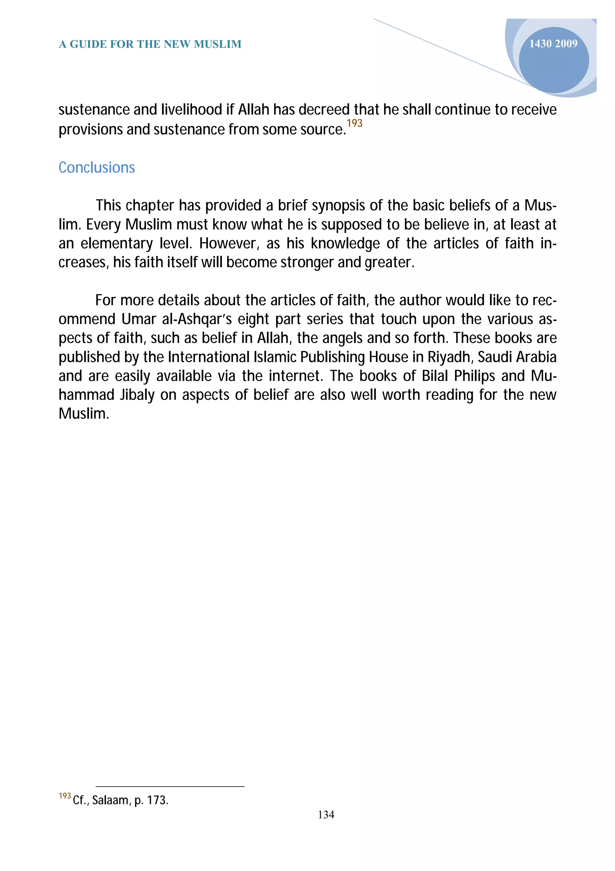 A GUIDE FOR THE NEW MUSLIM                                                  1430 2009




sustenance and livelihood if Allah has decreed that he shall continue to receive
provisions and sustenance from some source.193

Conclusions

      This chapter has provided a brief synopsis of the basic beliefs of a Mus-
lim. Every Muslim must know what he is supposed to be believe in, at least at
an elementary level. However, as his knowledge of the articles of faith in-
creases, his faith itself will become stronger and greater.

      For more details about the articles of faith, the author would like to rec-
ommend Umar al-Ashqar’s eight part series that touch upon the various as-
pects of faith, such as belief in Allah, the angels and so forth. These books are
published by the International Islamic Publishing House in Riyadh, Saudi Arabia
and are easily available via the internet. The books of Bilal Philips and Mu-
hammad Jibaly on aspects of belief are also well worth reading for the new
Muslim.




193
      Cf., Salaam, p. 173.
                                          134
 