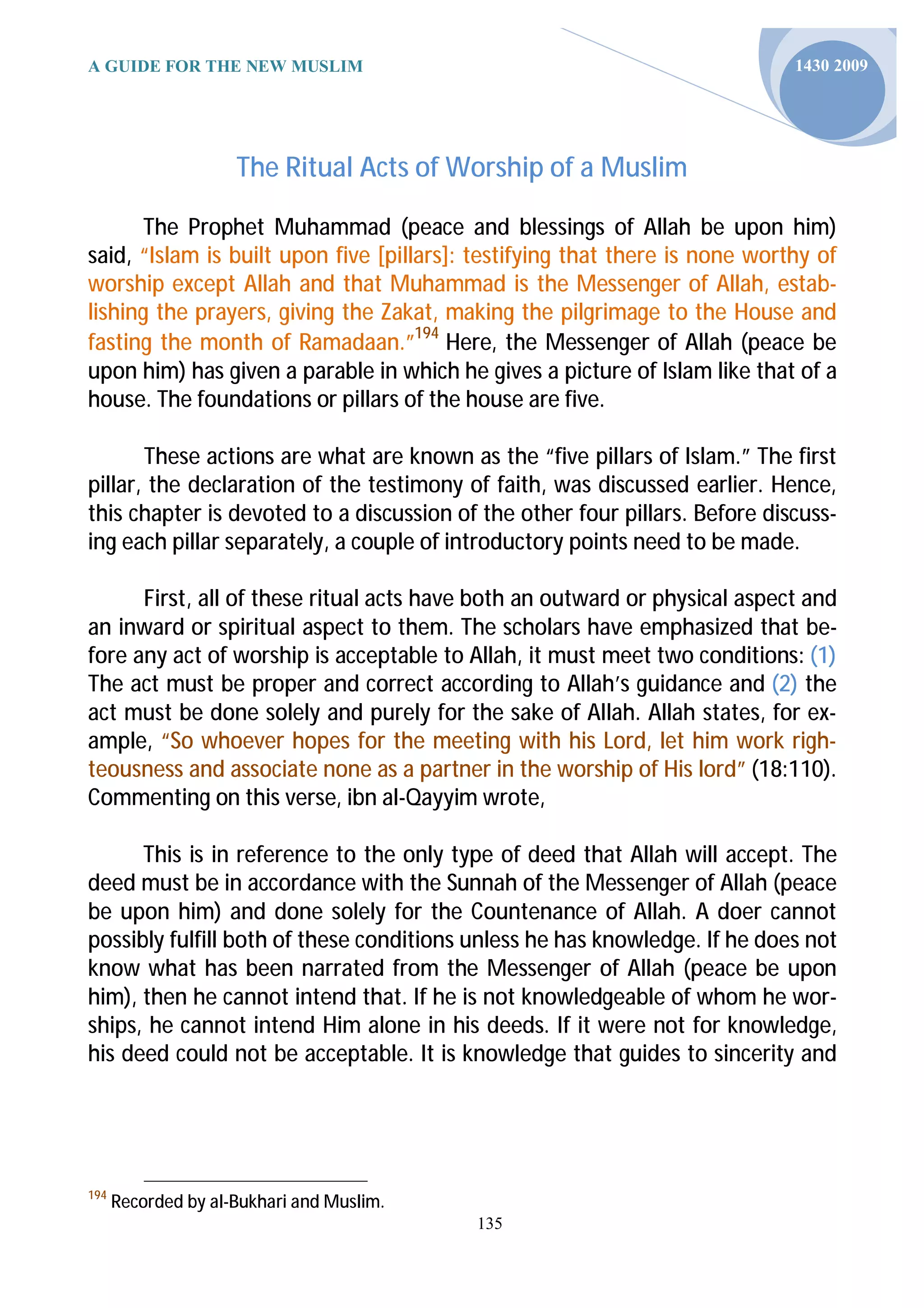 A GUIDE FOR THE NEW MUSLIM                                                   1430 2009




                     The Ritual Acts of Worship of a Muslim

       The Prophet Muhammad (peace and blessings of Allah be upon him)
said, “Islam is built upon five [pillars]: testifying that there is none worthy of
worship except Allah and that Muhammad is the Messenger of Allah, estab-
lishing the prayers, giving the Zakat, making the pilgrimage to the House and
fasting the month of Ramadaan.”194 Here, the Messenger of Allah (peace be
upon him) has given a parable in which he gives a picture of Islam like that of a
house. The foundations or pillars of the house are five.

       These actions are what are known as the “five pillars of Islam.” The first
pillar, the declaration of the testimony of faith, was discussed earlier. Hence,
this chapter is devoted to a discussion of the other four pillars. Before discuss-
ing each pillar separately, a couple of introductory points need to be made.

      First, all of these ritual acts have both an outward or physical aspect and
an inward or spiritual aspect to them. The scholars have emphasized that be-
fore any act of worship is acceptable to Allah, it must meet two conditions: (1)
The act must be proper and correct according to Allah’s guidance and (2) the
act must be done solely and purely for the sake of Allah. Allah states, for ex-
ample, “So whoever hopes for the meeting with his Lord, let him work righ-
teousness and associate none as a partner in the worship of His lord” (18:110).
Commenting on this verse, ibn al-Qayyim wrote,

      This is in reference to the only type of deed that Allah will accept. The
deed must be in accordance with the Sunnah of the Messenger of Allah (peace
be upon him) and done solely for the Countenance of Allah. A doer cannot
possibly fulfill both of these conditions unless he has knowledge. If he does not
know what has been narrated from the Messenger of Allah (peace be upon
him), then he cannot intend that. If he is not knowledgeable of whom he wor-
ships, he cannot intend Him alone in his deeds. If it were not for knowledge,
his deed could not be acceptable. It is knowledge that guides to sincerity and




194
      Recorded by al-Bukhari and Muslim.
                                           135
 