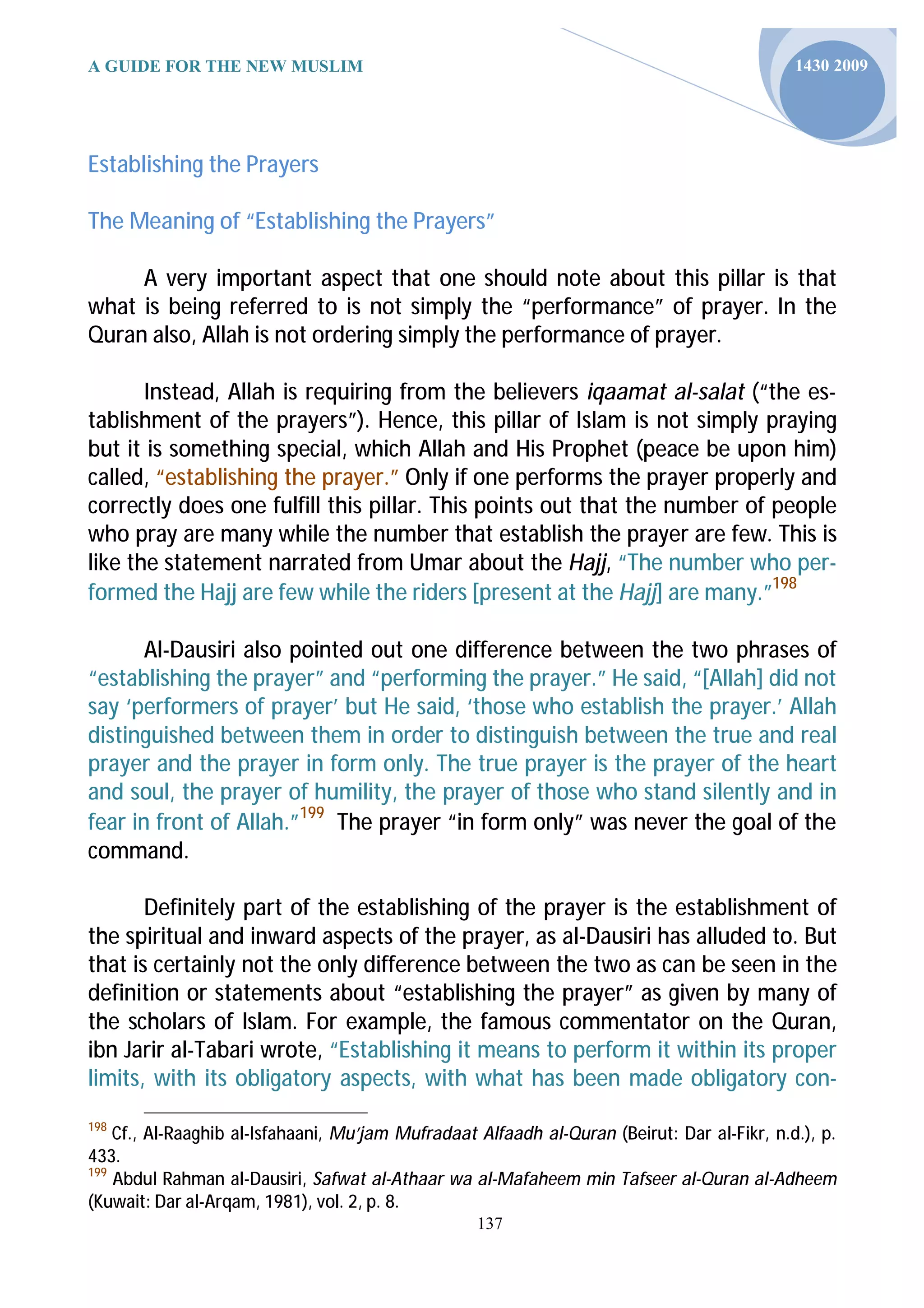 A GUIDE FOR THE NEW MUSLIM                                                                   1430 2009




Establishing the Prayers

The Meaning of “Establishing the Prayers”

     A very important aspect that one should note about this pillar is that
what is being referred to is not simply the “performance” of prayer. In the
Quran also, Allah is not ordering simply the performance of prayer.

       Instead, Allah is requiring from the believers iqaamat al-salat (“the es-
tablishment of the prayers”). Hence, this pillar of Islam is not simply praying
but it is something special, which Allah and His Prophet (peace be upon him)
called, “establishing the prayer.” Only if one performs the prayer properly and
correctly does one fulfill this pillar. This points out that the number of people
who pray are many while the number that establish the prayer are few. This is
like the statement narrated from Umar about the Hajj, “The number who per-
formed the Hajj are few while the riders [present at the Hajj] are many.”198

       Al-Dausiri also pointed out one difference between the two phrases of
“establishing the prayer” and “performing the prayer.” He said, “[Allah] did not
say ‘performers of prayer’ but He said, ‘those who establish the prayer.’ Allah
distinguished between them in order to distinguish between the true and real
prayer and the prayer in form only. The true prayer is the prayer of the heart
and soul, the prayer of humility, the prayer of those who stand silently and in
fear in front of Allah.”199 The prayer “in form only” was never the goal of the
command.

       Definitely part of the establishing of the prayer is the establishment of
the spiritual and inward aspects of the prayer, as al-Dausiri has alluded to. But
that is certainly not the only difference between the two as can be seen in the
definition or statements about “establishing the prayer” as given by many of
the scholars of Islam. For example, the famous commentator on the Quran,
ibn Jarir al-Tabari wrote, “Establishing it means to perform it within its proper
limits, with its obligatory aspects, with what has been made obligatory con-
198
    Cf., Al-Raaghib al-Isfahaani, Mu’jam Mufradaat Alfaadh al-Quran (Beirut: Dar al-Fikr, n.d.), p.
433.
199
    Abdul Rahman al-Dausiri, Safwat al-Athaar wa al-Mafaheem min Tafseer al-Quran al-Adheem
(Kuwait: Dar al-Arqam, 1981), vol. 2, p. 8.
                                                   137
 