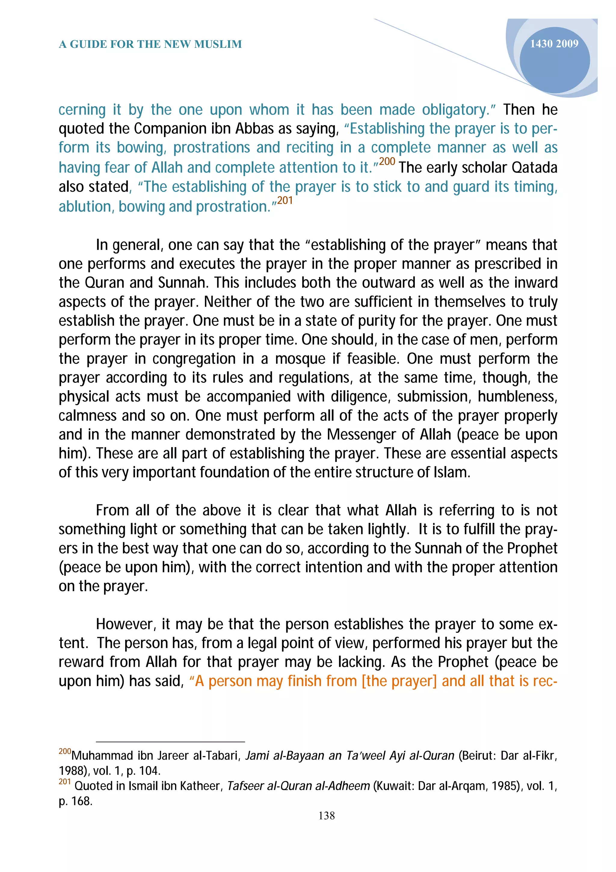 A GUIDE FOR THE NEW MUSLIM                                                                  1430 2009




cerning it by the one upon whom it has been made obligatory.” Then he
quoted the Companion ibn Abbas as saying, “Establishing the prayer is to per-
form its bowing, prostrations and reciting in a complete manner as well as
having fear of Allah and complete attention to it.”200 The early scholar Qatada
also stated, “The establishing of the prayer is to stick to and guard its timing,
ablution, bowing and prostration.”201

       In general, one can say that the “establishing of the prayer” means that
one performs and executes the prayer in the proper manner as prescribed in
the Quran and Sunnah. This includes both the outward as well as the inward
aspects of the prayer. Neither of the two are sufficient in themselves to truly
establish the prayer. One must be in a state of purity for the prayer. One must
perform the prayer in its proper time. One should, in the case of men, perform
the prayer in congregation in a mosque if feasible. One must perform the
prayer according to its rules and regulations, at the same time, though, the
physical acts must be accompanied with diligence, submission, humbleness,
calmness and so on. One must perform all of the acts of the prayer properly
and in the manner demonstrated by the Messenger of Allah (peace be upon
him). These are all part of establishing the prayer. These are essential aspects
of this very important foundation of the entire structure of Islam.

       From all of the above it is clear that what Allah is referring to is not
something light or something that can be taken lightly. It is to fulfill the pray-
ers in the best way that one can do so, according to the Sunnah of the Prophet
(peace be upon him), with the correct intention and with the proper attention
on the prayer.

      However, it may be that the person establishes the prayer to some ex-
tent. The person has, from a legal point of view, performed his prayer but the
reward from Allah for that prayer may be lacking. As the Prophet (peace be
upon him) has said, “A person may finish from [the prayer] and all that is rec-



200
    Muhammad ibn Jareer al-Tabari, Jami al-Bayaan an Ta’weel Ayi al-Quran (Beirut: Dar al-Fikr,
1988), vol. 1, p. 104.
201
    Quoted in Ismail ibn Katheer, Tafseer al-Quran al-Adheem (Kuwait: Dar al-Arqam, 1985), vol. 1,
p. 168.
                                                  138
 