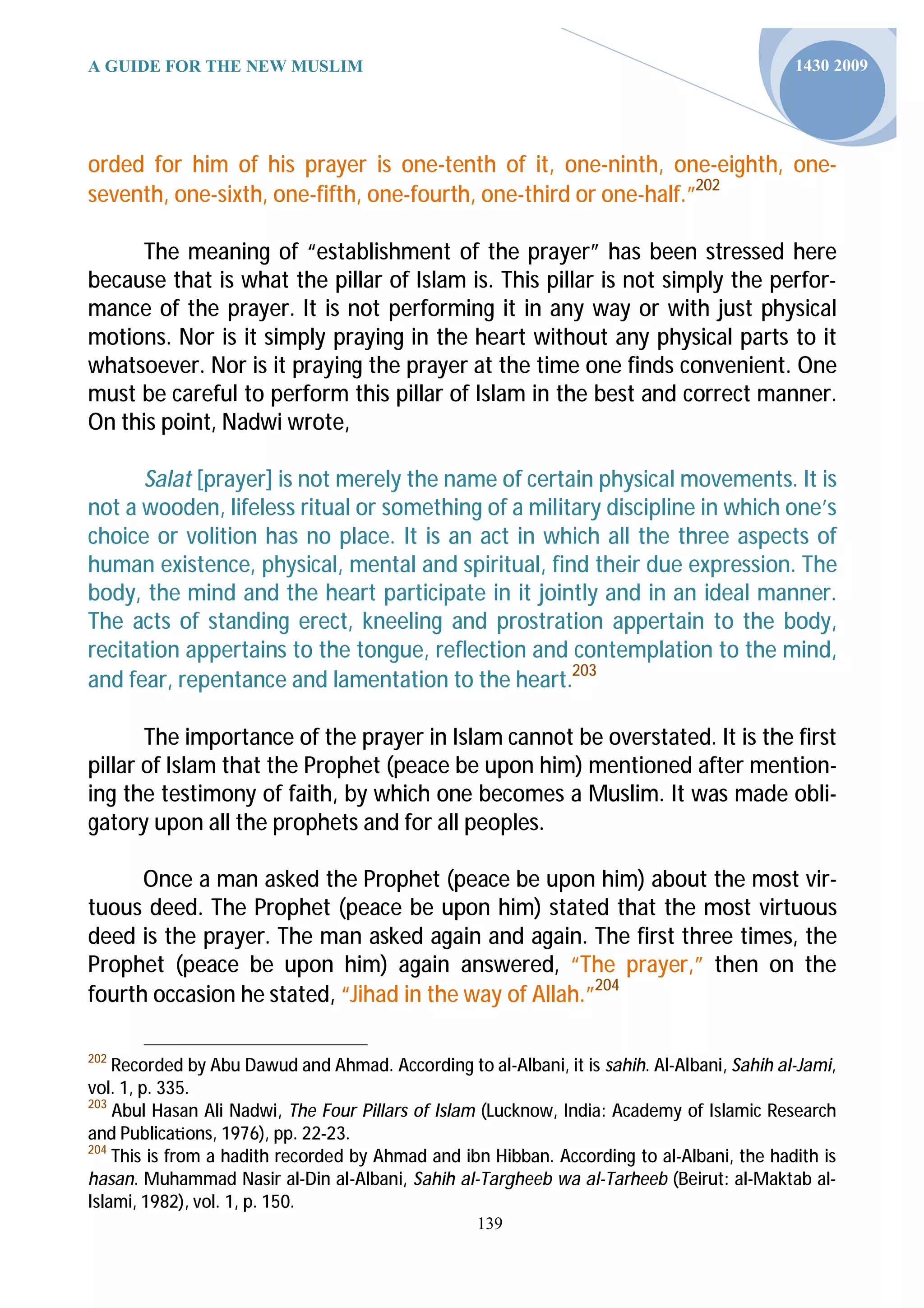 A GUIDE FOR THE NEW MUSLIM                                                                   1430 2009




orded for him of his prayer is one-tenth of it, one-ninth, one-eighth, one-
seventh, one-sixth, one-fifth, one-fourth, one-third or one-half.”202

     The meaning of “establishment of the prayer” has been stressed here
because that is what the pillar of Islam is. This pillar is not simply the perfor-
mance of the prayer. It is not performing it in any way or with just physical
motions. Nor is it simply praying in the heart without any physical parts to it
whatsoever. Nor is it praying the prayer at the time one finds convenient. One
must be careful to perform this pillar of Islam in the best and correct manner.
On this point, Nadwi wrote,

      Salat [prayer] is not merely the name of certain physical movements. It is
not a wooden, lifeless ritual or something of a military discipline in which one’s
choice or volition has no place. It is an act in which all the three aspects of
human existence, physical, mental and spiritual, find their due expression. The
body, the mind and the heart participate in it jointly and in an ideal manner.
The acts of standing erect, kneeling and prostration appertain to the body,
recitation appertains to the tongue, reflection and contemplation to the mind,
and fear, repentance and lamentation to the heart.203

       The importance of the prayer in Islam cannot be overstated. It is the first
pillar of Islam that the Prophet (peace be upon him) mentioned after mention-
ing the testimony of faith, by which one becomes a Muslim. It was made obli-
gatory upon all the prophets and for all peoples.

      Once a man asked the Prophet (peace be upon him) about the most vir-
tuous deed. The Prophet (peace be upon him) stated that the most virtuous
deed is the prayer. The man asked again and again. The first three times, the
Prophet (peace be upon him) again answered, “The prayer,” then on the
fourth occasion he stated, “Jihad in the way of Allah.”204

202
    Recorded by Abu Dawud and Ahmad. According to al-Albani, it is sahih. Al-Albani, Sahih al-Jami,
vol. 1, p. 335.
203
    Abul Hasan Ali Nadwi, The Four Pillars of Islam (Lucknow, India: Academy of Islamic Research
and Publica ons, 1976), pp. 22-23.
204
    This is from a hadith recorded by Ahmad and ibn Hibban. According to al-Albani, the hadith is
hasan. Muhammad Nasir al-Din al-Albani, Sahih al-Targheeb wa al-Tarheeb (Beirut: al-Maktab al-
Islami, 1982), vol. 1, p. 150.
                                                   139
 