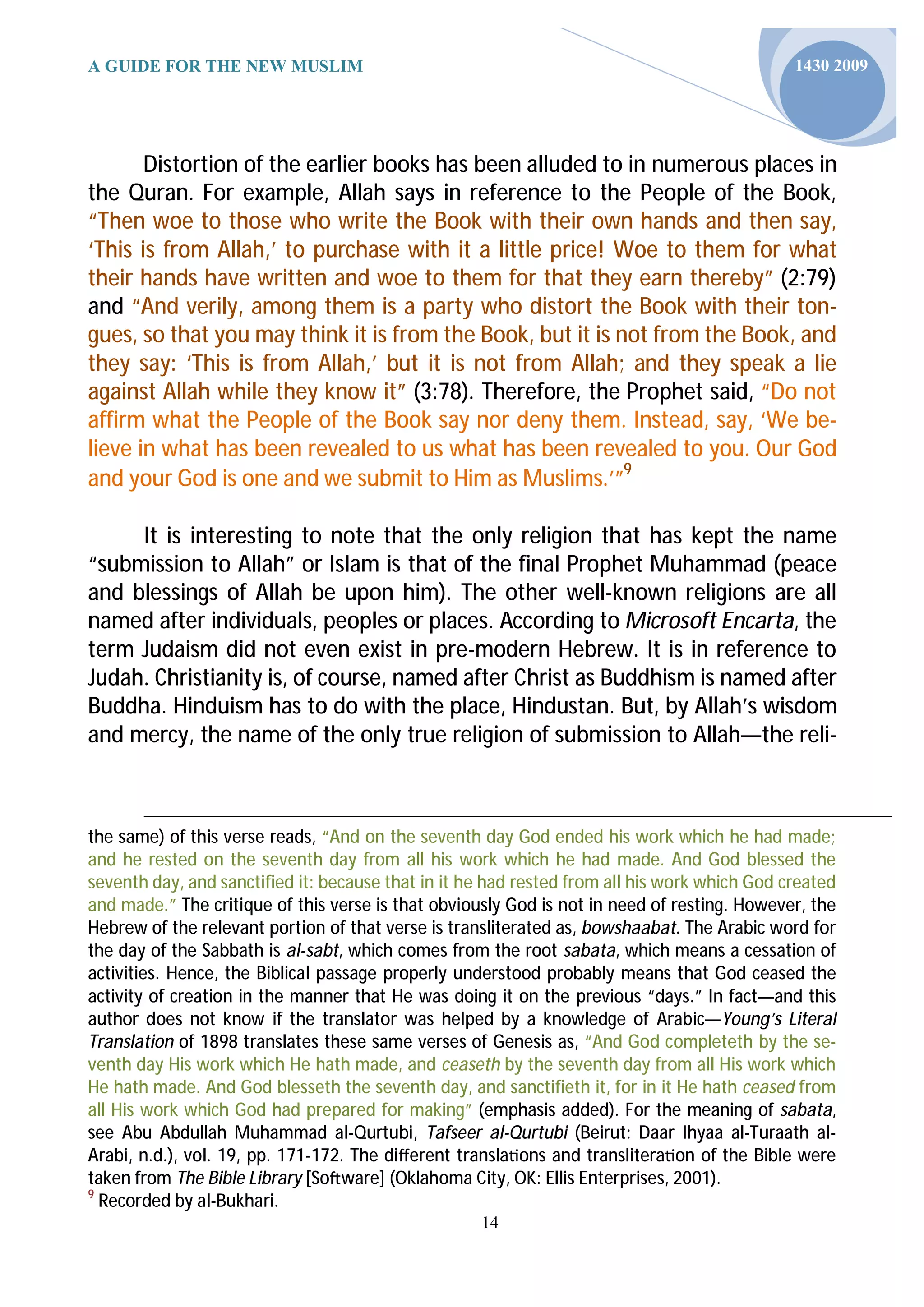 A GUIDE FOR THE NEW MUSLIM                                                                    1430 2009




       Distortion of the earlier books has been alluded to in numerous places in
the Quran. For example, Allah says in reference to the People of the Book,
“Then woe to those who write the Book with their own hands and then say,
‘This is from Allah,’ to purchase with it a little price! Woe to them for what
their hands have written and woe to them for that they earn thereby” (2:79)
and “And verily, among them is a party who distort the Book with their ton-
gues, so that you may think it is from the Book, but it is not from the Book, and
they say: ‘This is from Allah,’ but it is not from Allah; and they speak a lie
against Allah while they know it” (3:78). Therefore, the Prophet said, “Do not
affirm what the People of the Book say nor deny them. Instead, say, ‘We be-
lieve in what has been revealed to us what has been revealed to you. Our God
and your God is one and we submit to Him as Muslims.’”9

     It is interesting to note that the only religion that has kept the name
“submission to Allah” or Islam is that of the final Prophet Muhammad (peace
and blessings of Allah be upon him). The other well-known religions are all
named after individuals, peoples or places. According to Microsoft Encarta, the
term Judaism did not even exist in pre-modern Hebrew. It is in reference to
Judah. Christianity is, of course, named after Christ as Buddhism is named after
Buddha. Hinduism has to do with the place, Hindustan. But, by Allah’s wisdom
and mercy, the name of the only true religion of submission to Allah—the reli-



the same) of this verse reads, “And on the seventh day God ended his work which he had made;
and he rested on the seventh day from all his work which he had made. And God blessed the
seventh day, and sanctified it: because that in it he had rested from all his work which God created
and made.” The critique of this verse is that obviously God is not in need of resting. However, the
Hebrew of the relevant portion of that verse is transliterated as, bowshaabat. The Arabic word for
the day of the Sabbath is al-sabt, which comes from the root sabata, which means a cessation of
activities. Hence, the Biblical passage properly understood probably means that God ceased the
activity of creation in the manner that He was doing it on the previous “days.” In fact—and this
author does not know if the translator was helped by a knowledge of Arabic—Young’s Literal
Translation of 1898 translates these same verses of Genesis as, “And God completeth by the se-
venth day His work which He hath made, and ceaseth by the seventh day from all His work which
He hath made. And God blesseth the seventh day, and sanctifieth it, for in it He hath ceased from
all His work which God had prepared for making” (emphasis added). For the meaning of sabata,
see Abu Abdullah Muhammad al-Qurtubi, Tafseer al-Qurtubi (Beirut: Daar Ihyaa al-Turaath al-
Arabi, n.d.), vol. 19, pp. 171-172. The diﬀerent transla ons and translitera on of the Bible were
taken from The Bible Library [So ware] (Oklahoma City, OK: Ellis Enterprises, 2001).
9
  Recorded by al-Bukhari.
                                                    14
 