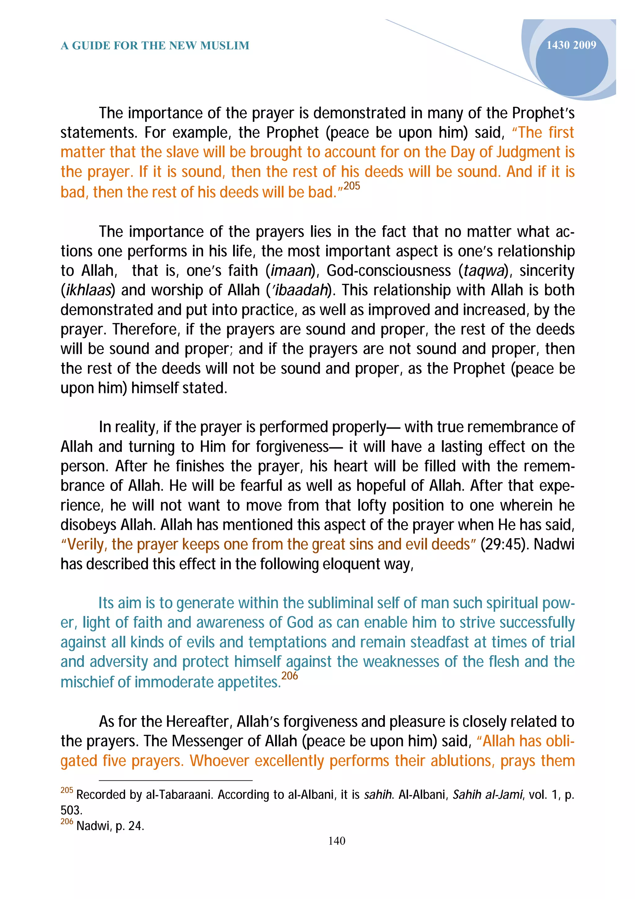 A GUIDE FOR THE NEW MUSLIM                                                                       1430 2009




      The importance of the prayer is demonstrated in many of the Prophet’s
statements. For example, the Prophet (peace be upon him) said, “The first
matter that the slave will be brought to account for on the Day of Judgment is
the prayer. If it is sound, then the rest of his deeds will be sound. And if it is
bad, then the rest of his deeds will be bad.”205

      The importance of the prayers lies in the fact that no matter what ac-
tions one performs in his life, the most important aspect is one’s relationship
to Allah, that is, one’s faith (imaan), God-consciousness (taqwa), sincerity
(ikhlaas) and worship of Allah (’ibaadah). This relationship with Allah is both
demonstrated and put into practice, as well as improved and increased, by the
prayer. Therefore, if the prayers are sound and proper, the rest of the deeds
will be sound and proper; and if the prayers are not sound and proper, then
the rest of the deeds will not be sound and proper, as the Prophet (peace be
upon him) himself stated.

      In reality, if the prayer is performed properly— with true remembrance of
Allah and turning to Him for forgiveness— it will have a lasting effect on the
person. After he finishes the prayer, his heart will be filled with the remem-
brance of Allah. He will be fearful as well as hopeful of Allah. After that expe-
rience, he will not want to move from that lofty position to one wherein he
disobeys Allah. Allah has mentioned this aspect of the prayer when He has said,
“Verily, the prayer keeps one from the great sins and evil deeds” (29:45). Nadwi
has described this effect in the following eloquent way,

       Its aim is to generate within the subliminal self of man such spiritual pow-
er, light of faith and awareness of God as can enable him to strive successfully
against all kinds of evils and temptations and remain steadfast at times of trial
and adversity and protect himself against the weaknesses of the flesh and the
mischief of immoderate appetites.206

      As for the Hereafter, Allah’s forgiveness and pleasure is closely related to
the prayers. The Messenger of Allah (peace be upon him) said, “Allah has obli-
gated five prayers. Whoever excellently performs their ablutions, prays them
205
    Recorded by al-Tabaraani. According to al-Albani, it is sahih. Al-Albani, Sahih al-Jami, vol. 1, p.
503.
206
    Nadwi, p. 24.
                                                     140
 