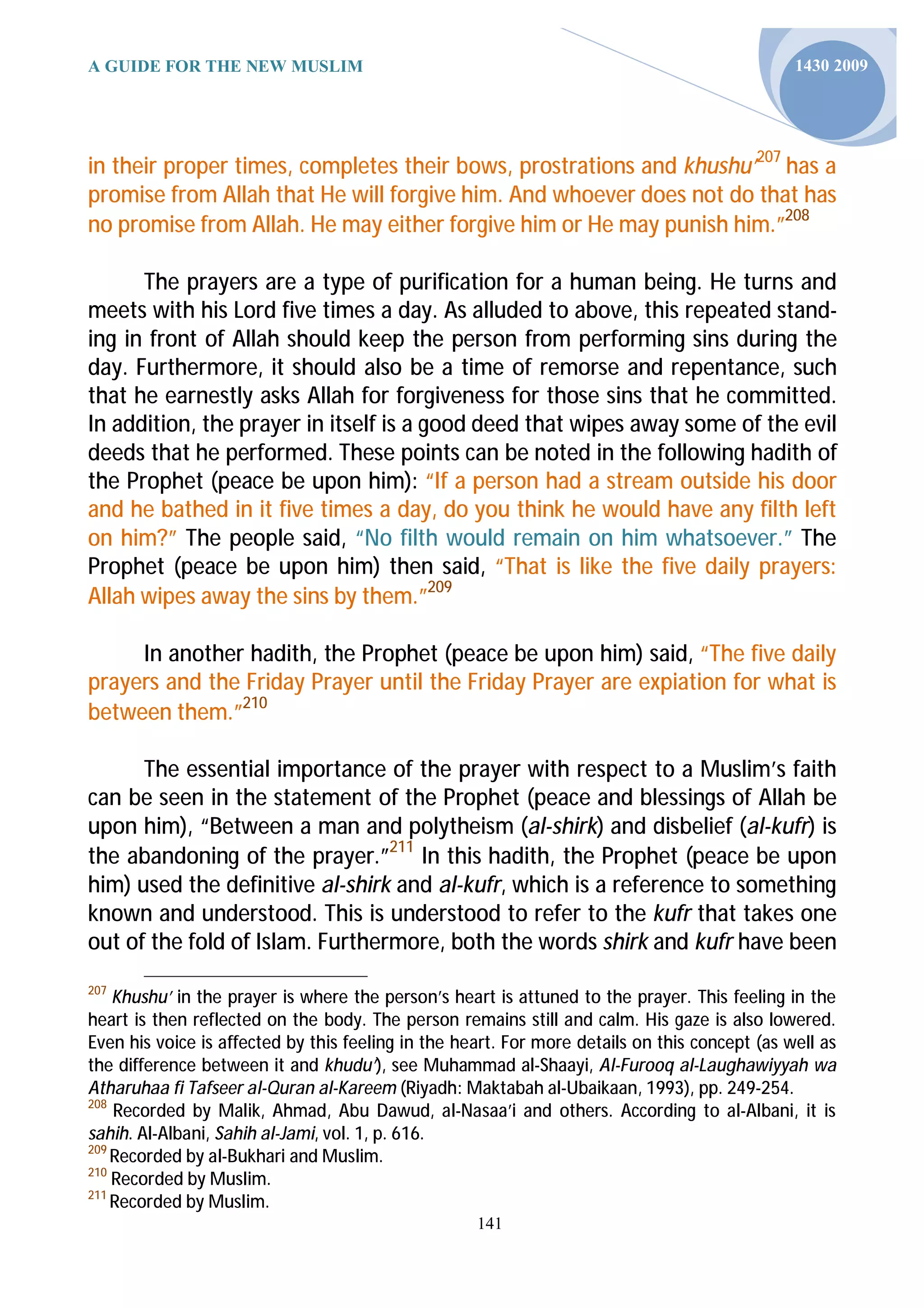 A GUIDE FOR THE NEW MUSLIM                                                                     1430 2009




in their proper times, completes their bows, prostrations and khushu’207 has a
promise from Allah that He will forgive him. And whoever does not do that has
no promise from Allah. He may either forgive him or He may punish him.”208

      The prayers are a type of purification for a human being. He turns and
meets with his Lord five times a day. As alluded to above, this repeated stand-
ing in front of Allah should keep the person from performing sins during the
day. Furthermore, it should also be a time of remorse and repentance, such
that he earnestly asks Allah for forgiveness for those sins that he committed.
In addition, the prayer in itself is a good deed that wipes away some of the evil
deeds that he performed. These points can be noted in the following hadith of
the Prophet (peace be upon him): “If a person had a stream outside his door
and he bathed in it five times a day, do you think he would have any filth left
on him?” The people said, “No filth would remain on him whatsoever.” The
Prophet (peace be upon him) then said, “That is like the five daily prayers:
Allah wipes away the sins by them.”209

     In another hadith, the Prophet (peace be upon him) said, “The five daily
prayers and the Friday Prayer until the Friday Prayer are expiation for what is
between them.”210

      The essential importance of the prayer with respect to a Muslim’s faith
can be seen in the statement of the Prophet (peace and blessings of Allah be
upon him), “Between a man and polytheism (al-shirk) and disbelief (al-kufr) is
the abandoning of the prayer.”211 In this hadith, the Prophet (peace be upon
him) used the definitive al-shirk and al-kufr, which is a reference to something
known and understood. This is understood to refer to the kufr that takes one
out of the fold of Islam. Furthermore, both the words shirk and kufr have been
207
    Khushu’ in the prayer is where the person’s heart is attuned to the prayer. This feeling in the
heart is then reflected on the body. The person remains still and calm. His gaze is also lowered.
Even his voice is affected by this feeling in the heart. For more details on this concept (as well as
the difference between it and khudu’), see Muhammad al-Shaayi, Al-Furooq al-Laughawiyyah wa
Atharuhaa fi Tafseer al-Quran al-Kareem (Riyadh: Maktabah al-Ubaikaan, 1993), pp. 249-254.
208
    Recorded by Malik, Ahmad, Abu Dawud, al-Nasaa’i and others. According to al-Albani, it is
sahih. Al-Albani, Sahih al-Jami, vol. 1, p. 616.
209
    Recorded by al-Bukhari and Muslim.
210
    Recorded by Muslim.
211
    Recorded by Muslim.
                                                    141
 