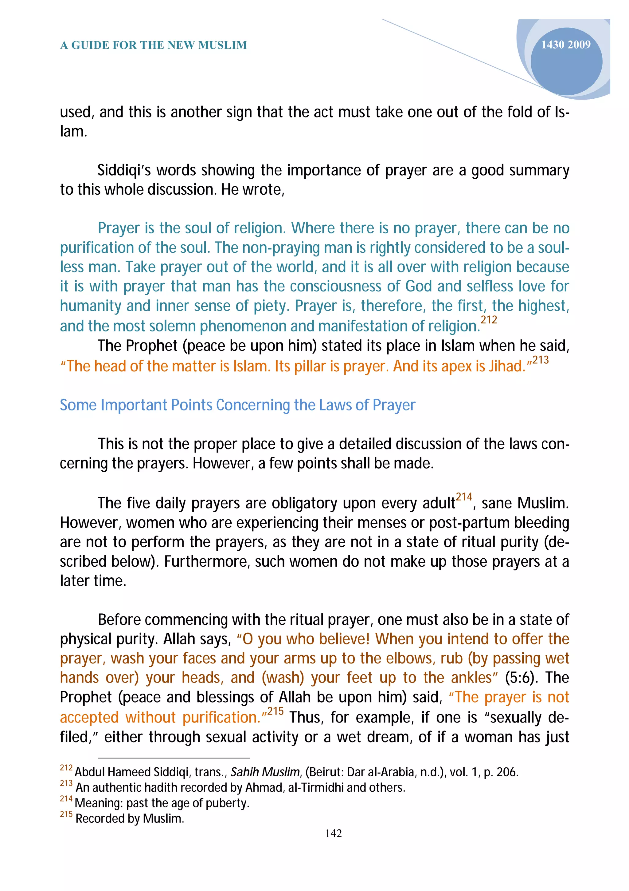 A GUIDE FOR THE NEW MUSLIM                                                                       1430 2009




used, and this is another sign that the act must take one out of the fold of Is-
lam.

      Siddiqi’s words showing the importance of prayer are a good summary
to this whole discussion. He wrote,

       Prayer is the soul of religion. Where there is no prayer, there can be no
purification of the soul. The non-praying man is rightly considered to be a soul-
less man. Take prayer out of the world, and it is all over with religion because
it is with prayer that man has the consciousness of God and selfless love for
humanity and inner sense of piety. Prayer is, therefore, the first, the highest,
and the most solemn phenomenon and manifestation of religion.212
       The Prophet (peace be upon him) stated its place in Islam when he said,
“The head of the matter is Islam. Its pillar is prayer. And its apex is Jihad.”213

Some Important Points Concerning the Laws of Prayer

      This is not the proper place to give a detailed discussion of the laws con-
cerning the prayers. However, a few points shall be made.

       The five daily prayers are obligatory upon every adult214, sane Muslim.
However, women who are experiencing their menses or post-partum bleeding
are not to perform the prayers, as they are not in a state of ritual purity (de-
scribed below). Furthermore, such women do not make up those prayers at a
later time.

       Before commencing with the ritual prayer, one must also be in a state of
physical purity. Allah says, “O you who believe! When you intend to offer the
prayer, wash your faces and your arms up to the elbows, rub (by passing wet
hands over) your heads, and (wash) your feet up to the ankles” (5:6). The
Prophet (peace and blessings of Allah be upon him) said, “The prayer is not
accepted without purification.”215 Thus, for example, if one is “sexually de-
filed,” either through sexual activity or a wet dream, of if a woman has just
212
    Abdul Hameed Siddiqi, trans., Sahih Muslim, (Beirut: Dar al-Arabia, n.d.), vol. 1, p. 206.
213
    An authentic hadith recorded by Ahmad, al-Tirmidhi and others.
214
    Meaning: past the age of puberty.
215
    Recorded by Muslim.
                                                      142
 