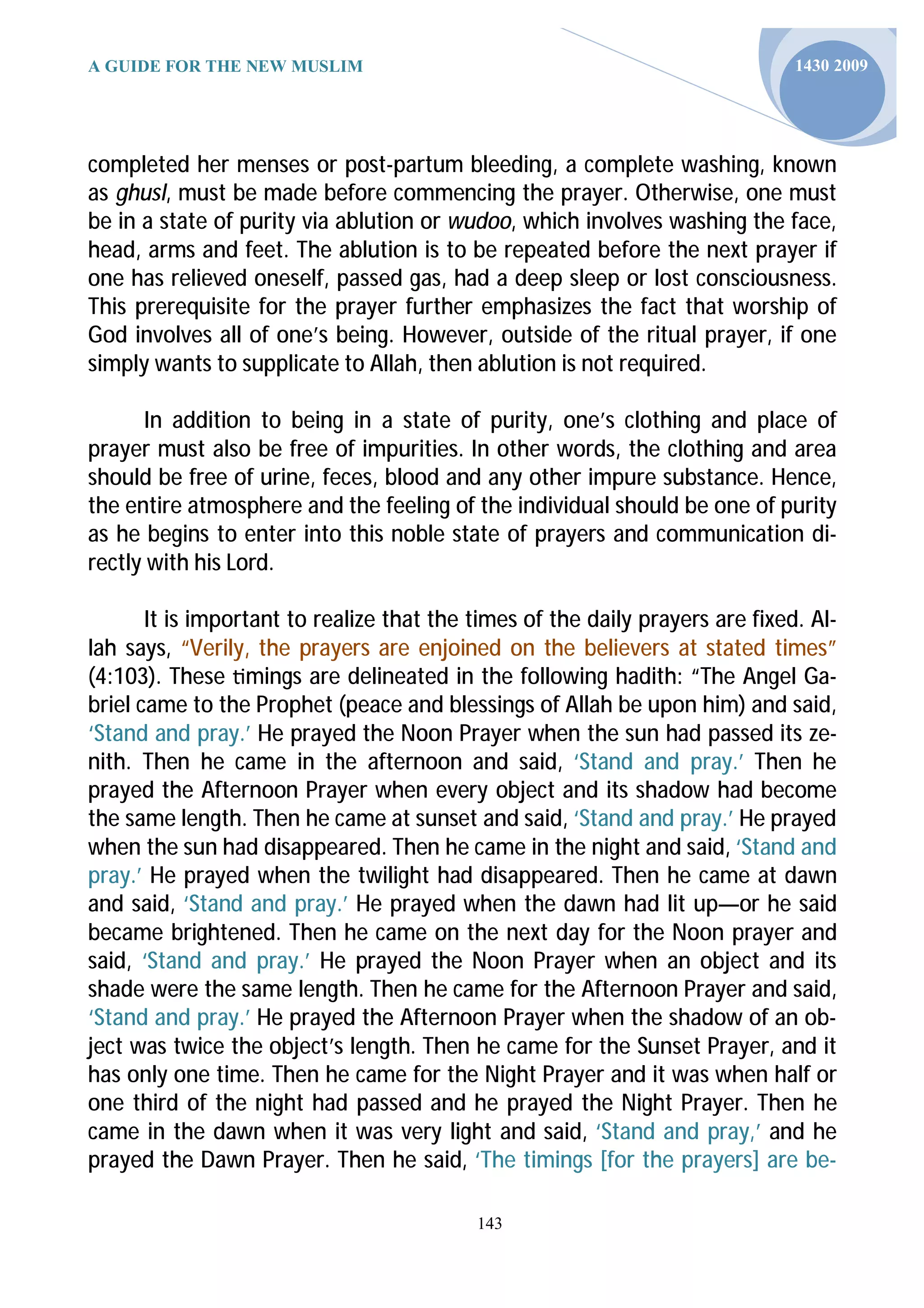 A GUIDE FOR THE NEW MUSLIM                                                     1430 2009




completed her menses or post-partum bleeding, a complete washing, known
as ghusl, must be made before commencing the prayer. Otherwise, one must
be in a state of purity via ablution or wudoo, which involves washing the face,
head, arms and feet. The ablution is to be repeated before the next prayer if
one has relieved oneself, passed gas, had a deep sleep or lost consciousness.
This prerequisite for the prayer further emphasizes the fact that worship of
God involves all of one’s being. However, outside of the ritual prayer, if one
simply wants to supplicate to Allah, then ablution is not required.

      In addition to being in a state of purity, one’s clothing and place of
prayer must also be free of impurities. In other words, the clothing and area
should be free of urine, feces, blood and any other impure substance. Hence,
the entire atmosphere and the feeling of the individual should be one of purity
as he begins to enter into this noble state of prayers and communication di-
rectly with his Lord.

       It is important to realize that the times of the daily prayers are fixed. Al-
lah says, “Verily, the prayers are enjoined on the believers at stated times”
(4:103). These mings are delineated in the following hadith: “The Angel Ga-
briel came to the Prophet (peace and blessings of Allah be upon him) and said,
‘Stand and pray.’ He prayed the Noon Prayer when the sun had passed its ze-
nith. Then he came in the afternoon and said, ‘Stand and pray.’ Then he
prayed the Afternoon Prayer when every object and its shadow had become
the same length. Then he came at sunset and said, ‘Stand and pray.’ He prayed
when the sun had disappeared. Then he came in the night and said, ‘Stand and
pray.’ He prayed when the twilight had disappeared. Then he came at dawn
and said, ‘Stand and pray.’ He prayed when the dawn had lit up—or he said
became brightened. Then he came on the next day for the Noon prayer and
said, ‘Stand and pray.’ He prayed the Noon Prayer when an object and its
shade were the same length. Then he came for the Afternoon Prayer and said,
‘Stand and pray.’ He prayed the Afternoon Prayer when the shadow of an ob-
ject was twice the object’s length. Then he came for the Sunset Prayer, and it
has only one time. Then he came for the Night Prayer and it was when half or
one third of the night had passed and he prayed the Night Prayer. Then he
came in the dawn when it was very light and said, ‘Stand and pray,’ and he
prayed the Dawn Prayer. Then he said, ‘The timings [for the prayers] are be-

                                           143
 