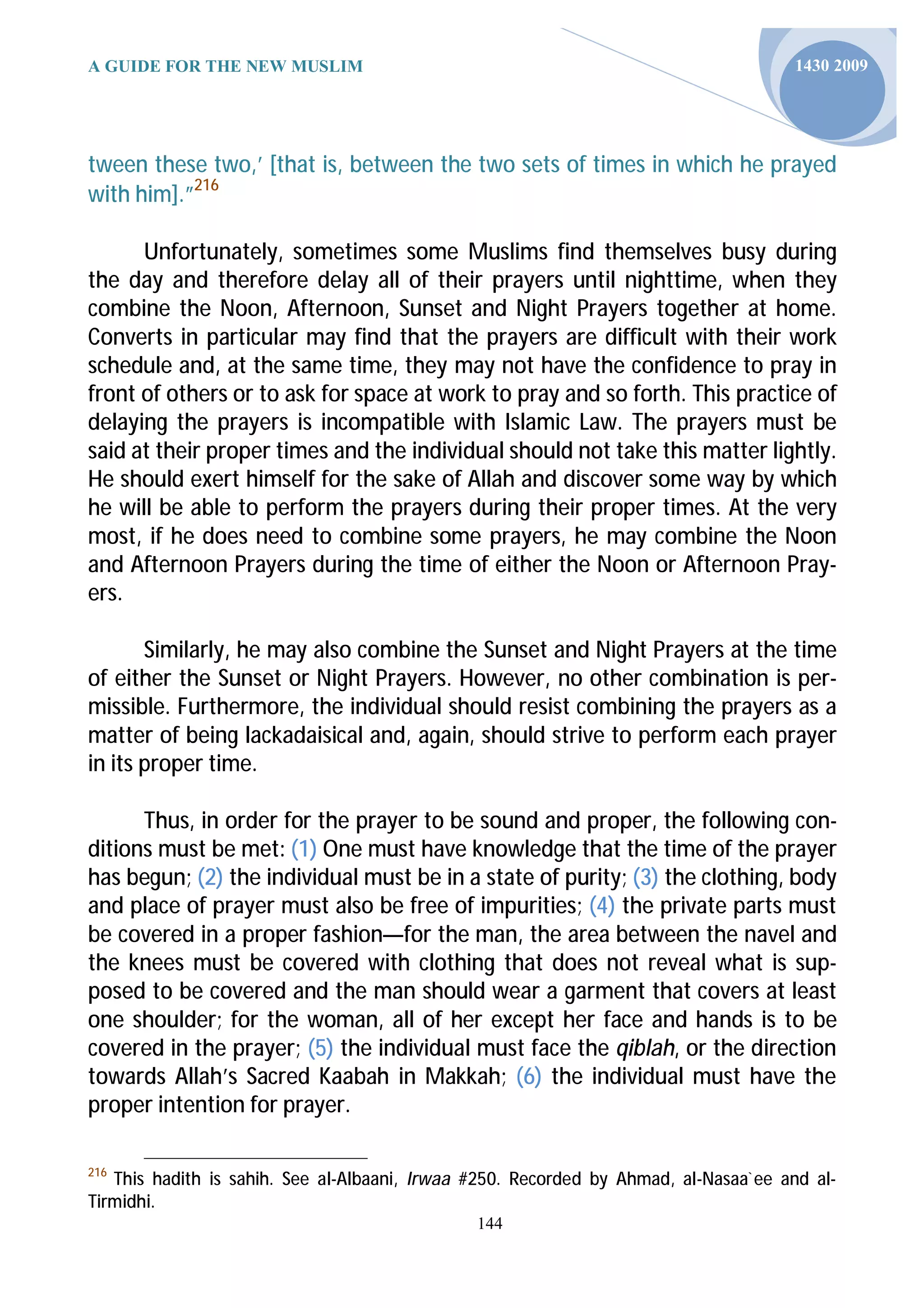 A GUIDE FOR THE NEW MUSLIM                                                            1430 2009




tween these two,’ [that is, between the two sets of times in which he prayed
with him].”216

      Unfortunately, sometimes some Muslims find themselves busy during
the day and therefore delay all of their prayers until nighttime, when they
combine the Noon, Afternoon, Sunset and Night Prayers together at home.
Converts in particular may find that the prayers are difficult with their work
schedule and, at the same time, they may not have the confidence to pray in
front of others or to ask for space at work to pray and so forth. This practice of
delaying the prayers is incompatible with Islamic Law. The prayers must be
said at their proper times and the individual should not take this matter lightly.
He should exert himself for the sake of Allah and discover some way by which
he will be able to perform the prayers during their proper times. At the very
most, if he does need to combine some prayers, he may combine the Noon
and Afternoon Prayers during the time of either the Noon or Afternoon Pray-
ers.

       Similarly, he may also combine the Sunset and Night Prayers at the time
of either the Sunset or Night Prayers. However, no other combination is per-
missible. Furthermore, the individual should resist combining the prayers as a
matter of being lackadaisical and, again, should strive to perform each prayer
in its proper time.

      Thus, in order for the prayer to be sound and proper, the following con-
ditions must be met: (1) One must have knowledge that the time of the prayer
has begun; (2) the individual must be in a state of purity; (3) the clothing, body
and place of prayer must also be free of impurities; (4) the private parts must
be covered in a proper fashion—for the man, the area between the navel and
the knees must be covered with clothing that does not reveal what is sup-
posed to be covered and the man should wear a garment that covers at least
one shoulder; for the woman, all of her except her face and hands is to be
covered in the prayer; (5) the individual must face the qiblah, or the direction
towards Allah’s Sacred Kaabah in Makkah; (6) the individual must have the
proper intention for prayer.

216
   This hadith is sahih. See al-Albaani, Irwaa #250. Recorded by Ahmad, al-Nasaa`ee and al-
Tirmidhi.
                                               144
 