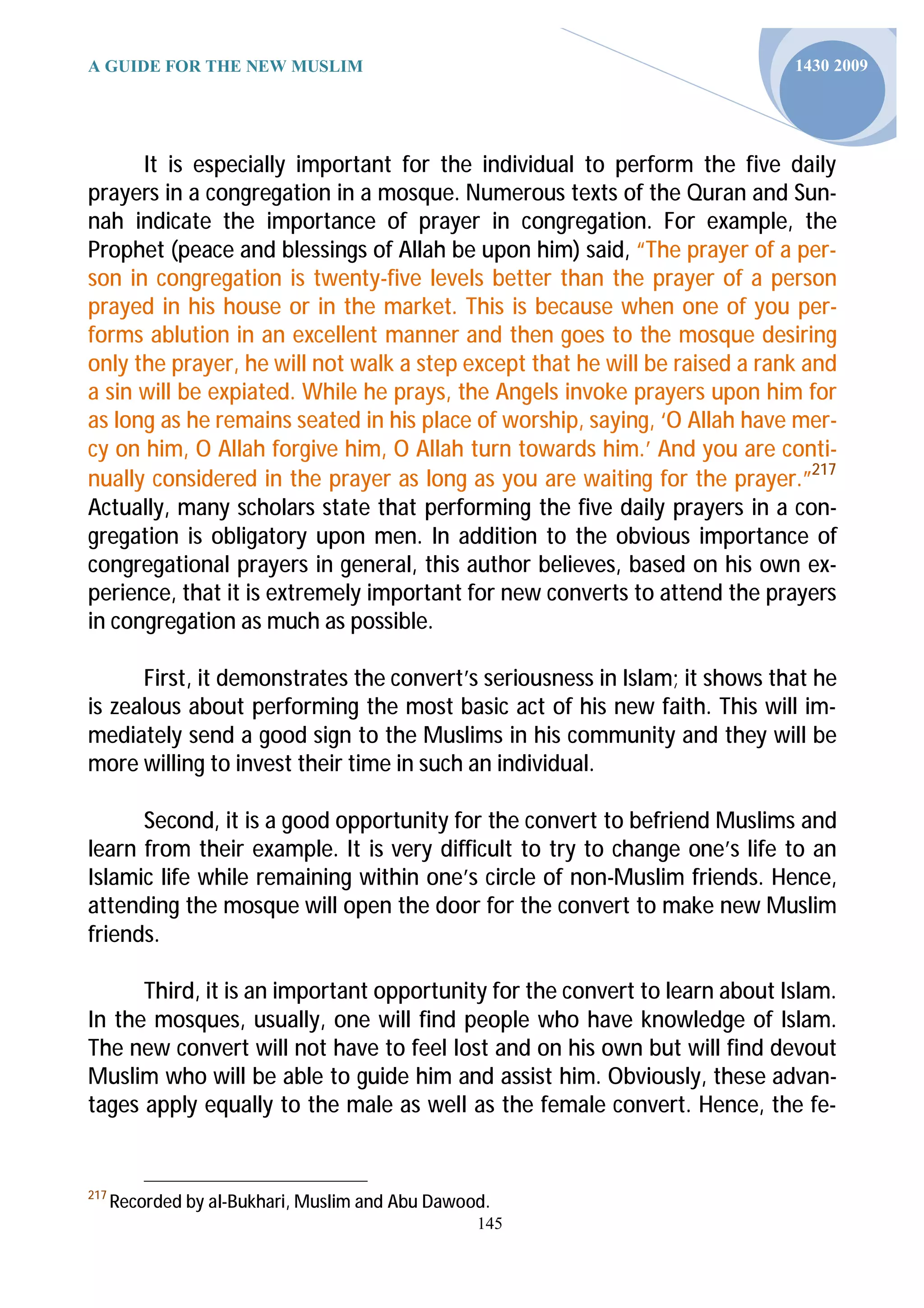 A GUIDE FOR THE NEW MUSLIM                                                  1430 2009




      It is especially important for the individual to perform the five daily
prayers in a congregation in a mosque. Numerous texts of the Quran and Sun-
nah indicate the importance of prayer in congregation. For example, the
Prophet (peace and blessings of Allah be upon him) said, “The prayer of a per-
son in congregation is twenty-five levels better than the prayer of a person
prayed in his house or in the market. This is because when one of you per-
forms ablution in an excellent manner and then goes to the mosque desiring
only the prayer, he will not walk a step except that he will be raised a rank and
a sin will be expiated. While he prays, the Angels invoke prayers upon him for
as long as he remains seated in his place of worship, saying, ‘O Allah have mer-
cy on him, O Allah forgive him, O Allah turn towards him.’ And you are conti-
nually considered in the prayer as long as you are waiting for the prayer.”217
Actually, many scholars state that performing the five daily prayers in a con-
gregation is obligatory upon men. In addition to the obvious importance of
congregational prayers in general, this author believes, based on his own ex-
perience, that it is extremely important for new converts to attend the prayers
in congregation as much as possible.

      First, it demonstrates the convert’s seriousness in Islam; it shows that he
is zealous about performing the most basic act of his new faith. This will im-
mediately send a good sign to the Muslims in his community and they will be
more willing to invest their time in such an individual.

      Second, it is a good opportunity for the convert to befriend Muslims and
learn from their example. It is very difficult to try to change one’s life to an
Islamic life while remaining within one’s circle of non-Muslim friends. Hence,
attending the mosque will open the door for the convert to make new Muslim
friends.

      Third, it is an important opportunity for the convert to learn about Islam.
In the mosques, usually, one will find people who have knowledge of Islam.
The new convert will not have to feel lost and on his own but will find devout
Muslim who will be able to guide him and assist him. Obviously, these advan-
tages apply equally to the male as well as the female convert. Hence, the fe-


217
      Recorded by al-Bukhari, Muslim and Abu Dawood.
                                                  145
 