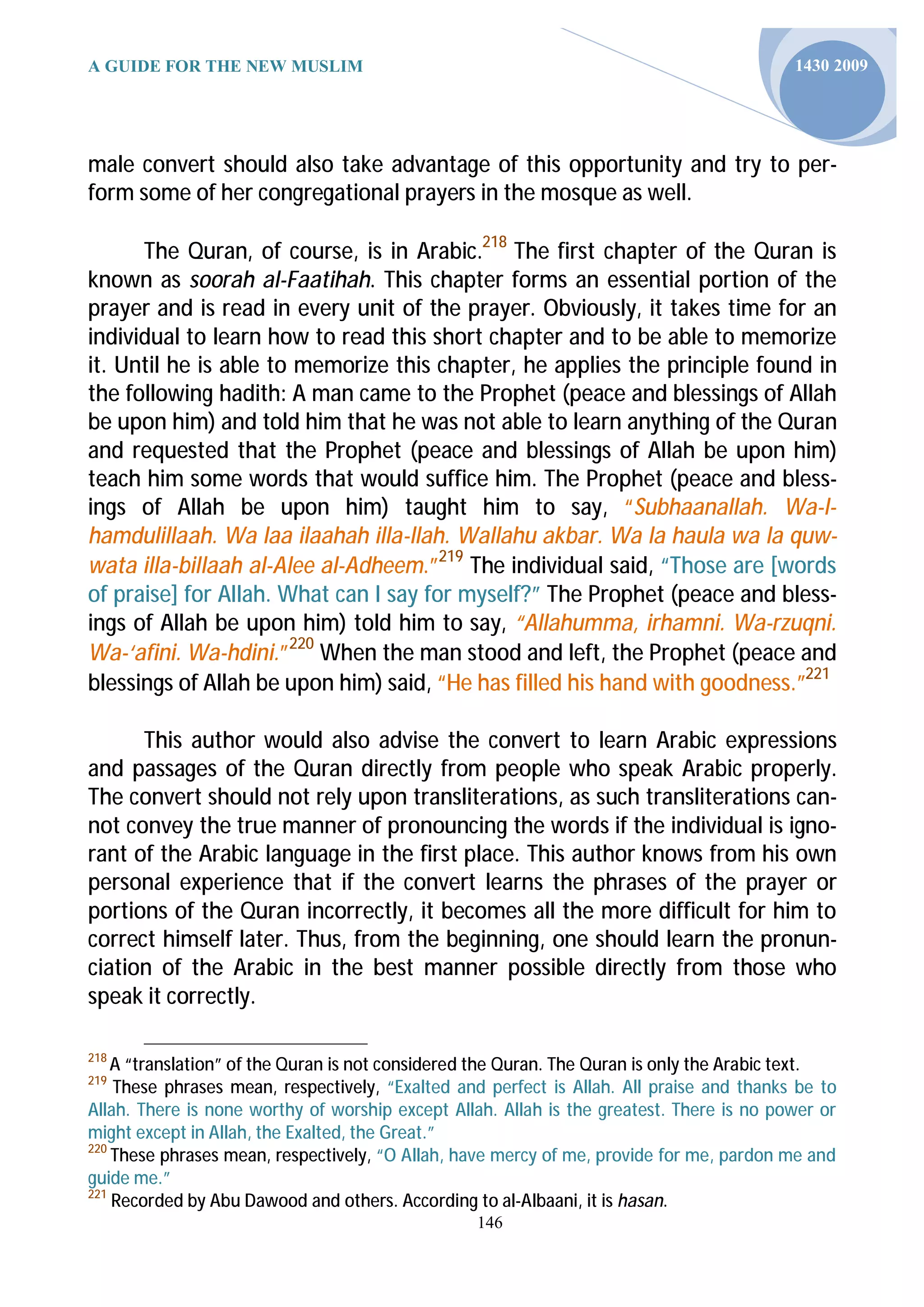 A GUIDE FOR THE NEW MUSLIM                                                                1430 2009




male convert should also take advantage of this opportunity and try to per-
form some of her congregational prayers in the mosque as well.

      The Quran, of course, is in Arabic.218 The first chapter of the Quran is
known as soorah al-Faatihah. This chapter forms an essential portion of the
prayer and is read in every unit of the prayer. Obviously, it takes time for an
individual to learn how to read this short chapter and to be able to memorize
it. Until he is able to memorize this chapter, he applies the principle found in
the following hadith: A man came to the Prophet (peace and blessings of Allah
be upon him) and told him that he was not able to learn anything of the Quran
and requested that the Prophet (peace and blessings of Allah be upon him)
teach him some words that would suffice him. The Prophet (peace and bless-
ings of Allah be upon him) taught him to say, “Subhaanallah. Wa-l-
hamdulillaah. Wa laa ilaahah illa-llah. Wallahu akbar. Wa la haula wa la quw-
wata illa-billaah al-Alee al-Adheem.”219 The individual said, “Those are [words
of praise] for Allah. What can I say for myself?” The Prophet (peace and bless-
ings of Allah be upon him) told him to say, “Allahumma, irhamni. Wa-rzuqni.
Wa-‘afini. Wa-hdini.”220 When the man stood and left, the Prophet (peace and
blessings of Allah be upon him) said, “He has filled his hand with goodness.”221

      This author would also advise the convert to learn Arabic expressions
and passages of the Quran directly from people who speak Arabic properly.
The convert should not rely upon transliterations, as such transliterations can-
not convey the true manner of pronouncing the words if the individual is igno-
rant of the Arabic language in the first place. This author knows from his own
personal experience that if the convert learns the phrases of the prayer or
portions of the Quran incorrectly, it becomes all the more difficult for him to
correct himself later. Thus, from the beginning, one should learn the pronun-
ciation of the Arabic in the best manner possible directly from those who
speak it correctly.

218
    A “translation” of the Quran is not considered the Quran. The Quran is only the Arabic text.
219
    These phrases mean, respectively, “Exalted and perfect is Allah. All praise and thanks be to
Allah. There is none worthy of worship except Allah. Allah is the greatest. There is no power or
might except in Allah, the Exalted, the Great.”
220
    These phrases mean, respectively, “O Allah, have mercy of me, provide for me, pardon me and
guide me.”
221
    Recorded by Abu Dawood and others. According to al-Albaani, it is hasan.
                                                 146
 