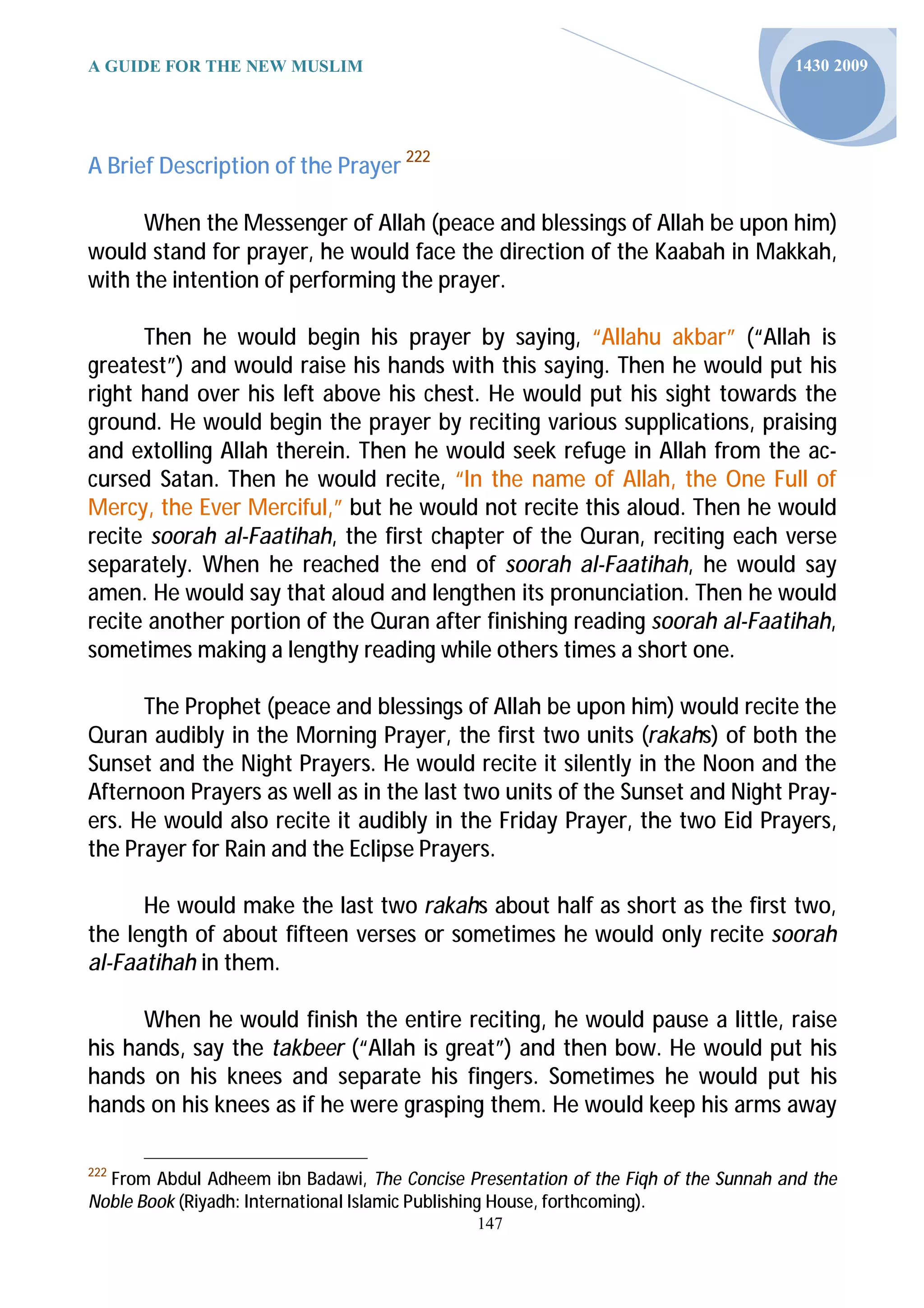 A GUIDE FOR THE NEW MUSLIM                                                          1430 2009




A Brief Description of the Prayer 222

      When the Messenger of Allah (peace and blessings of Allah be upon him)
would stand for prayer, he would face the direction of the Kaabah in Makkah,
with the intention of performing the prayer.

      Then he would begin his prayer by saying, “Allahu akbar” (“Allah is
greatest”) and would raise his hands with this saying. Then he would put his
right hand over his left above his chest. He would put his sight towards the
ground. He would begin the prayer by reciting various supplications, praising
and extolling Allah therein. Then he would seek refuge in Allah from the ac-
cursed Satan. Then he would recite, “In the name of Allah, the One Full of
Mercy, the Ever Merciful,” but he would not recite this aloud. Then he would
recite soorah al-Faatihah, the first chapter of the Quran, reciting each verse
separately. When he reached the end of soorah al-Faatihah, he would say
amen. He would say that aloud and lengthen its pronunciation. Then he would
recite another portion of the Quran after finishing reading soorah al-Faatihah,
sometimes making a lengthy reading while others times a short one.

      The Prophet (peace and blessings of Allah be upon him) would recite the
Quran audibly in the Morning Prayer, the first two units (rakahs) of both the
Sunset and the Night Prayers. He would recite it silently in the Noon and the
Afternoon Prayers as well as in the last two units of the Sunset and Night Pray-
ers. He would also recite it audibly in the Friday Prayer, the two Eid Prayers,
the Prayer for Rain and the Eclipse Prayers.

      He would make the last two rakahs about half as short as the first two,
the length of about fifteen verses or sometimes he would only recite soorah
al-Faatihah in them.

      When he would finish the entire reciting, he would pause a little, raise
his hands, say the takbeer (“Allah is great”) and then bow. He would put his
hands on his knees and separate his fingers. Sometimes he would put his
hands on his knees as if he were grasping them. He would keep his arms away

222
  From Abdul Adheem ibn Badawi, The Concise Presentation of the Fiqh of the Sunnah and the
Noble Book (Riyadh: International Islamic Publishing House, forthcoming).
                                              147
 
