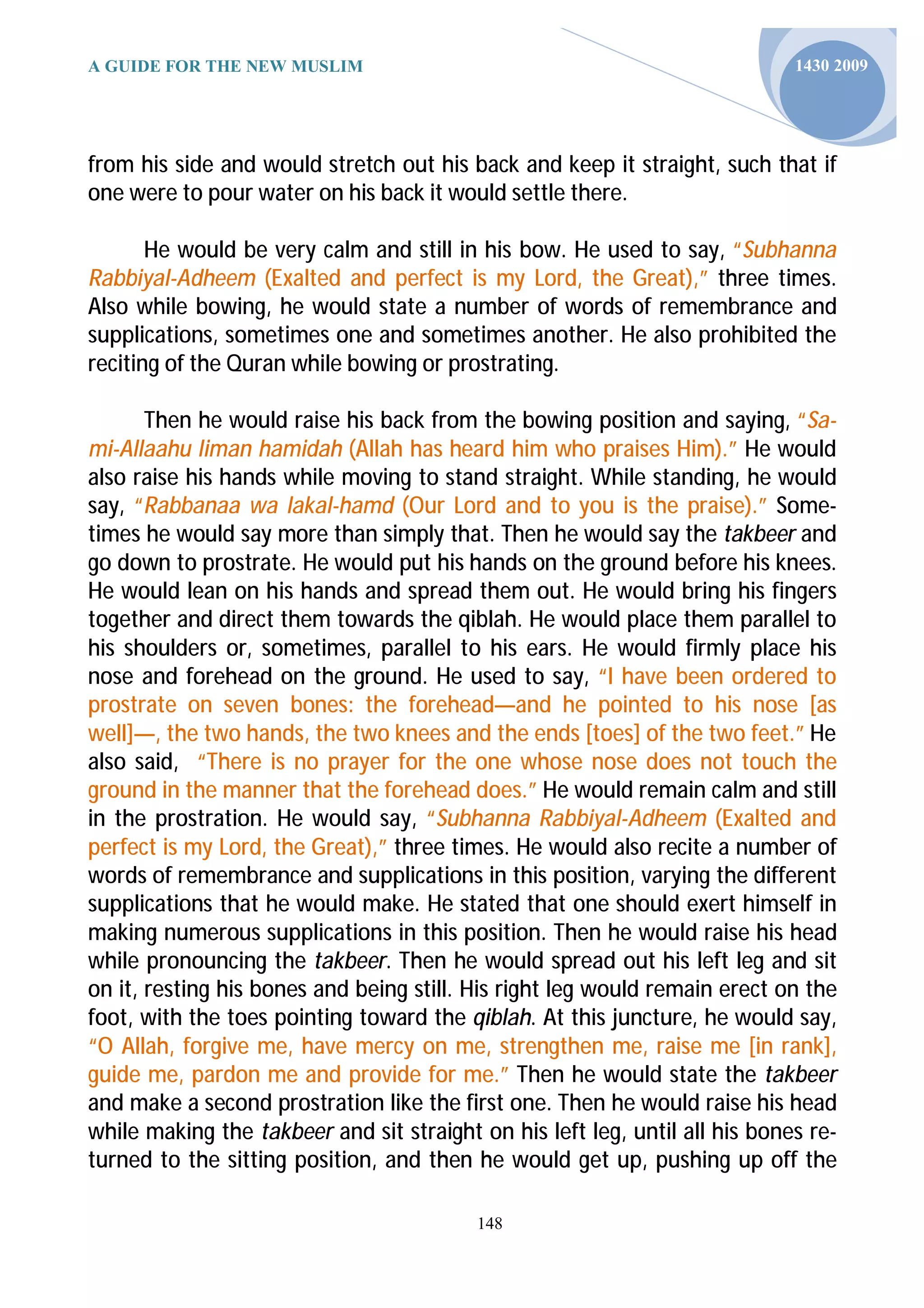A GUIDE FOR THE NEW MUSLIM                                                   1430 2009




from his side and would stretch out his back and keep it straight, such that if
one were to pour water on his back it would settle there.

       He would be very calm and still in his bow. He used to say, “Subhanna
Rabbiyal-Adheem (Exalted and perfect is my Lord, the Great),” three times.
Also while bowing, he would state a number of words of remembrance and
supplications, sometimes one and sometimes another. He also prohibited the
reciting of the Quran while bowing or prostrating.

       Then he would raise his back from the bowing position and saying, “Sa-
mi-Allaahu liman hamidah (Allah has heard him who praises Him).” He would
also raise his hands while moving to stand straight. While standing, he would
say, “Rabbanaa wa lakal-hamd (Our Lord and to you is the praise).” Some-
times he would say more than simply that. Then he would say the takbeer and
go down to prostrate. He would put his hands on the ground before his knees.
He would lean on his hands and spread them out. He would bring his fingers
together and direct them towards the qiblah. He would place them parallel to
his shoulders or, sometimes, parallel to his ears. He would firmly place his
nose and forehead on the ground. He used to say, “I have been ordered to
prostrate on seven bones: the forehead—and he pointed to his nose [as
well]—, the two hands, the two knees and the ends [toes] of the two feet.” He
also said, “There is no prayer for the one whose nose does not touch the
ground in the manner that the forehead does.” He would remain calm and still
in the prostration. He would say, “Subhanna Rabbiyal-Adheem (Exalted and
perfect is my Lord, the Great),” three times. He would also recite a number of
words of remembrance and supplications in this position, varying the different
supplications that he would make. He stated that one should exert himself in
making numerous supplications in this position. Then he would raise his head
while pronouncing the takbeer. Then he would spread out his left leg and sit
on it, resting his bones and being still. His right leg would remain erect on the
foot, with the toes pointing toward the qiblah. At this juncture, he would say,
“O Allah, forgive me, have mercy on me, strengthen me, raise me [in rank],
guide me, pardon me and provide for me.” Then he would state the takbeer
and make a second prostration like the first one. Then he would raise his head
while making the takbeer and sit straight on his left leg, until all his bones re-
turned to the sitting position, and then he would get up, pushing up off the

                                          148
 