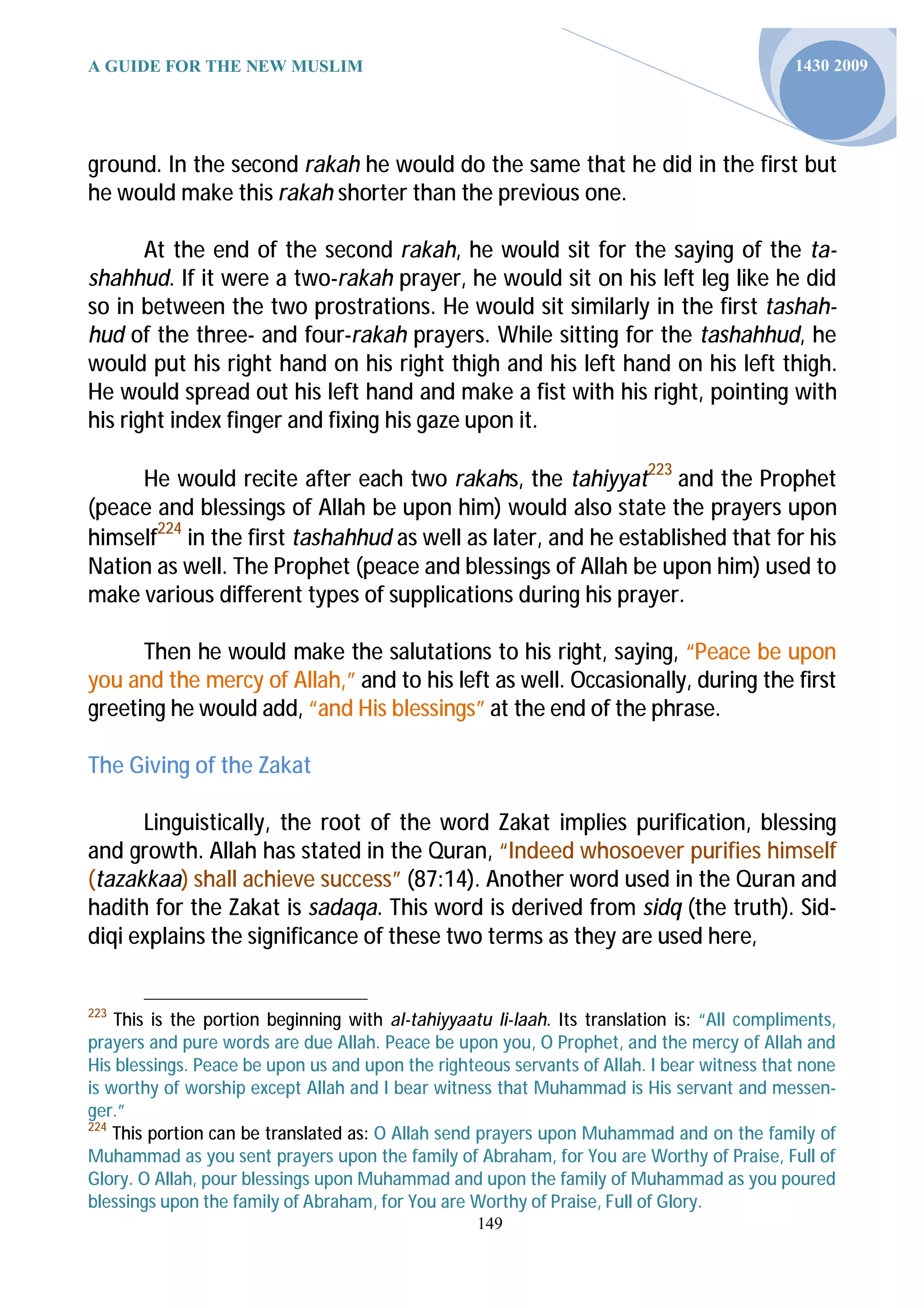 A GUIDE FOR THE NEW MUSLIM                                                                   1430 2009




ground. In the second rakah he would do the same that he did in the first but
he would make this rakah shorter than the previous one.

       At the end of the second rakah, he would sit for the saying of the ta-
shahhud. If it were a two-rakah prayer, he would sit on his left leg like he did
so in between the two prostrations. He would sit similarly in the first tashah-
hud of the three- and four-rakah prayers. While sitting for the tashahhud, he
would put his right hand on his right thigh and his left hand on his left thigh.
He would spread out his left hand and make a fist with his right, pointing with
his right index finger and fixing his gaze upon it.

     He would recite after each two rakahs, the tahiyyat223 and the Prophet
(peace and blessings of Allah be upon him) would also state the prayers upon
himself224 in the first tashahhud as well as later, and he established that for his
Nation as well. The Prophet (peace and blessings of Allah be upon him) used to
make various different types of supplications during his prayer.

      Then he would make the salutations to his right, saying, “Peace be upon
you and the mercy of Allah,” and to his left as well. Occasionally, during the first
greeting he would add, “and His blessings” at the end of the phrase.

The Giving of the Zakat

      Linguistically, the root of the word Zakat implies purification, blessing
and growth. Allah has stated in the Quran, “Indeed whosoever purifies himself
(tazakkaa) shall achieve success” (87:14). Another word used in the Quran and
hadith for the Zakat is sadaqa. This word is derived from sidq (the truth). Sid-
diqi explains the significance of these two terms as they are used here,


223
    This is the portion beginning with al-tahiyyaatu li-laah. Its translation is: “All compliments,
prayers and pure words are due Allah. Peace be upon you, O Prophet, and the mercy of Allah and
His blessings. Peace be upon us and upon the righteous servants of Allah. I bear witness that none
is worthy of worship except Allah and I bear witness that Muhammad is His servant and messen-
ger.”
224
    This portion can be translated as: O Allah send prayers upon Muhammad and on the family of
Muhammad as you sent prayers upon the family of Abraham, for You are Worthy of Praise, Full of
Glory. O Allah, pour blessings upon Muhammad and upon the family of Muhammad as you poured
blessings upon the family of Abraham, for You are Worthy of Praise, Full of Glory.
                                                   149
 