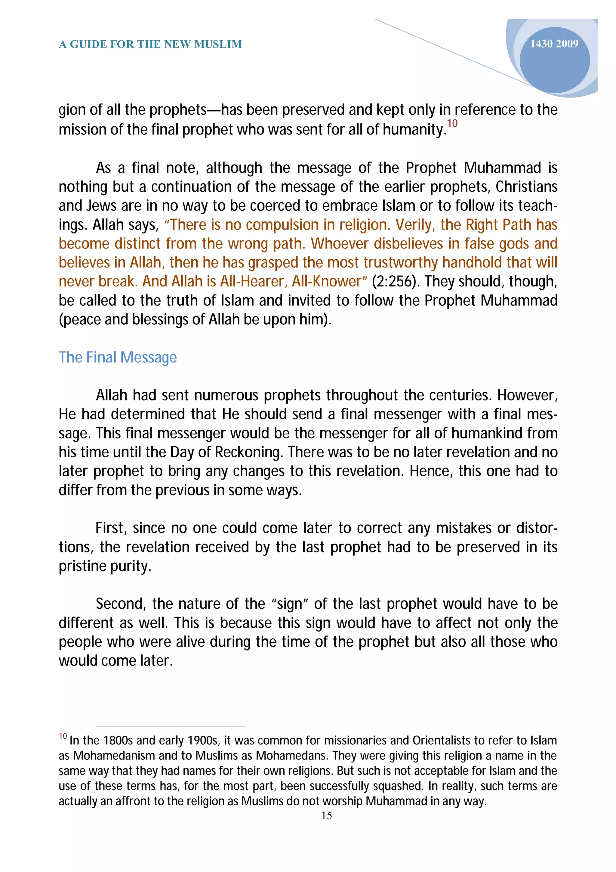 A GUIDE FOR THE NEW MUSLIM                                                                  1430 2009




gion of all the prophets—has been preserved and kept only in reference to the
mission of the final prophet who was sent for all of humanity.10

      As a final note, although the message of the Prophet Muhammad is
nothing but a continuation of the message of the earlier prophets, Christians
and Jews are in no way to be coerced to embrace Islam or to follow its teach-
ings. Allah says, “There is no compulsion in religion. Verily, the Right Path has
become distinct from the wrong path. Whoever disbelieves in false gods and
believes in Allah, then he has grasped the most trustworthy handhold that will
never break. And Allah is All-Hearer, All-Knower” (2:256). They should, though,
be called to the truth of Islam and invited to follow the Prophet Muhammad
(peace and blessings of Allah be upon him).

The Final Message

       Allah had sent numerous prophets throughout the centuries. However,
He had determined that He should send a final messenger with a final mes-
sage. This final messenger would be the messenger for all of humankind from
his time until the Day of Reckoning. There was to be no later revelation and no
later prophet to bring any changes to this revelation. Hence, this one had to
differ from the previous in some ways.

       First, since no one could come later to correct any mistakes or distor-
tions, the revelation received by the last prophet had to be preserved in its
pristine purity.

      Second, the nature of the “sign” of the last prophet would have to be
different as well. This is because this sign would have to affect not only the
people who were alive during the time of the prophet but also all those who
would come later.



10
  In the 1800s and early 1900s, it was common for missionaries and Orientalists to refer to Islam
as Mohamedanism and to Muslims as Mohamedans. They were giving this religion a name in the
same way that they had names for their own religions. But such is not acceptable for Islam and the
use of these terms has, for the most part, been successfully squashed. In reality, such terms are
actually an affront to the religion as Muslims do not worship Muhammad in any way.
                                                   15
 