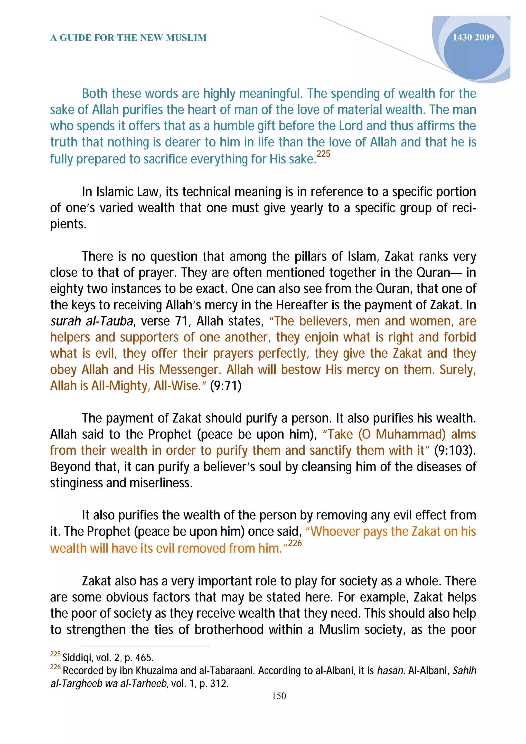 A GUIDE FOR THE NEW MUSLIM                                                                   1430 2009




       Both these words are highly meaningful. The spending of wealth for the
sake of Allah purifies the heart of man of the love of material wealth. The man
who spends it offers that as a humble gift before the Lord and thus affirms the
truth that nothing is dearer to him in life than the love of Allah and that he is
fully prepared to sacrifice everything for His sake.225

      In Islamic Law, its technical meaning is in reference to a specific portion
of one’s varied wealth that one must give yearly to a specific group of reci-
pients.

       There is no question that among the pillars of Islam, Zakat ranks very
close to that of prayer. They are often mentioned together in the Quran— in
eighty two instances to be exact. One can also see from the Quran, that one of
the keys to receiving Allah’s mercy in the Hereafter is the payment of Zakat. In
surah al-Tauba, verse 71, Allah states, “The believers, men and women, are
helpers and supporters of one another, they enjoin what is right and forbid
what is evil, they offer their prayers perfectly, they give the Zakat and they
obey Allah and His Messenger. Allah will bestow His mercy on them. Surely,
Allah is All-Mighty, All-Wise.” (9:71)

      The payment of Zakat should purify a person. It also purifies his wealth.
Allah said to the Prophet (peace be upon him), “Take (O Muhammad) alms
from their wealth in order to purify them and sanctify them with it” (9:103).
Beyond that, it can purify a believer’s soul by cleansing him of the diseases of
stinginess and miserliness.

       It also purifies the wealth of the person by removing any evil effect from
it. The Prophet (peace be upon him) once said, “Whoever pays the Zakat on his
wealth will have its evil removed from him.”226

      Zakat also has a very important role to play for society as a whole. There
are some obvious factors that may be stated here. For example, Zakat helps
the poor of society as they receive wealth that they need. This should also help
to strengthen the ties of brotherhood within a Muslim society, as the poor
225
   Siddiqi, vol. 2, p. 465.
226
   Recorded by ibn Khuzaima and al-Tabaraani. According to al-Albani, it is hasan. Al-Albani, Sahih
al-Targheeb wa al-Tarheeb, vol. 1, p. 312.
                                                   150
 