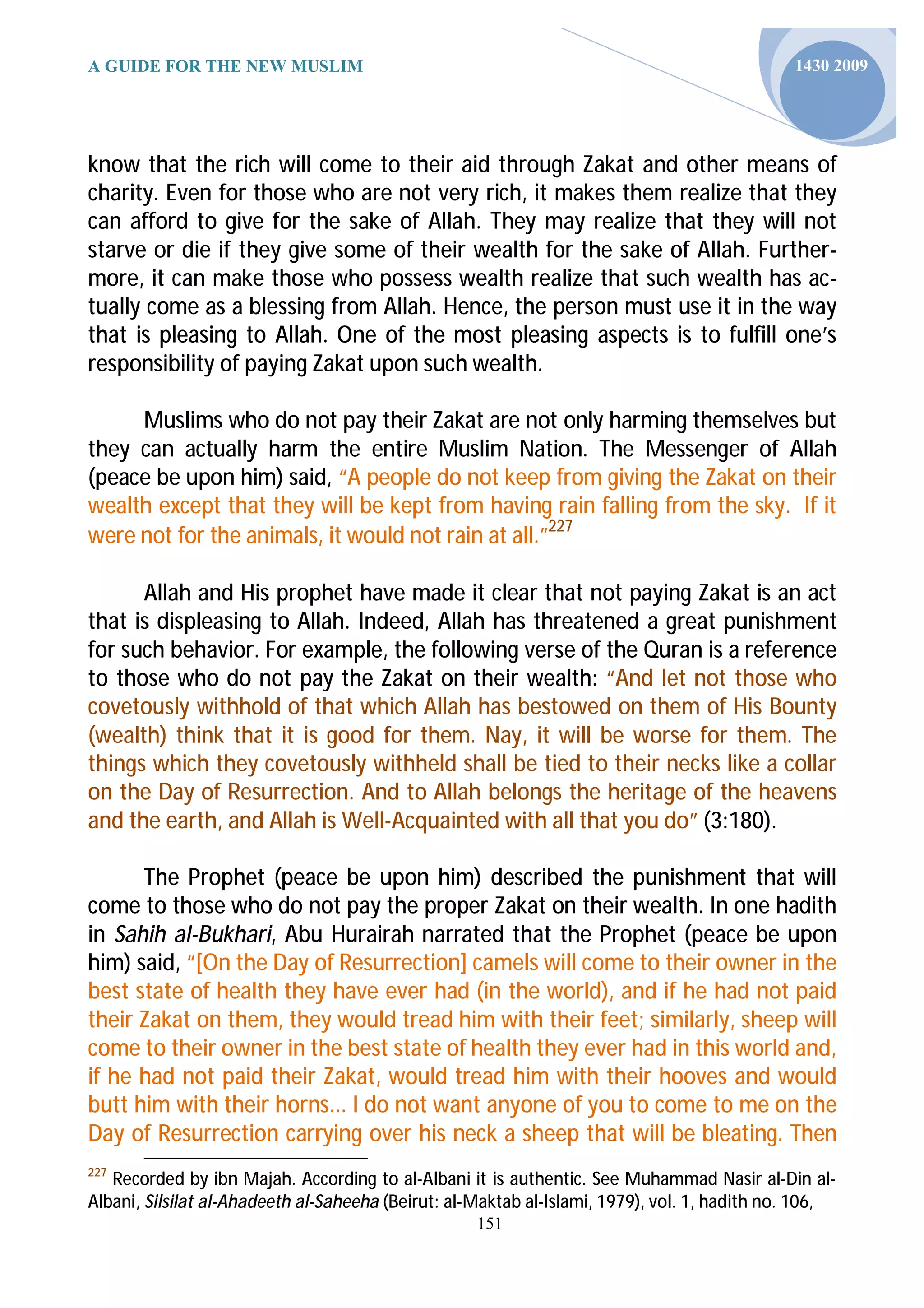 A GUIDE FOR THE NEW MUSLIM                                                                    1430 2009




know that the rich will come to their aid through Zakat and other means of
charity. Even for those who are not very rich, it makes them realize that they
can afford to give for the sake of Allah. They may realize that they will not
starve or die if they give some of their wealth for the sake of Allah. Further-
more, it can make those who possess wealth realize that such wealth has ac-
tually come as a blessing from Allah. Hence, the person must use it in the way
that is pleasing to Allah. One of the most pleasing aspects is to fulfill one’s
responsibility of paying Zakat upon such wealth.

     Muslims who do not pay their Zakat are not only harming themselves but
they can actually harm the entire Muslim Nation. The Messenger of Allah
(peace be upon him) said, “A people do not keep from giving the Zakat on their
wealth except that they will be kept from having rain falling from the sky. If it
were not for the animals, it would not rain at all.”227

      Allah and His prophet have made it clear that not paying Zakat is an act
that is displeasing to Allah. Indeed, Allah has threatened a great punishment
for such behavior. For example, the following verse of the Quran is a reference
to those who do not pay the Zakat on their wealth: “And let not those who
covetously withhold of that which Allah has bestowed on them of His Bounty
(wealth) think that it is good for them. Nay, it will be worse for them. The
things which they covetously withheld shall be tied to their necks like a collar
on the Day of Resurrection. And to Allah belongs the heritage of the heavens
and the earth, and Allah is Well-Acquainted with all that you do” (3:180).

      The Prophet (peace be upon him) described the punishment that will
come to those who do not pay the proper Zakat on their wealth. In one hadith
in Sahih al-Bukhari, Abu Hurairah narrated that the Prophet (peace be upon
him) said, “[On the Day of Resurrection] camels will come to their owner in the
best state of health they have ever had (in the world), and if he had not paid
their Zakat on them, they would tread him with their feet; similarly, sheep will
come to their owner in the best state of health they ever had in this world and,
if he had not paid their Zakat, would tread him with their hooves and would
butt him with their horns... I do not want anyone of you to come to me on the
Day of Resurrection carrying over his neck a sheep that will be bleating. Then
227
   Recorded by ibn Majah. According to al-Albani it is authentic. See Muhammad Nasir al-Din al-
Albani, Silsilat al-Ahadeeth al-Saheeha (Beirut: al-Maktab al-Islami, 1979), vol. 1, hadith no. 106,
                                                    151
 