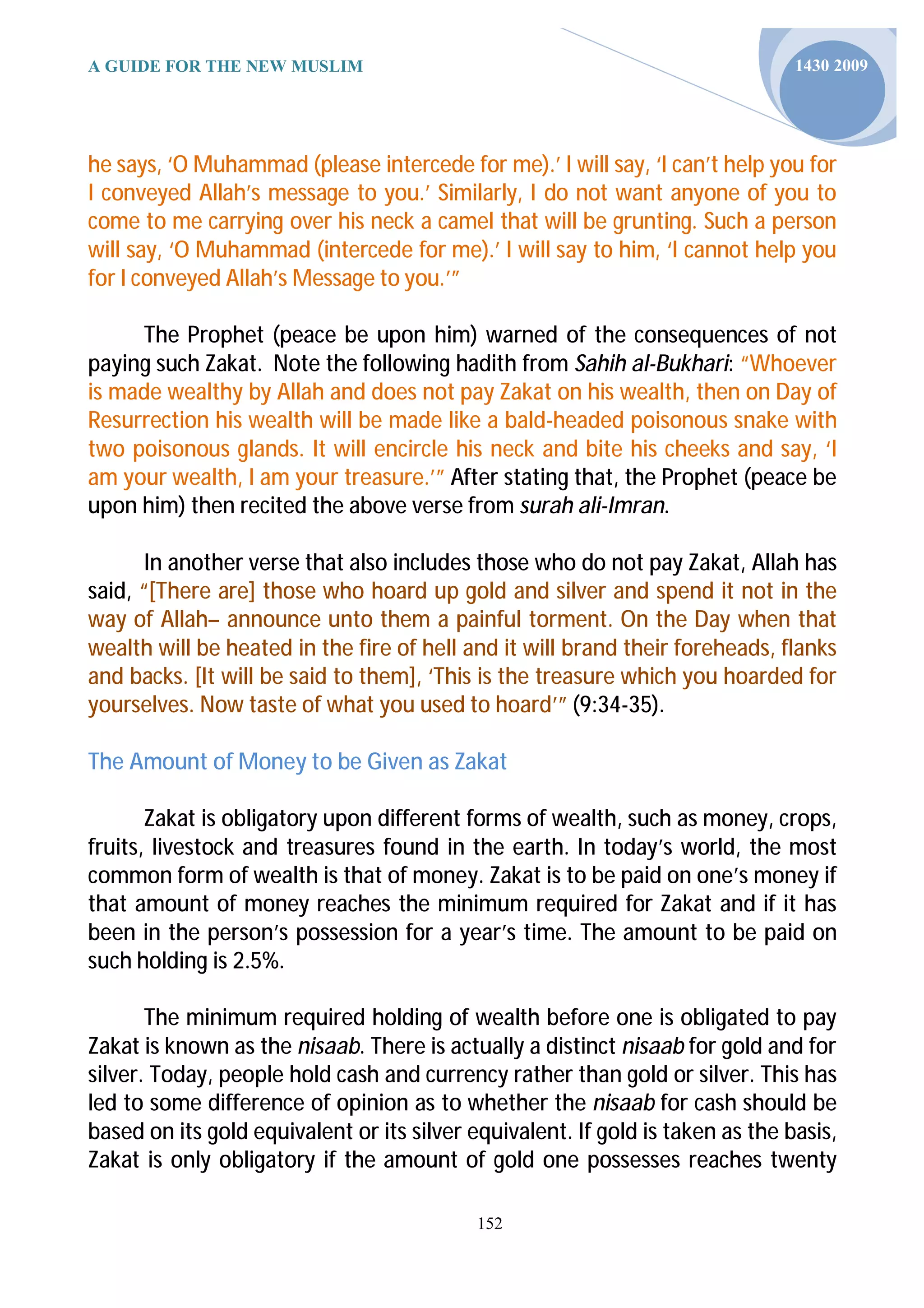 A GUIDE FOR THE NEW MUSLIM                                                      1430 2009




he says, ‘O Muhammad (please intercede for me).’ I will say, ‘I can’t help you for
I conveyed Allah’s message to you.’ Similarly, I do not want anyone of you to
come to me carrying over his neck a camel that will be grunting. Such a person
will say, ‘O Muhammad (intercede for me).’ I will say to him, ‘I cannot help you
for I conveyed Allah’s Message to you.’”

     The Prophet (peace be upon him) warned of the consequences of not
paying such Zakat. Note the following hadith from Sahih al-Bukhari: “Whoever
is made wealthy by Allah and does not pay Zakat on his wealth, then on Day of
Resurrection his wealth will be made like a bald-headed poisonous snake with
two poisonous glands. It will encircle his neck and bite his cheeks and say, ‘I
am your wealth, I am your treasure.’” After stating that, the Prophet (peace be
upon him) then recited the above verse from surah ali-Imran.

       In another verse that also includes those who do not pay Zakat, Allah has
said, “[There are] those who hoard up gold and silver and spend it not in the
way of Allah– announce unto them a painful torment. On the Day when that
wealth will be heated in the fire of hell and it will brand their foreheads, flanks
and backs. [It will be said to them], ‘This is the treasure which you hoarded for
yourselves. Now taste of what you used to hoard’” (9:34-35).

The Amount of Money to be Given as Zakat

       Zakat is obligatory upon different forms of wealth, such as money, crops,
fruits, livestock and treasures found in the earth. In today’s world, the most
common form of wealth is that of money. Zakat is to be paid on one’s money if
that amount of money reaches the minimum required for Zakat and if it has
been in the person’s possession for a year’s time. The amount to be paid on
such holding is 2.5%.

       The minimum required holding of wealth before one is obligated to pay
Zakat is known as the nisaab. There is actually a distinct nisaab for gold and for
silver. Today, people hold cash and currency rather than gold or silver. This has
led to some difference of opinion as to whether the nisaab for cash should be
based on its gold equivalent or its silver equivalent. If gold is taken as the basis,
Zakat is only obligatory if the amount of gold one possesses reaches twenty

                                            152
 