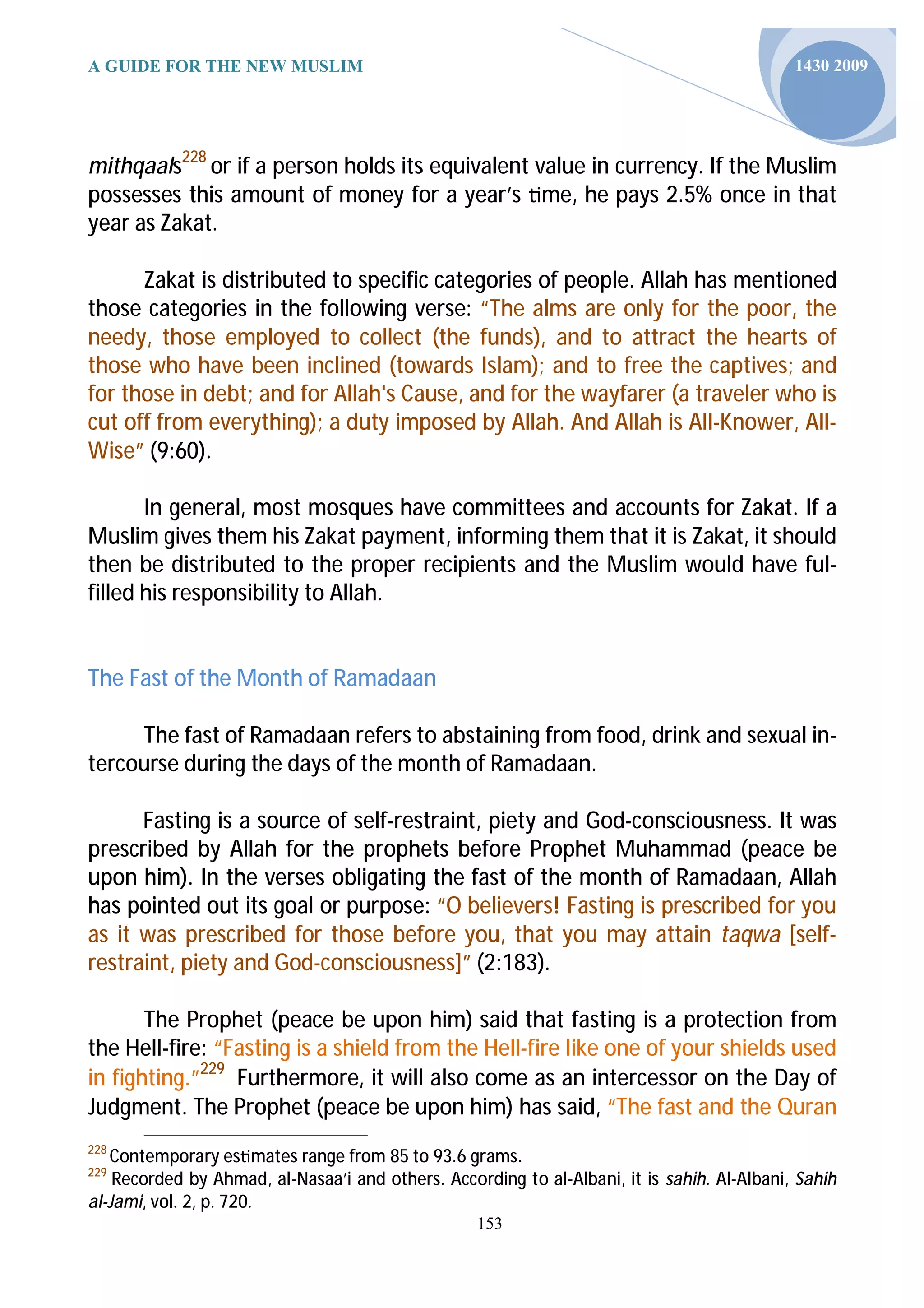 A GUIDE FOR THE NEW MUSLIM                                                                   1430 2009




mithqaals228 or if a person holds its equivalent value in currency. If the Muslim
possesses this amount of money for a year’s me, he pays 2.5% once in that
year as Zakat.

      Zakat is distributed to specific categories of people. Allah has mentioned
those categories in the following verse: “The alms are only for the poor, the
needy, those employed to collect (the funds), and to attract the hearts of
those who have been inclined (towards Islam); and to free the captives; and
for those in debt; and for Allah's Cause, and for the wayfarer (a traveler who is
cut off from everything); a duty imposed by Allah. And Allah is All-Knower, All-
Wise” (9:60).

       In general, most mosques have committees and accounts for Zakat. If a
Muslim gives them his Zakat payment, informing them that it is Zakat, it should
then be distributed to the proper recipients and the Muslim would have ful-
filled his responsibility to Allah.


The Fast of the Month of Ramadaan

     The fast of Ramadaan refers to abstaining from food, drink and sexual in-
tercourse during the days of the month of Ramadaan.

      Fasting is a source of self-restraint, piety and God-consciousness. It was
prescribed by Allah for the prophets before Prophet Muhammad (peace be
upon him). In the verses obligating the fast of the month of Ramadaan, Allah
has pointed out its goal or purpose: “O believers! Fasting is prescribed for you
as it was prescribed for those before you, that you may attain taqwa [self-
restraint, piety and God-consciousness]” (2:183).

       The Prophet (peace be upon him) said that fasting is a protection from
the Hell-fire: “Fasting is a shield from the Hell-fire like one of your shields used
in fighting.”229 Furthermore, it will also come as an intercessor on the Day of
Judgment. The Prophet (peace be upon him) has said, “The fast and the Quran
228
   Contemporary es mates range from 85 to 93.6 grams.
229
    Recorded by Ahmad, al-Nasaa’i and others. According to al-Albani, it is sahih. Al-Albani, Sahih
al-Jami, vol. 2, p. 720.
                                                   153
 