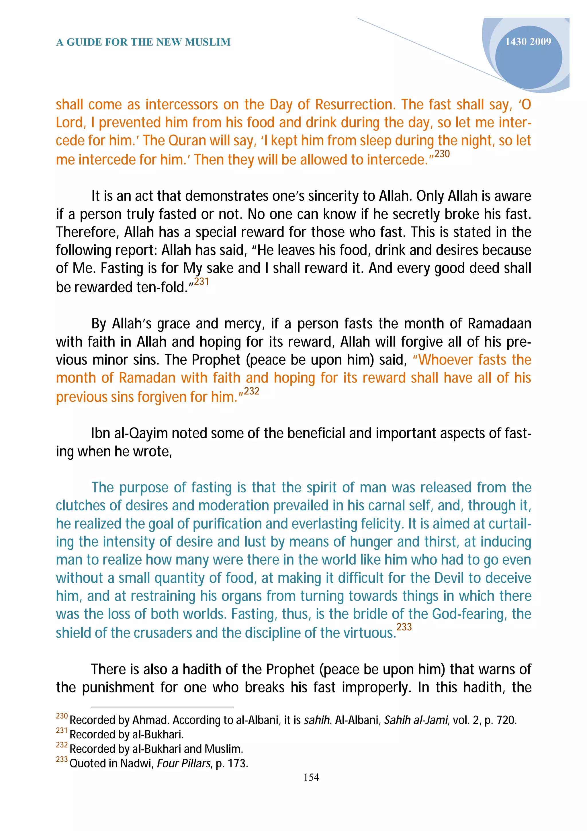 A GUIDE FOR THE NEW MUSLIM                                                                        1430 2009




shall come as intercessors on the Day of Resurrection. The fast shall say, ‘O
Lord, I prevented him from his food and drink during the day, so let me inter-
cede for him.’ The Quran will say, ‘I kept him from sleep during the night, so let
me intercede for him.’ Then they will be allowed to intercede.”230

       It is an act that demonstrates one’s sincerity to Allah. Only Allah is aware
if a person truly fasted or not. No one can know if he secretly broke his fast.
Therefore, Allah has a special reward for those who fast. This is stated in the
following report: Allah has said, “He leaves his food, drink and desires because
of Me. Fasting is for My sake and I shall reward it. And every good deed shall
be rewarded ten-fold.”231

      By Allah’s grace and mercy, if a person fasts the month of Ramadaan
with faith in Allah and hoping for its reward, Allah will forgive all of his pre-
vious minor sins. The Prophet (peace be upon him) said, “Whoever fasts the
month of Ramadan with faith and hoping for its reward shall have all of his
previous sins forgiven for him.”232

     Ibn al-Qayim noted some of the beneficial and important aspects of fast-
ing when he wrote,

      The purpose of fasting is that the spirit of man was released from the
clutches of desires and moderation prevailed in his carnal self, and, through it,
he realized the goal of purification and everlasting felicity. It is aimed at curtail-
ing the intensity of desire and lust by means of hunger and thirst, at inducing
man to realize how many were there in the world like him who had to go even
without a small quantity of food, at making it difficult for the Devil to deceive
him, and at restraining his organs from turning towards things in which there
was the loss of both worlds. Fasting, thus, is the bridle of the God-fearing, the
shield of the crusaders and the discipline of the virtuous.233

     There is also a hadith of the Prophet (peace be upon him) that warns of
the punishment for one who breaks his fast improperly. In this hadith, the
230
    Recorded by Ahmad. According to al-Albani, it is sahih. Al-Albani, Sahih al-Jami, vol. 2, p. 720.
231
    Recorded by al-Bukhari.
232
    Recorded by al-Bukhari and Muslim.
233
    Quoted in Nadwi, Four Pillars, p. 173.
                                                      154
 