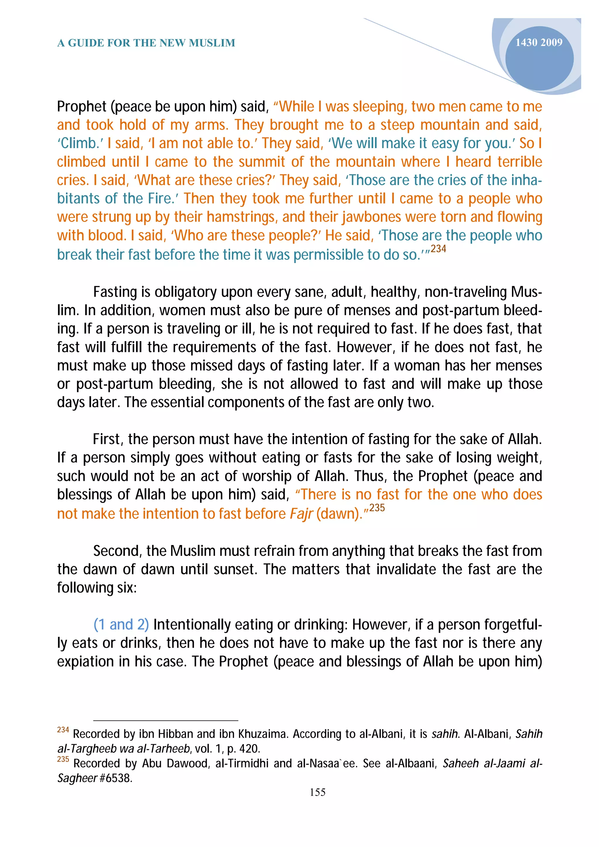 A GUIDE FOR THE NEW MUSLIM                                                                  1430 2009




Prophet (peace be upon him) said, “While I was sleeping, two men came to me
and took hold of my arms. They brought me to a steep mountain and said,
‘Climb.’ I said, ‘I am not able to.’ They said, ‘We will make it easy for you.’ So I
climbed until I came to the summit of the mountain where I heard terrible
cries. I said, ‘What are these cries?’ They said, ‘Those are the cries of the inha-
bitants of the Fire.’ Then they took me further until I came to a people who
were strung up by their hamstrings, and their jawbones were torn and flowing
with blood. I said, ‘Who are these people?’ He said, ‘Those are the people who
break their fast before the time it was permissible to do so.’”234

       Fasting is obligatory upon every sane, adult, healthy, non-traveling Mus-
lim. In addition, women must also be pure of menses and post-partum bleed-
ing. If a person is traveling or ill, he is not required to fast. If he does fast, that
fast will fulfill the requirements of the fast. However, if he does not fast, he
must make up those missed days of fasting later. If a woman has her menses
or post-partum bleeding, she is not allowed to fast and will make up those
days later. The essential components of the fast are only two.

      First, the person must have the intention of fasting for the sake of Allah.
If a person simply goes without eating or fasts for the sake of losing weight,
such would not be an act of worship of Allah. Thus, the Prophet (peace and
blessings of Allah be upon him) said, “There is no fast for the one who does
not make the intention to fast before Fajr (dawn).”235

      Second, the Muslim must refrain from anything that breaks the fast from
the dawn of dawn until sunset. The matters that invalidate the fast are the
following six:

      (1 and 2) Intentionally eating or drinking: However, if a person forgetful-
ly eats or drinks, then he does not have to make up the fast nor is there any
expiation in his case. The Prophet (peace and blessings of Allah be upon him)



234
    Recorded by ibn Hibban and ibn Khuzaima. According to al-Albani, it is sahih. Al-Albani, Sahih
al-Targheeb wa al-Tarheeb, vol. 1, p. 420.
235
    Recorded by Abu Dawood, al-Tirmidhi and al-Nasaa`ee. See al-Albaani, Saheeh al-Jaami al-
Sagheer #6538.
                                                  155
 