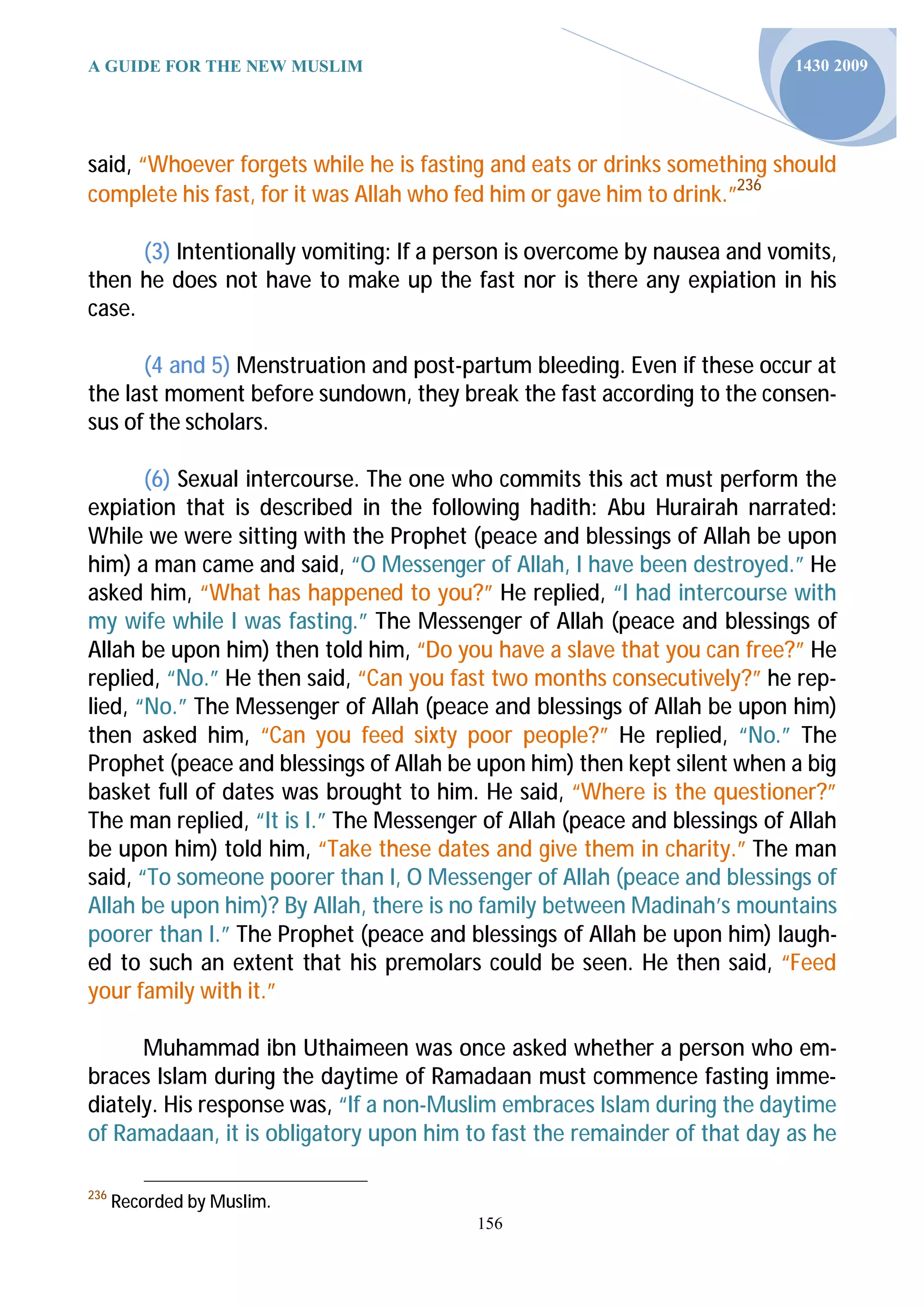 A GUIDE FOR THE NEW MUSLIM                                                 1430 2009




said, “Whoever forgets while he is fasting and eats or drinks something should
complete his fast, for it was Allah who fed him or gave him to drink.”236

      (3) Intentionally vomiting: If a person is overcome by nausea and vomits,
then he does not have to make up the fast nor is there any expiation in his
case.

      (4 and 5) Menstruation and post-partum bleeding. Even if these occur at
the last moment before sundown, they break the fast according to the consen-
sus of the scholars.

       (6) Sexual intercourse. The one who commits this act must perform the
expiation that is described in the following hadith: Abu Hurairah narrated:
While we were sitting with the Prophet (peace and blessings of Allah be upon
him) a man came and said, “O Messenger of Allah, I have been destroyed.” He
asked him, “What has happened to you?” He replied, “I had intercourse with
my wife while I was fasting.” The Messenger of Allah (peace and blessings of
Allah be upon him) then told him, “Do you have a slave that you can free?” He
replied, “No.” He then said, “Can you fast two months consecutively?” he rep-
lied, “No.” The Messenger of Allah (peace and blessings of Allah be upon him)
then asked him, “Can you feed sixty poor people?” He replied, “No.” The
Prophet (peace and blessings of Allah be upon him) then kept silent when a big
basket full of dates was brought to him. He said, “Where is the questioner?”
The man replied, “It is I.” The Messenger of Allah (peace and blessings of Allah
be upon him) told him, “Take these dates and give them in charity.” The man
said, “To someone poorer than I, O Messenger of Allah (peace and blessings of
Allah be upon him)? By Allah, there is no family between Madinah’s mountains
poorer than I.” The Prophet (peace and blessings of Allah be upon him) laugh-
ed to such an extent that his premolars could be seen. He then said, “Feed
your family with it.”

      Muhammad ibn Uthaimeen was once asked whether a person who em-
braces Islam during the daytime of Ramadaan must commence fasting imme-
diately. His response was, “If a non-Muslim embraces Islam during the daytime
of Ramadaan, it is obligatory upon him to fast the remainder of that day as he

236
      Recorded by Muslim.
                                         156
 