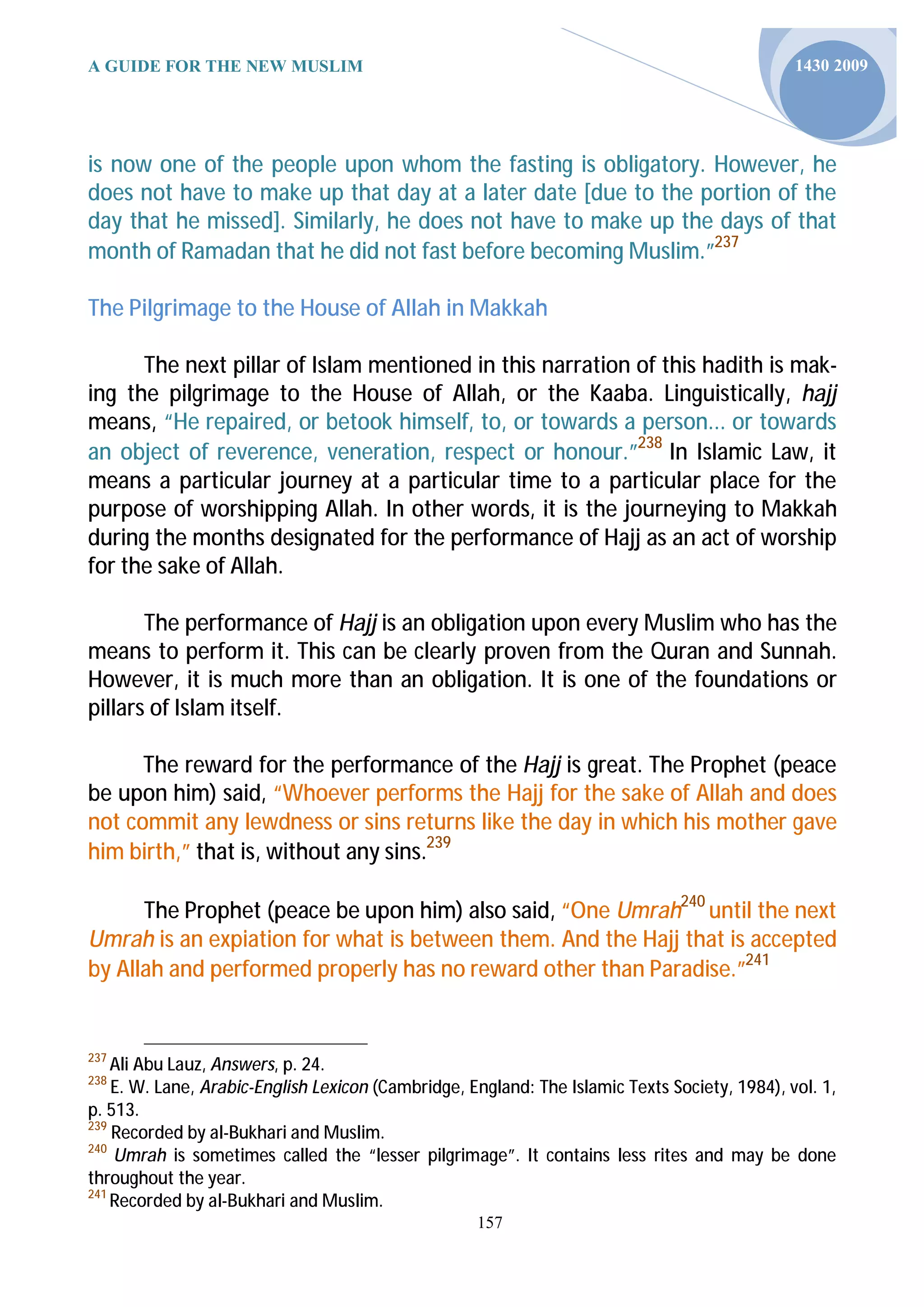 A GUIDE FOR THE NEW MUSLIM                                                                     1430 2009




is now one of the people upon whom the fasting is obligatory. However, he
does not have to make up that day at a later date [due to the portion of the
day that he missed]. Similarly, he does not have to make up the days of that
month of Ramadan that he did not fast before becoming Muslim.”237

The Pilgrimage to the House of Allah in Makkah

      The next pillar of Islam mentioned in this narration of this hadith is mak-
ing the pilgrimage to the House of Allah, or the Kaaba. Linguistically, hajj
means, “He repaired, or betook himself, to, or towards a person... or towards
an object of reverence, veneration, respect or honour.”238 In Islamic Law, it
means a particular journey at a particular time to a particular place for the
purpose of worshipping Allah. In other words, it is the journeying to Makkah
during the months designated for the performance of Hajj as an act of worship
for the sake of Allah.

       The performance of Hajj is an obligation upon every Muslim who has the
means to perform it. This can be clearly proven from the Quran and Sunnah.
However, it is much more than an obligation. It is one of the foundations or
pillars of Islam itself.

      The reward for the performance of the Hajj is great. The Prophet (peace
be upon him) said, “Whoever performs the Hajj for the sake of Allah and does
not commit any lewdness or sins returns like the day in which his mother gave
him birth,” that is, without any sins.239

      The Prophet (peace be upon him) also said, “One Umrah240 until the next
Umrah is an expiation for what is between them. And the Hajj that is accepted
by Allah and performed properly has no reward other than Paradise.”241


237
    Ali Abu Lauz, Answers, p. 24.
238
    E. W. Lane, Arabic-English Lexicon (Cambridge, England: The Islamic Texts Society, 1984), vol. 1,
p. 513.
239
    Recorded by al-Bukhari and Muslim.
240
    Umrah is sometimes called the “lesser pilgrimage”. It contains less rites and may be done
throughout the year.
241
    Recorded by al-Bukhari and Muslim.
                                                    157
 