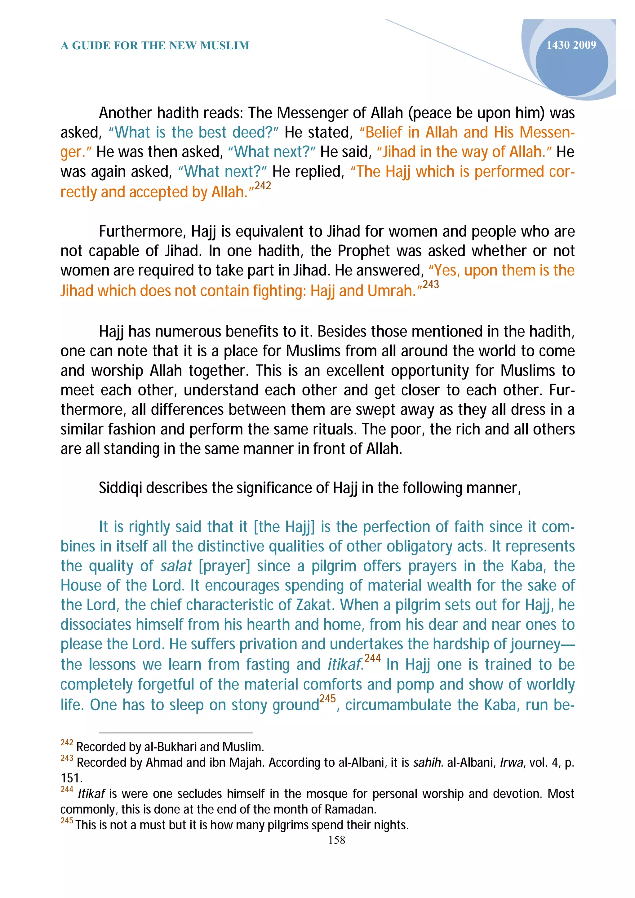 A GUIDE FOR THE NEW MUSLIM                                                                     1430 2009




      Another hadith reads: The Messenger of Allah (peace be upon him) was
asked, “What is the best deed?” He stated, “Belief in Allah and His Messen-
ger.” He was then asked, “What next?” He said, “Jihad in the way of Allah.” He
was again asked, “What next?” He replied, “The Hajj which is performed cor-
rectly and accepted by Allah.”242

      Furthermore, Hajj is equivalent to Jihad for women and people who are
not capable of Jihad. In one hadith, the Prophet was asked whether or not
women are required to take part in Jihad. He answered, “Yes, upon them is the
Jihad which does not contain fighting: Hajj and Umrah.”243

       Hajj has numerous benefits to it. Besides those mentioned in the hadith,
one can note that it is a place for Muslims from all around the world to come
and worship Allah together. This is an excellent opportunity for Muslims to
meet each other, understand each other and get closer to each other. Fur-
thermore, all differences between them are swept away as they all dress in a
similar fashion and perform the same rituals. The poor, the rich and all others
are all standing in the same manner in front of Allah.

       Siddiqi describes the significance of Hajj in the following manner,

       It is rightly said that it [the Hajj] is the perfection of faith since it com-
bines in itself all the distinctive qualities of other obligatory acts. It represents
the quality of salat [prayer] since a pilgrim offers prayers in the Kaba, the
House of the Lord. It encourages spending of material wealth for the sake of
the Lord, the chief characteristic of Zakat. When a pilgrim sets out for Hajj, he
dissociates himself from his hearth and home, from his dear and near ones to
please the Lord. He suffers privation and undertakes the hardship of journey—
the lessons we learn from fasting and itikaf.244 In Hajj one is trained to be
completely forgetful of the material comforts and pomp and show of worldly
life. One has to sleep on stony ground245, circumambulate the Kaba, run be-

242
    Recorded by al-Bukhari and Muslim.
243
    Recorded by Ahmad and ibn Majah. According to al-Albani, it is sahih. al-Albani, Irwa, vol. 4, p.
151.
244
    Itikaf is were one secludes himself in the mosque for personal worship and devotion. Most
commonly, this is done at the end of the month of Ramadan.
245
    This is not a must but it is how many pilgrims spend their nights.
                                                    158
 