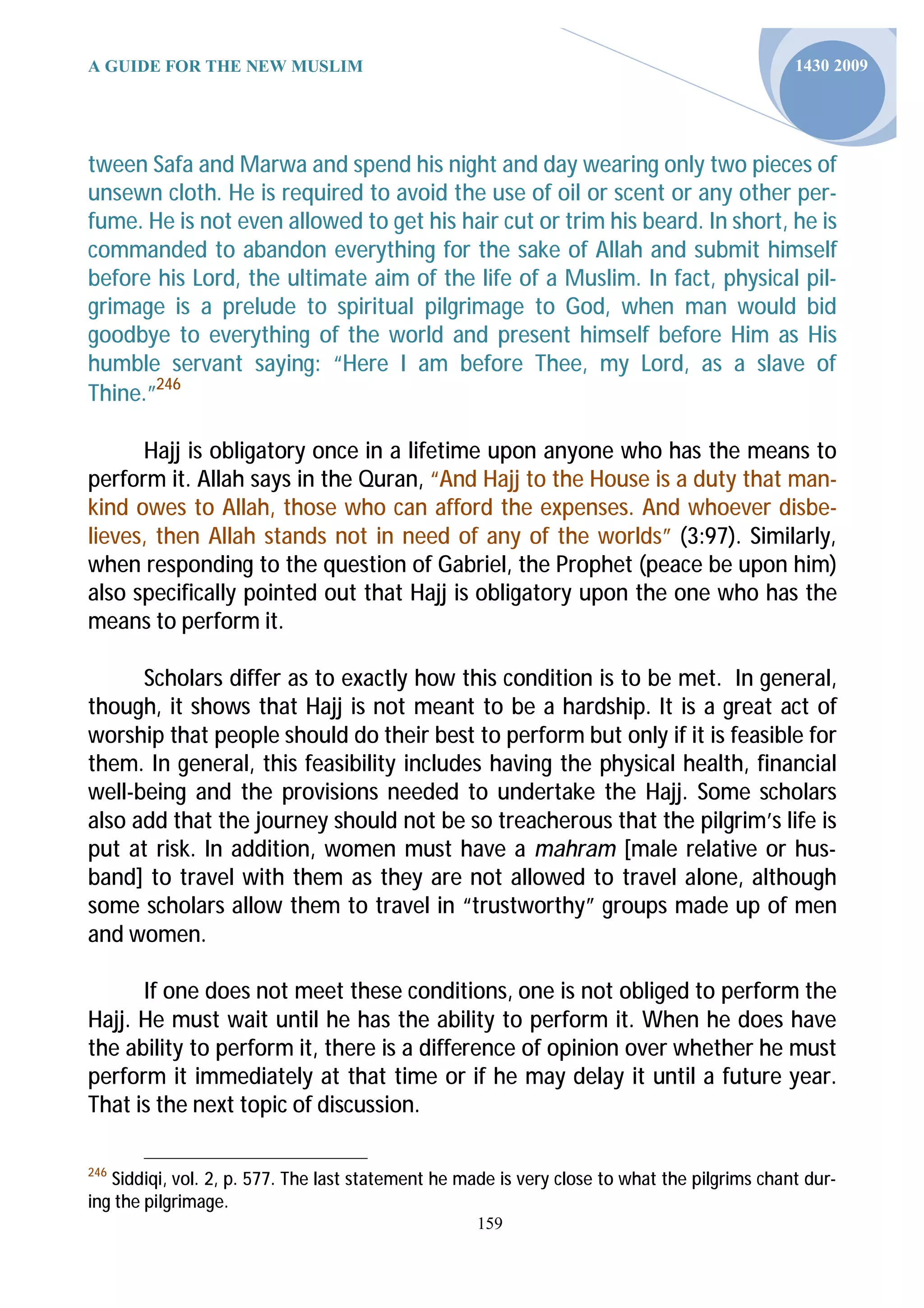 A GUIDE FOR THE NEW MUSLIM                                                                    1430 2009




tween Safa and Marwa and spend his night and day wearing only two pieces of
unsewn cloth. He is required to avoid the use of oil or scent or any other per-
fume. He is not even allowed to get his hair cut or trim his beard. In short, he is
commanded to abandon everything for the sake of Allah and submit himself
before his Lord, the ultimate aim of the life of a Muslim. In fact, physical pil-
grimage is a prelude to spiritual pilgrimage to God, when man would bid
goodbye to everything of the world and present himself before Him as His
humble servant saying: “Here I am before Thee, my Lord, as a slave of
Thine.”246

      Hajj is obligatory once in a lifetime upon anyone who has the means to
perform it. Allah says in the Quran, “And Hajj to the House is a duty that man-
kind owes to Allah, those who can afford the expenses. And whoever disbe-
lieves, then Allah stands not in need of any of the worlds” (3:97). Similarly,
when responding to the question of Gabriel, the Prophet (peace be upon him)
also specifically pointed out that Hajj is obligatory upon the one who has the
means to perform it.

      Scholars differ as to exactly how this condition is to be met. In general,
though, it shows that Hajj is not meant to be a hardship. It is a great act of
worship that people should do their best to perform but only if it is feasible for
them. In general, this feasibility includes having the physical health, financial
well-being and the provisions needed to undertake the Hajj. Some scholars
also add that the journey should not be so treacherous that the pilgrim’s life is
put at risk. In addition, women must have a mahram [male relative or hus-
band] to travel with them as they are not allowed to travel alone, although
some scholars allow them to travel in “trustworthy” groups made up of men
and women.

      If one does not meet these conditions, one is not obliged to perform the
Hajj. He must wait until he has the ability to perform it. When he does have
the ability to perform it, there is a difference of opinion over whether he must
perform it immediately at that time or if he may delay it until a future year.
That is the next topic of discussion.

246
   Siddiqi, vol. 2, p. 577. The last statement he made is very close to what the pilgrims chant dur-
ing the pilgrimage.
                                                    159
 
