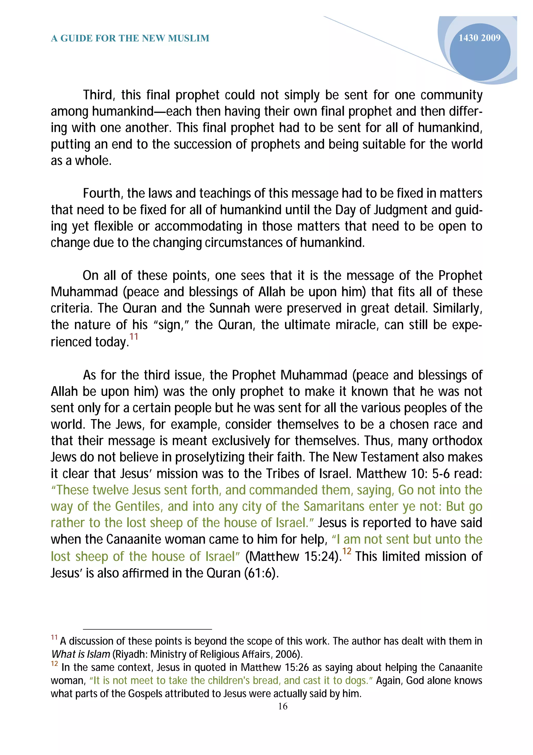 A GUIDE FOR THE NEW MUSLIM                                                                   1430 2009




      Third, this final prophet could not simply be sent for one community
among humankind—each then having their own final prophet and then differ-
ing with one another. This final prophet had to be sent for all of humankind,
putting an end to the succession of prophets and being suitable for the world
as a whole.

      Fourth, the laws and teachings of this message had to be fixed in matters
that need to be fixed for all of humankind until the Day of Judgment and guid-
ing yet flexible or accommodating in those matters that need to be open to
change due to the changing circumstances of humankind.

       On all of these points, one sees that it is the message of the Prophet
Muhammad (peace and blessings of Allah be upon him) that fits all of these
criteria. The Quran and the Sunnah were preserved in great detail. Similarly,
the nature of his “sign,” the Quran, the ultimate miracle, can still be expe-
rienced today.11

       As for the third issue, the Prophet Muhammad (peace and blessings of
Allah be upon him) was the only prophet to make it known that he was not
sent only for a certain people but he was sent for all the various peoples of the
world. The Jews, for example, consider themselves to be a chosen race and
that their message is meant exclusively for themselves. Thus, many orthodox
Jews do not believe in proselytizing their faith. The New Testament also makes
it clear that Jesus’ mission was to the Tribes of Israel. Ma hew 10: 5-6 read:
“These twelve Jesus sent forth, and commanded them, saying, Go not into the
way of the Gentiles, and into any city of the Samaritans enter ye not: But go
rather to the lost sheep of the house of Israel.” Jesus is reported to have said
when the Canaanite woman came to him for help, “I am not sent but unto the
lost sheep of the house of Israel” (Ma hew 15:24).12 This limited mission of
Jesus’ is also aﬃrmed in the Quran (61:6).



11
   A discussion of these points is beyond the scope of this work. The author has dealt with them in
What is Islam (Riyadh: Ministry of Religious Aﬀairs, 2006).
12
   In the same context, Jesus in quoted in Ma hew 15:26 as saying about helping the Canaanite
woman, “It is not meet to take the children's bread, and cast it to dogs.” Again, God alone knows
what parts of the Gospels attributed to Jesus were actually said by him.
                                                    16
 