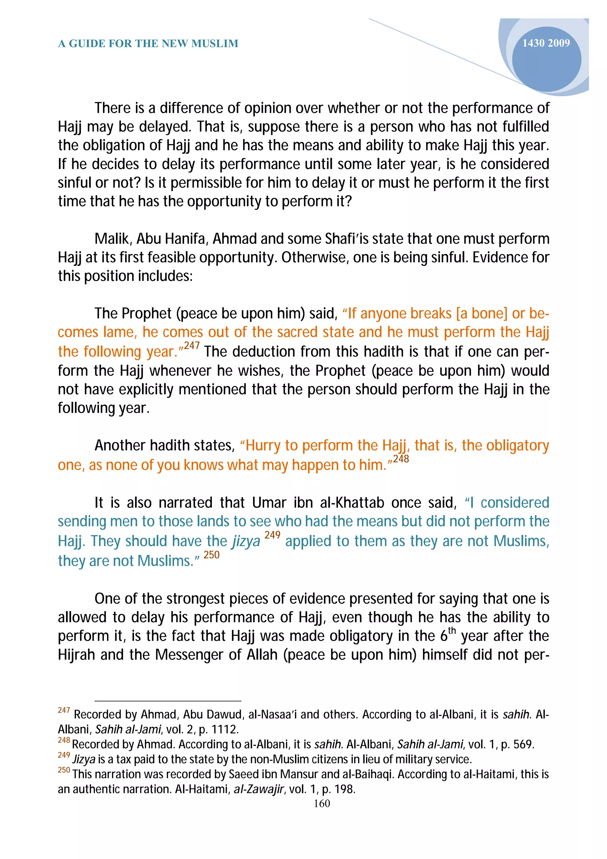 A GUIDE FOR THE NEW MUSLIM                                                                     1430 2009




       There is a difference of opinion over whether or not the performance of
Hajj may be delayed. That is, suppose there is a person who has not fulfilled
the obligation of Hajj and he has the means and ability to make Hajj this year.
If he decides to delay its performance until some later year, is he considered
sinful or not? Is it permissible for him to delay it or must he perform it the first
time that he has the opportunity to perform it?

      Malik, Abu Hanifa, Ahmad and some Shafi’is state that one must perform
Hajj at its first feasible opportunity. Otherwise, one is being sinful. Evidence for
this position includes:

      The Prophet (peace be upon him) said, “If anyone breaks [a bone] or be-
comes lame, he comes out of the sacred state and he must perform the Hajj
the following year.”247 The deduction from this hadith is that if one can per-
form the Hajj whenever he wishes, the Prophet (peace be upon him) would
not have explicitly mentioned that the person should perform the Hajj in the
following year.

      Another hadith states, “Hurry to perform the Hajj, that is, the obligatory
one, as none of you knows what may happen to him.”248

       It is also narrated that Umar ibn al-Khattab once said, “I considered
sending men to those lands to see who had the means but did not perform the
Hajj. They should have the jizya 249 applied to them as they are not Muslims,
they are not Muslims.” 250

      One of the strongest pieces of evidence presented for saying that one is
allowed to delay his performance of Hajj, even though he has the ability to
perform it, is the fact that Hajj was made obligatory in the 6th year after the
Hijrah and the Messenger of Allah (peace be upon him) himself did not per-


247
     Recorded by Ahmad, Abu Dawud, al-Nasaa’i and others. According to al-Albani, it is sahih. Al-
Albani, Sahih al-Jami, vol. 2, p. 1112.
248
    Recorded by Ahmad. According to al-Albani, it is sahih. Al-Albani, Sahih al-Jami, vol. 1, p. 569.
249
    Jizya is a tax paid to the state by the non-Muslim citizens in lieu of military service.
250
    This narration was recorded by Saeed ibn Mansur and al-Baihaqi. According to al-Haitami, this is
an authentic narration. Al-Haitami, al-Zawajir, vol. 1, p. 198.
                                                    160
 