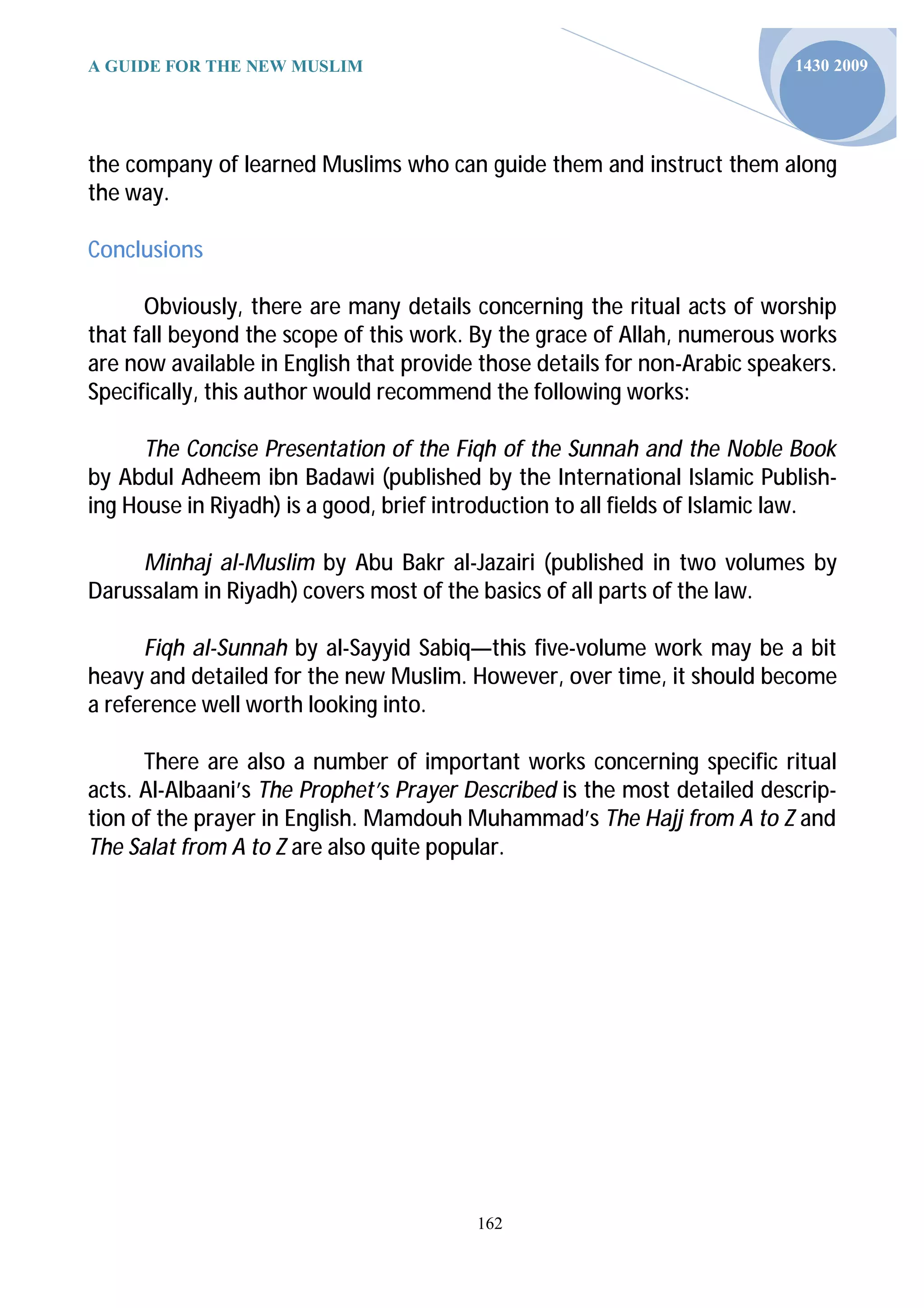 A GUIDE FOR THE NEW MUSLIM                                                 1430 2009




the company of learned Muslims who can guide them and instruct them along
the way.

Conclusions

      Obviously, there are many details concerning the ritual acts of worship
that fall beyond the scope of this work. By the grace of Allah, numerous works
are now available in English that provide those details for non-Arabic speakers.
Specifically, this author would recommend the following works:

      The Concise Presentation of the Fiqh of the Sunnah and the Noble Book
by Abdul Adheem ibn Badawi (published by the International Islamic Publish-
ing House in Riyadh) is a good, brief introduction to all fields of Islamic law.

     Minhaj al-Muslim by Abu Bakr al-Jazairi (published in two volumes by
Darussalam in Riyadh) covers most of the basics of all parts of the law.

      Fiqh al-Sunnah by al-Sayyid Sabiq—this five-volume work may be a bit
heavy and detailed for the new Muslim. However, over time, it should become
a reference well worth looking into.

      There are also a number of important works concerning specific ritual
acts. Al-Albaani’s The Prophet’s Prayer Described is the most detailed descrip-
tion of the prayer in English. Mamdouh Muhammad’s The Hajj from A to Z and
The Salat from A to Z are also quite popular.




                                         162
 