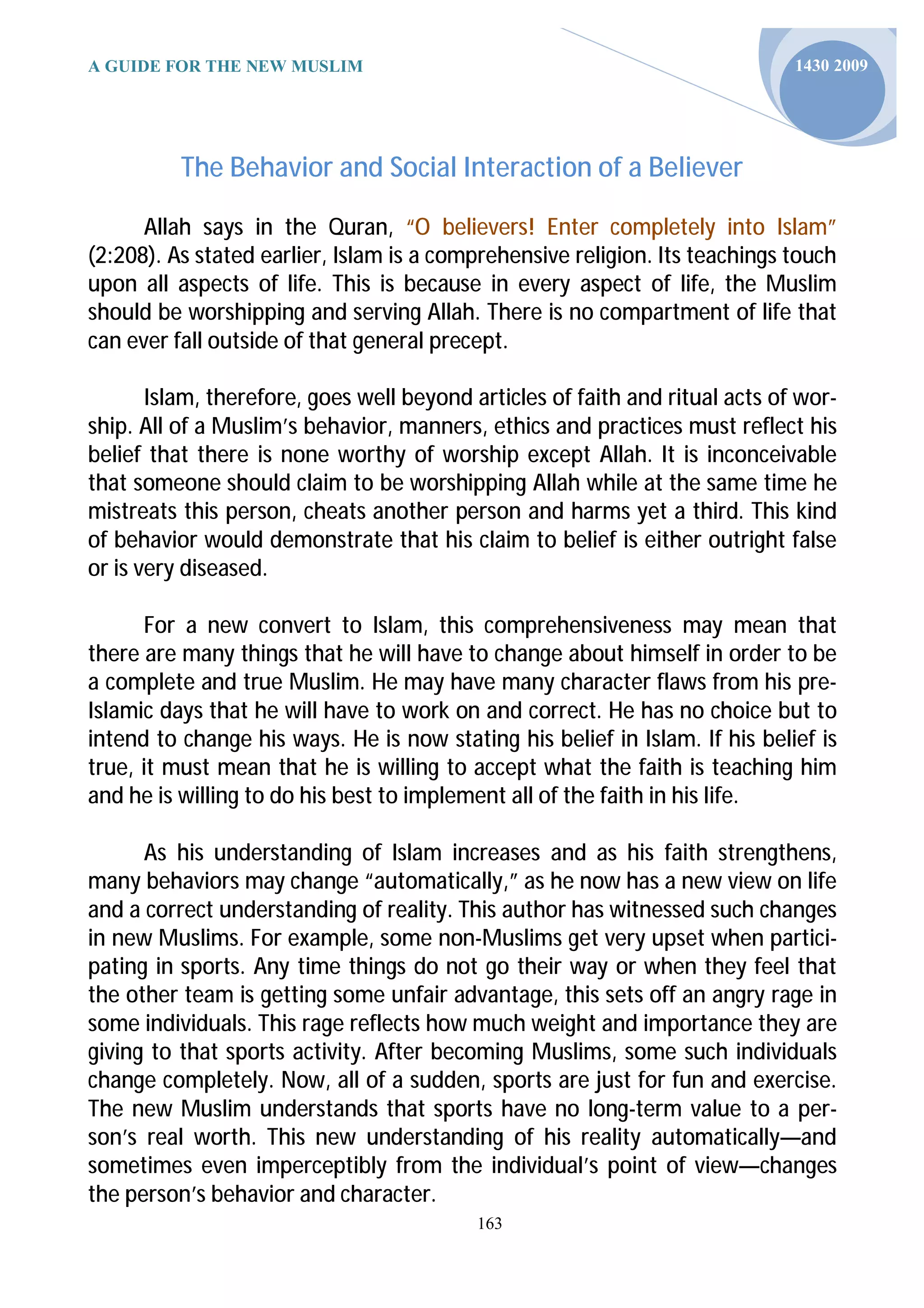 A GUIDE FOR THE NEW MUSLIM                                                    1430 2009




          The Behavior and Social Interaction of a Believer

      Allah says in the Quran, “O believers! Enter completely into Islam”
(2:208). As stated earlier, Islam is a comprehensive religion. Its teachings touch
upon all aspects of life. This is because in every aspect of life, the Muslim
should be worshipping and serving Allah. There is no compartment of life that
can ever fall outside of that general precept.

       Islam, therefore, goes well beyond articles of faith and ritual acts of wor-
ship. All of a Muslim’s behavior, manners, ethics and practices must reflect his
belief that there is none worthy of worship except Allah. It is inconceivable
that someone should claim to be worshipping Allah while at the same time he
mistreats this person, cheats another person and harms yet a third. This kind
of behavior would demonstrate that his claim to belief is either outright false
or is very diseased.

      For a new convert to Islam, this comprehensiveness may mean that
there are many things that he will have to change about himself in order to be
a complete and true Muslim. He may have many character flaws from his pre-
Islamic days that he will have to work on and correct. He has no choice but to
intend to change his ways. He is now stating his belief in Islam. If his belief is
true, it must mean that he is willing to accept what the faith is teaching him
and he is willing to do his best to implement all of the faith in his life.

      As his understanding of Islam increases and as his faith strengthens,
many behaviors may change “automatically,” as he now has a new view on life
and a correct understanding of reality. This author has witnessed such changes
in new Muslims. For example, some non-Muslims get very upset when partici-
pating in sports. Any time things do not go their way or when they feel that
the other team is getting some unfair advantage, this sets off an angry rage in
some individuals. This rage reflects how much weight and importance they are
giving to that sports activity. After becoming Muslims, some such individuals
change completely. Now, all of a sudden, sports are just for fun and exercise.
The new Muslim understands that sports have no long-term value to a per-
son’s real worth. This new understanding of his reality automatically—and
sometimes even imperceptibly from the individual’s point of view—changes
the person’s behavior and character.
                                           163
 