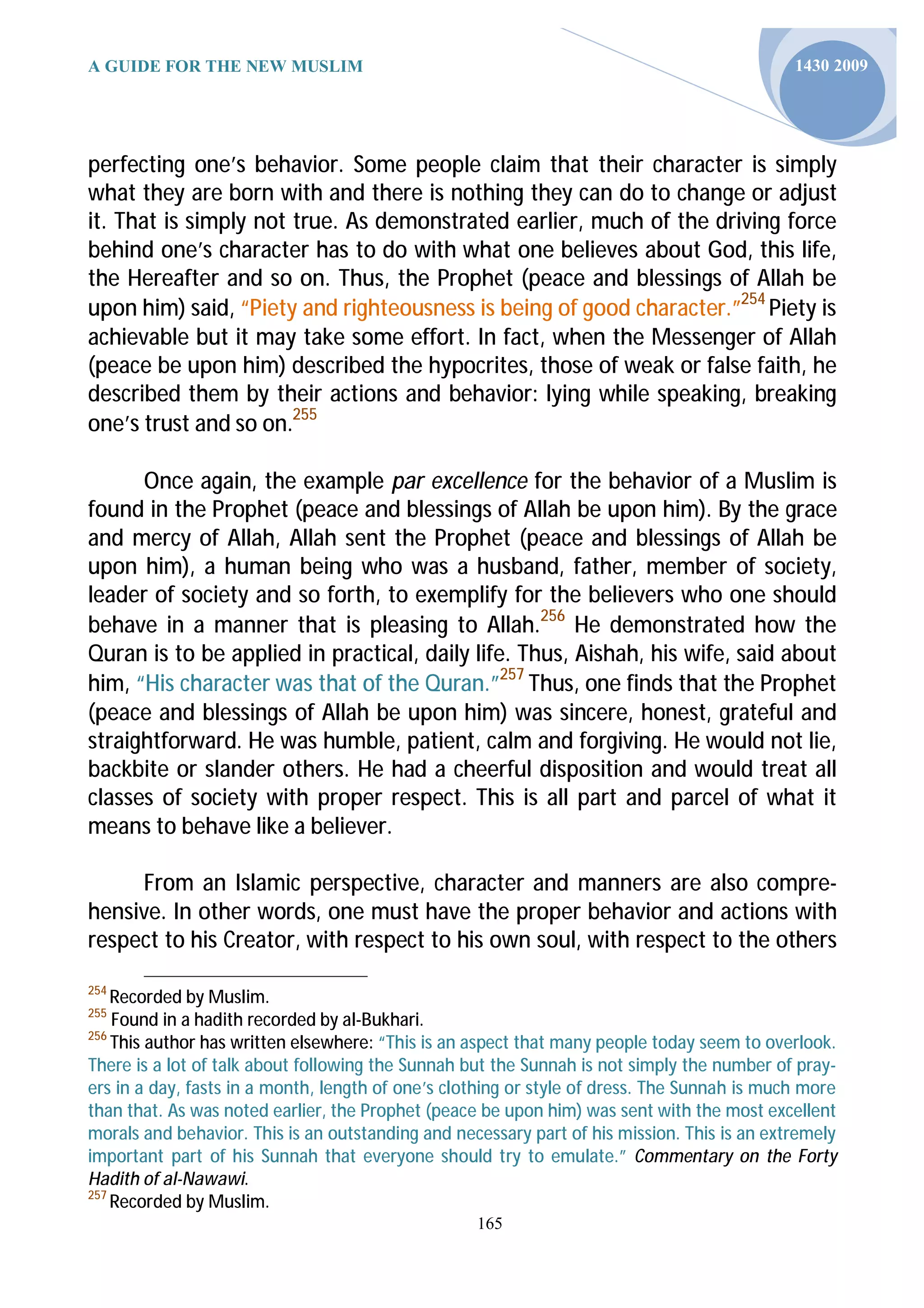 A GUIDE FOR THE NEW MUSLIM                                                                   1430 2009




perfecting one’s behavior. Some people claim that their character is simply
what they are born with and there is nothing they can do to change or adjust
it. That is simply not true. As demonstrated earlier, much of the driving force
behind one’s character has to do with what one believes about God, this life,
the Hereafter and so on. Thus, the Prophet (peace and blessings of Allah be
upon him) said, “Piety and righteousness is being of good character.”254 Piety is
achievable but it may take some effort. In fact, when the Messenger of Allah
(peace be upon him) described the hypocrites, those of weak or false faith, he
described them by their actions and behavior: lying while speaking, breaking
one’s trust and so on.255

      Once again, the example par excellence for the behavior of a Muslim is
found in the Prophet (peace and blessings of Allah be upon him). By the grace
and mercy of Allah, Allah sent the Prophet (peace and blessings of Allah be
upon him), a human being who was a husband, father, member of society,
leader of society and so forth, to exemplify for the believers who one should
behave in a manner that is pleasing to Allah.256 He demonstrated how the
Quran is to be applied in practical, daily life. Thus, Aishah, his wife, said about
him, “His character was that of the Quran.”257 Thus, one finds that the Prophet
(peace and blessings of Allah be upon him) was sincere, honest, grateful and
straightforward. He was humble, patient, calm and forgiving. He would not lie,
backbite or slander others. He had a cheerful disposition and would treat all
classes of society with proper respect. This is all part and parcel of what it
means to behave like a believer.

     From an Islamic perspective, character and manners are also compre-
hensive. In other words, one must have the proper behavior and actions with
respect to his Creator, with respect to his own soul, with respect to the others
254
    Recorded by Muslim.
255
    Found in a hadith recorded by al-Bukhari.
256
    This author has written elsewhere: “This is an aspect that many people today seem to overlook.
There is a lot of talk about following the Sunnah but the Sunnah is not simply the number of pray-
ers in a day, fasts in a month, length of one’s clothing or style of dress. The Sunnah is much more
than that. As was noted earlier, the Prophet (peace be upon him) was sent with the most excellent
morals and behavior. This is an outstanding and necessary part of his mission. This is an extremely
important part of his Sunnah that everyone should try to emulate.” Commentary on the Forty
Hadith of al-Nawawi.
257
    Recorded by Muslim.
                                                   165
 