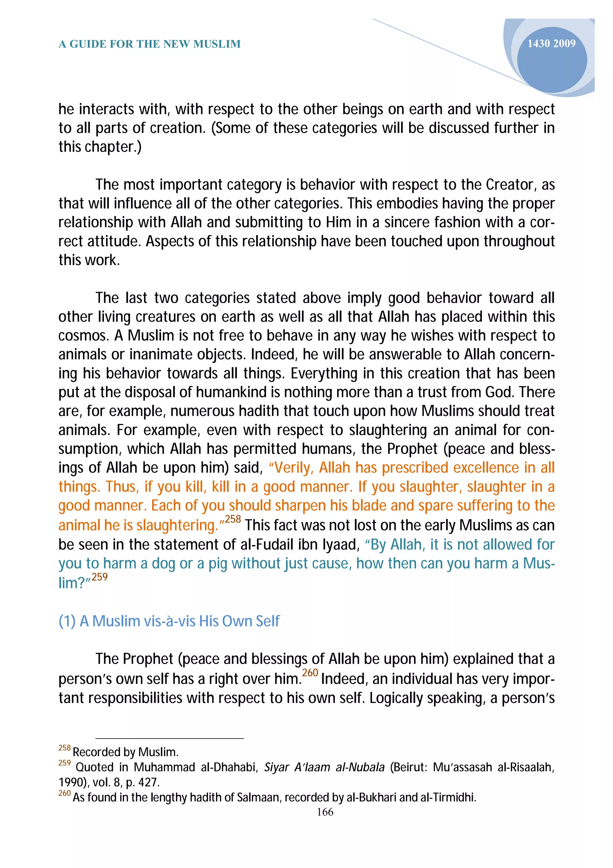 A GUIDE FOR THE NEW MUSLIM                                                           1430 2009




he interacts with, with respect to the other beings on earth and with respect
to all parts of creation. (Some of these categories will be discussed further in
this chapter.)

       The most important category is behavior with respect to the Creator, as
that will influence all of the other categories. This embodies having the proper
relationship with Allah and submitting to Him in a sincere fashion with a cor-
rect attitude. Aspects of this relationship have been touched upon throughout
this work.

      The last two categories stated above imply good behavior toward all
other living creatures on earth as well as all that Allah has placed within this
cosmos. A Muslim is not free to behave in any way he wishes with respect to
animals or inanimate objects. Indeed, he will be answerable to Allah concern-
ing his behavior towards all things. Everything in this creation that has been
put at the disposal of humankind is nothing more than a trust from God. There
are, for example, numerous hadith that touch upon how Muslims should treat
animals. For example, even with respect to slaughtering an animal for con-
sumption, which Allah has permitted humans, the Prophet (peace and bless-
ings of Allah be upon him) said, “Verily, Allah has prescribed excellence in all
things. Thus, if you kill, kill in a good manner. If you slaughter, slaughter in a
good manner. Each of you should sharpen his blade and spare suffering to the
animal he is slaughtering.”258 This fact was not lost on the early Muslims as can
be seen in the statement of al-Fudail ibn Iyaad, “By Allah, it is not allowed for
you to harm a dog or a pig without just cause, how then can you harm a Mus-
lim?”259

(1) A Muslim vis-à-vis His Own Self

      The Prophet (peace and blessings of Allah be upon him) explained that a
person’s own self has a right over him.260 Indeed, an individual has very impor-
tant responsibilities with respect to his own self. Logically speaking, a person’s


258
    Recorded by Muslim.
259
    Quoted in Muhammad al-Dhahabi, Siyar A’laam al-Nubala (Beirut: Mu’assasah al-Risaalah,
1990), vol. 8, p. 427.
260
    As found in the lengthy hadith of Salmaan, recorded by al-Bukhari and al-Tirmidhi.
                                              166
 