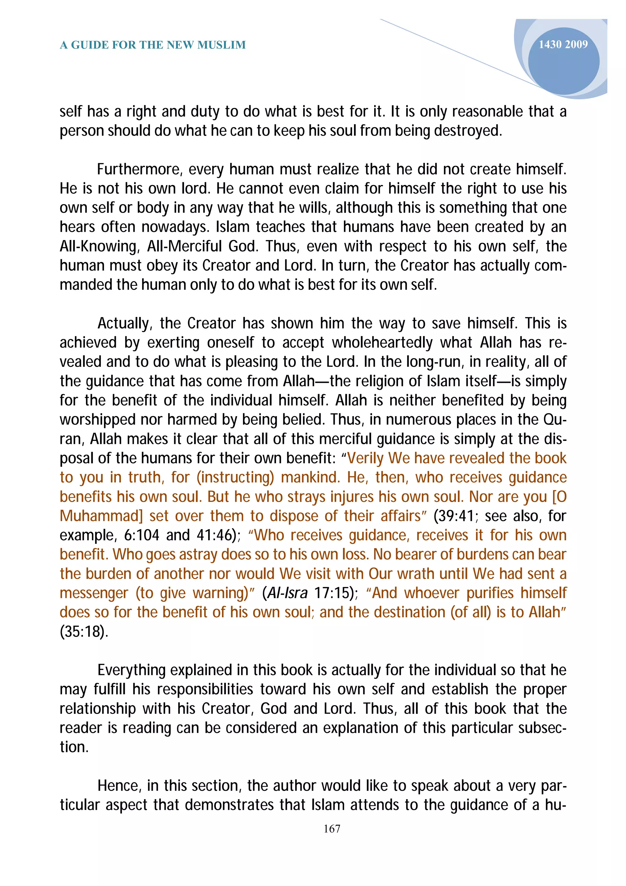 A GUIDE FOR THE NEW MUSLIM                                                   1430 2009




self has a right and duty to do what is best for it. It is only reasonable that a
person should do what he can to keep his soul from being destroyed.

      Furthermore, every human must realize that he did not create himself.
He is not his own lord. He cannot even claim for himself the right to use his
own self or body in any way that he wills, although this is something that one
hears often nowadays. Islam teaches that humans have been created by an
All-Knowing, All-Merciful God. Thus, even with respect to his own self, the
human must obey its Creator and Lord. In turn, the Creator has actually com-
manded the human only to do what is best for its own self.

      Actually, the Creator has shown him the way to save himself. This is
achieved by exerting oneself to accept wholeheartedly what Allah has re-
vealed and to do what is pleasing to the Lord. In the long-run, in reality, all of
the guidance that has come from Allah—the religion of Islam itself—is simply
for the benefit of the individual himself. Allah is neither benefited by being
worshipped nor harmed by being belied. Thus, in numerous places in the Qu-
ran, Allah makes it clear that all of this merciful guidance is simply at the dis-
posal of the humans for their own benefit: “Verily We have revealed the book
to you in truth, for (instructing) mankind. He, then, who receives guidance
benefits his own soul. But he who strays injures his own soul. Nor are you [O
Muhammad] set over them to dispose of their affairs” (39:41; see also, for
example, 6:104 and 41:46); “Who receives guidance, receives it for his own
benefit. Who goes astray does so to his own loss. No bearer of burdens can bear
the burden of another nor would We visit with Our wrath until We had sent a
messenger (to give warning)” (Al-Isra 17:15); “And whoever purifies himself
does so for the benefit of his own soul; and the destination (of all) is to Allah”
(35:18).

       Everything explained in this book is actually for the individual so that he
may fulfill his responsibilities toward his own self and establish the proper
relationship with his Creator, God and Lord. Thus, all of this book that the
reader is reading can be considered an explanation of this particular subsec-
tion.

      Hence, in this section, the author would like to speak about a very par-
ticular aspect that demonstrates that Islam attends to the guidance of a hu-
                                          167
 