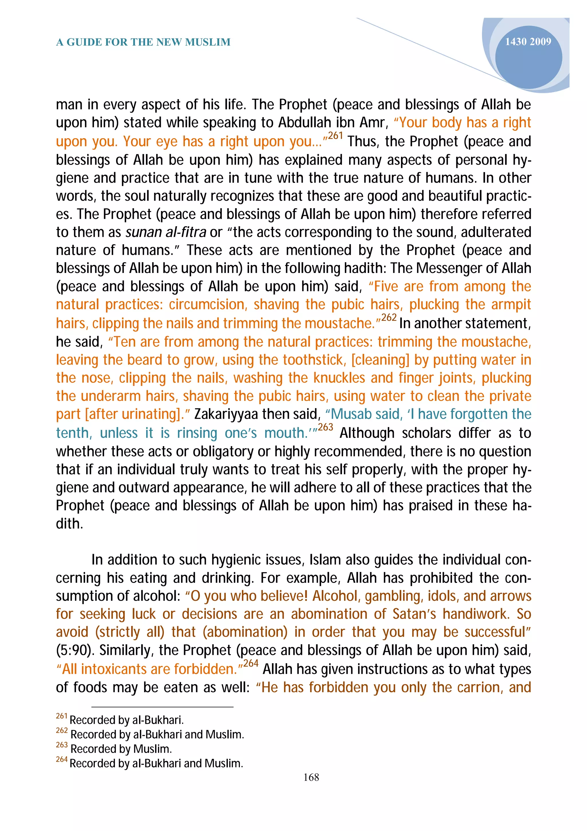 A GUIDE FOR THE NEW MUSLIM                                                  1430 2009




man in every aspect of his life. The Prophet (peace and blessings of Allah be
upon him) stated while speaking to Abdullah ibn Amr, “Your body has a right
upon you. Your eye has a right upon you…”261 Thus, the Prophet (peace and
blessings of Allah be upon him) has explained many aspects of personal hy-
giene and practice that are in tune with the true nature of humans. In other
words, the soul naturally recognizes that these are good and beautiful practic-
es. The Prophet (peace and blessings of Allah be upon him) therefore referred
to them as sunan al-fitra or “the acts corresponding to the sound, adulterated
nature of humans.” These acts are mentioned by the Prophet (peace and
blessings of Allah be upon him) in the following hadith: The Messenger of Allah
(peace and blessings of Allah be upon him) said, “Five are from among the
natural practices: circumcision, shaving the pubic hairs, plucking the armpit
hairs, clipping the nails and trimming the moustache.”262 In another statement,
he said, “Ten are from among the natural practices: trimming the moustache,
leaving the beard to grow, using the toothstick, [cleaning] by putting water in
the nose, clipping the nails, washing the knuckles and finger joints, plucking
the underarm hairs, shaving the pubic hairs, using water to clean the private
part [after urinating].” Zakariyyaa then said, “Musab said, ‘I have forgotten the
tenth, unless it is rinsing one’s mouth.’”263 Although scholars differ as to
whether these acts or obligatory or highly recommended, there is no question
that if an individual truly wants to treat his self properly, with the proper hy-
giene and outward appearance, he will adhere to all of these practices that the
Prophet (peace and blessings of Allah be upon him) has praised in these ha-
dith.

       In addition to such hygienic issues, Islam also guides the individual con-
cerning his eating and drinking. For example, Allah has prohibited the con-
sumption of alcohol: “O you who believe! Alcohol, gambling, idols, and arrows
for seeking luck or decisions are an abomination of Satan’s handiwork. So
avoid (strictly all) that (abomination) in order that you may be successful”
(5:90). Similarly, the Prophet (peace and blessings of Allah be upon him) said,
“All intoxicants are forbidden.”264 Allah has given instructions as to what types
of foods may be eaten as well: “He has forbidden you only the carrion, and
261
    Recorded by al-Bukhari.
262
    Recorded by al-Bukhari and Muslim.
263
    Recorded by Muslim.
264
    Recorded by al-Bukhari and Muslim.
                                          168
 